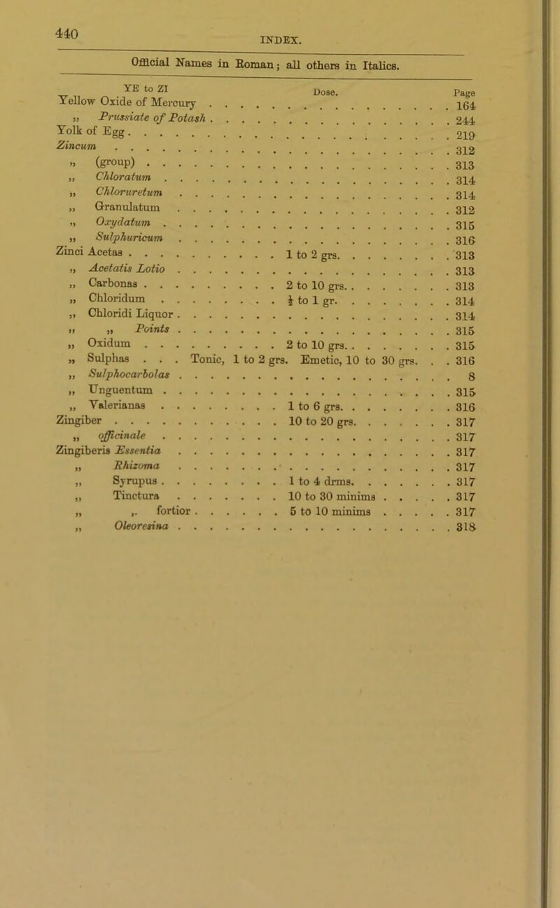 INDEX. Official Names in Homan; all others in Italics. YE to ZI Yellow Oxide of Mercury . „ Prussiate of Potash . Yolk of Egg Zincum „ (group) „ Chloratum . . . . „ Chloruretum . . . „ Granulatum . . . „ Oxydatum . . . . „ Sulphuricum . . . Zinci Acetas i, Acetatis Lotio . . . „ Carbonas „ Chloridum .... „ Chloridi Liquor. . . Dose. 1 to 2 grs. 2 to 10 grs. * to 1 gr. i) „ Points „ Oxidum 2 to 10 grs „ Sulphas . . . Tonic, 1 to 2 grs. Emetic, 10 to 30 grs. „ Sulphocarbolas „ Unguentum „ Yalerianas 1 to 6 grs Zingiber 10 to 20 grs „ officinale Zingiberis Essentia „ Shizoma „ Syrupus 1 to 4 drms „ Tinctura 10 to 30 minims . . „ ,. fortior 5 to 10 minims . . . „ Oleoresina Page 164 244 219 312 313 314 314 312 315 316 313 313 313 314 314 315 315 316 8 315 316 317 317 317 317 317 317 317 318