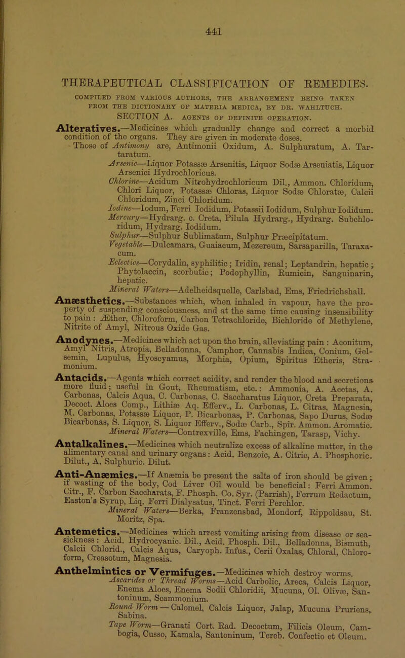 THERAPEUTICAL CLASSIFICATION OF REMEDIES. COMPILED PROM VARIOUS AUTHORS, THE ARRANGEMENT BEIN'G TAKEN FROM THE DICTIONARY OF MATERIA MEDICA, BY DR. WAHLTUCH. SECTION A. AGENTS OF DEFINITE OPERATION. Alteratives.—Medicines -which gradually change and correct a morbid condition of the organs. They are given in moderate doses. Those of Antimony are, Antimonii Oxidum, A. Sulphuratum, A. Tar- taratum. Arsenic—Liquor Potass® Arsenitis, Liquor Soda Arseniatis, Liquor Arsenici Hydrochloricus. Chlorine—Acidum Nitrohydrochloricum Dil., Ammon. Chloridum, Chlori Liquor, Potass® Chloras, Liquor Sod® Chloral®, Calcii Chloridum, Zinci Chloridum. Iodine—Iodum, Ferri Iodidum, Potassii Iodidum, Sulphur Iodidum. Mercury—Hydrarg. c. Creta, Pilula Hydrarg., Hydrarg. Subchlo- ridum, Hydrarg. Iodidum. Sulphur—Sulphur Sublimatum, Sulphur Prmcipitatum. Vegetable—Dulcamara, Guaiacum, Mezereum, Sarsaparilla, Taraxa- cum. Eclectics—Corydalin, syphilitic; Iridin, renal; Leptandrin, hepatic ; Phytolaccin, scorbutic; Podophyllin, Eumicin, Sanguinarin, hepatic. Mineral Waters—Adelheidsquelle, Carlsbad, Ems, Friedrichshall. Anaesthetics.—Substances which, when inhaled in vapour, have the pro- perty of suspending consciousness, and at the same time causing insensibility to pain : ZEther, Chloroform, Carbon Tetrachloride, Bichloride of Methvlene, Nitrite of Amyl, Nitrous Oxide Gas. Anodynes. Medicines which act upon the brain, alleviating pain : Aconitum, Amyl Nitris, Atropia, Belladonna, Camphor, Cannabis Indica, Conium, Gel- semm, Lupulus, Hyoscyamus, Morphia, Opium, Spiritus Etheris, Stra- monium. Antacids.—Agents which correct acidity, and render the blood and secretions more fluid; useful in Gout, Rheumatism, etc.: Ammonia, A. Acotas, A. Carbonas, Calcis Aqua, C. Carbonas, C. Saccharatus Liquor, Creta Preparata, Decoct. Aloes Comp., Lithi® Aq. Efferv., L. Carbonas, L. Citras, Magnesia, M. Carbonas, Potass® Liquor, P. Bicarbonas, P. Carbonas, Sapo Durus, Sod® Bicarbonas, S. Liquor, S. Liquor Efferv., Sod® Carb., Spir. Ammon. Aromatic. Mineral Waters Contrexville, Ems, Fachingen, Tarasp, Vichy. Antalkalines. Medicines which neutralize excess of alkaline matter, in the alimentary canal and urinary organs : Acid. Benzoic, A. Citric, A. Phosphoric. Dilut., A. Sulphuric. Dilut. Anti-Ansemics.—If Anaemia be present the salts of iron should be given ; if wasting of the body, Cod Liver Oil would be beneficial: Ferri Ainmon. Citr., I. Carbon Saccharata, F. Phosph. Co. Syr. (Parrish), Ferrum Redactum, Easton s Syrup, Liq. Ferri Dialysatus, Tinct. Ferri Perehlor. Mineral Witers—lierka, Franzensbad, Mondorf, Rippoldsau, St. Moritz, Spa. Antemetics.—Medicines which arrest vomiting arising from disease or sea- sickness: Acid. Hydrocyanic. Dil., Acid. Phosph. Dil., Belladonna, Bismuth, Calcn Chlond., Calcis Aqua, Caryoph. Infus., Cerii Oxalas, Chloral, Chloro- form, Creasotum, Magnesia. Anthelmintics or Vermifuges.—Medicines which destroy worms. Ascaridcs or Thread Worms— Acid Carbolic, Areca, Calcis Liquor, Enema Aloes, Enema Sodii Chloridii, Mucuna, 01. Oliv®, San- toninum, Scammonium. Bound Worm — Calomel, Calcis Liquor, Jalap, Mucuna Prurions, Sabina. Tape Worm—Granati Cort. Ead. Decoctum, Filicis Oleum, Cam- bogia, Cusso, Kamala, Santoninum, Terob. Confectio et Oleum.