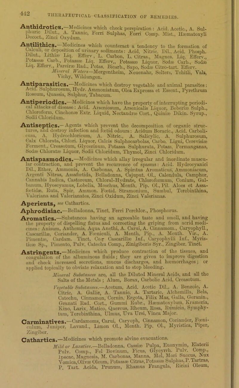 412 Anthidrotics. Medicines which cheek perspiration : Acid. Acetic., A. Sul- phuric Ihlut A. Tannic, Fcrri Sulphas, Ferri Comp. Mist., Hmmatoxyli Decoct., Zinci Oxydurn. Antilithics. Medicines which counteract a tendency to the formation of Calculi, or deposition of urinary sediments: Acid. Nitric. Dil., Acid. Phosph. Dilut., Lit hue Liq. Efl'erv, L. Carbon, L. Citras., Magnes. Liq. Etferv., 1 otassffi Carh., Potass® Liq. Efferv., Potass® Liquor, Sod® Carh., Sod® Liq. Ellen'., 1 areir® Rad., Potas. Bicarb., Sapo, Sod® Citro-tart. Elfcrv. Mineral JVaters— Mergenthoim, Neuenahr, Selters, Tchitli, Yals, Vichy, Wildungon. Antiparasitics.—Medicines which destroy vegetable and animal parasites: Acicl. Sulphurosum, Hydr. Ammoniatum, Olea Expressa et Esseut., Pyretlirum Roseum, Quassia, Sulphur, Tabacum. Antiperiodics.—Medicines which have the property of interrupting periodi- cal attacks of disease : Acid. Arseniosum, Arsenicalis Liquor, Beborue Sulph., Chloroform, Cinchon® Extr. Liquid, Nectandne Cort., Quini® Dikin. Syrup., Sodii Cliloridum. Antiseptics.— Agents which prevent the decomposition of organic struc- tures, and destroy infection and foetid odours: Acidum Boracic., Acid. Carboli- eum, A. Hydrochloricum, A. Nitric., A. Salicylic, A. Sulphurosum, Calx Chlorata, Chlori. Liquor, Calcis Sulphocarbolas, Garbo. Ligni, Cerevisiie Ferment., Creasotum, Glycerinum, Potassa Sulphurata, Potass. Permanganas, Sod® Chloratio Liquor, Sodii Chloridum, Thymol, Zinci Chloridum. Antispasmodics.—Medicines which allay irregular and inordinate muscu- lar contraction, and prevent the recurrence of spasms: Acid. Hydrocyanici Dil., Ether, Ammonia, A. Carbonas, A. Spiritus Aroinaticus, Ammoniacum, Argenti Nitras, Assafoetida, Belladonna, Cajuput. Ol., Calendula, Camphor, Cannabis Indica, Castoreum, Chloral-Hydrate, Chloroformum, Conium, Gal- banum, Hyoscyamus, Lobelia, Moschus, Month. Pip. 01., Pil. Aloos et Assa- fcetidcB, Ruta, Spir. Ammon. Foetid. Stramonium, Sumbul, Terebinthina, Valeriana and Valerianates, Zinci Oxidum, Zinci Valerianas. Aperients, sce Cathartics. Aphrodisiac.—Belladonna, Tinct. Ferri Pcrchlor., Phosphorus. Aromatics.—Substances having an agreeable taste and smell, and having the property of dispelling llatus and correcting the griping from acrid medi- cines : Anisum, Antheinis, Aqua Anethi, A. Carui, A. Cinnamom., Caryophyll., Cascarill®, Coriander, A. Fceniculi, A. Menth. Pip., A. Menth. Vir., A. l’iinentic, Cardum. Tinct, Coy Cascarilhe Jnf., Caryophvlli Inf., Myris- ticie Sp., Pimento, Pulv. Catechu Comp., Zinigiberis Syr., Zingiber. Tinct. Astringents.—Medicines which produce contraction of the tissues, and coagulation of the albuminous Quids ; they are given to improvo digestion and check increased secretions, mucus discharges, and htemorrhages; or applied topically to obviate relaxation and to stop bleeding. Mineral Substances are, all the Diluted Mineral Acids, and all the Salts of the Metals ; Alum, Borax, Carbolic Acid, Creasotum. Vegetable Substances.—Acetum, Acid. Acetic Dil., A. Benzoic, A. Citric, A. Gallic, A. Tannic, A. Tartaric, Alchemilla, Bela, Catechu, Cinnamon, Cornin, Ergota, Filix Mas, Galla, Geranin., Granati Rad. Cort., Gumini Ruhr., Htematoxylum, Kramcria, Kino, Larix, Matico, Quercus, Rheum, Rosa, Rumicin, Symphy- tum, Terebinthina, Uluius, Uva Ursi, Vinca Major. Carminatives.—Cardamoms, Carui, Caryoph, Cinnamon, Coriander, Ftnni- oulum. Juniper, Lavand., Limon 01., Menth. Pip. 01., Myristica, Piper, Zingiber. Cathartics.—Medicines which promote alvine evacuations. Mild or Laxative.—Belladonna, Cassira Pulpa, Euonymin, Elaterii Pulv. Comp., Fel Bovinum, Ficus, Glycyrrh. Pulv. Comp., ipecac, Magnesia, M. Carbonas, Manna, Mel, Mori Succus, N ux Vomica,Oliv® Oleum, Potass® Citras, Potass® Sulphas,!?.Tartras, P. Tart. Acida, Prunum, Rhamus Frangula, Ricini Oleum,