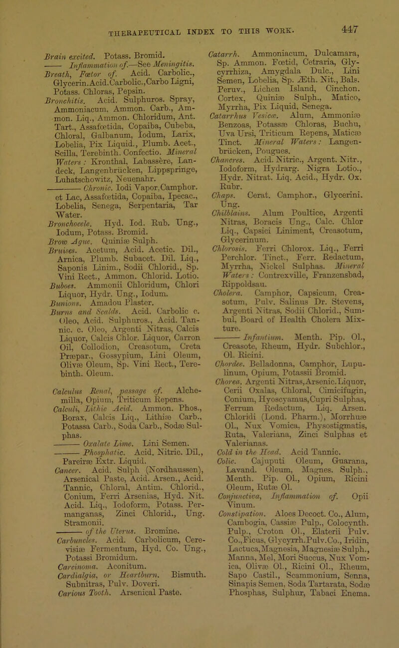 Brain excited. Potass. Bromid. Inflammation of.—See Meningitis. Breath, Fcetor of. Acid. Carbolic., Glycerin. Acid. Carbolic.,Carbo Ligni, Potass. Chloras, Pepsin. Bronchitis. Acid. Sulpburos. Spray, Ammoniacum. Ammon. Carb., Am- mon. Liq., Ammon. Chloridum, Ant. Tart., Assafcetida, Copaiba, Cubeba, Chloral, Galbanum, Iodum, Larix, Lobelia, Pix Liquid., Plumb. Acet., Scilla, Terebinth. Confectio. Mineral Waters: Kronthal, Labassere, Lan- deck, Langenbriicken, Lippspringe, Luhatschowitz, Neuenahr. Chronic. Iodi Vapor, Camphor. et Lac, Assafcetida, Copaiba, Ipecac., Lobelia, Senega, Serpentaria, Tar Water. Bronchocele. Hyd. Iod. Bub. TJng., Iodum, Potass. Bromid. Broto Ague. Quinia? Sulph. Bruises. Acetum, Acid. Acetic. Dil., Arnica, Plumb. Subacet. Dil. Liq., Saponis Linim., Sodii Chlorid., Sp. Vini Eect., Ammon. Chlorid. Lotio. Buboes. Ammonii Chloridum, Chlori Liquor, Hydr. TJng., Iodum. Bunions. Amadou Plaster. Burns and Scalds. Acid. Carbolic c. Uleo, Acid. Sulphuros., Acid. Tan- nic. c. Oleo, Argenti Nitras, Calcis Liquor, Calcis Chlor. Liquor, Carron Oil, Collodion, Creasotum, Greta Prmpar., Gossypium, Lini Oleum, Oliva? Oleum, Sp. Vini Eect., Tere- binth. Oleum. Calculus Renal, passage of. Alche- milla, Opium, Triticum Eepens. Calculi, Lithic Acid. Ammon. Phos., Borax, Calcis Liq., Lithia? Carb., Potassa Carb., Soda Carb., Sodas Sul- phas. Oxalate Lime. Lini Semen. Phosphatic. Acid. Nitric. Dil., PareiraB Extr. Liquid. Cancer. Acid. Sulph (Nordhaussen), Arsenical Paste, Acid. Arsen., Acid. Tannic, Chloral, Antim. Chlorid., Conium, Ferri Arsenias, Hyd. Nit. Acid. Liq., Iodoform, Potass. Per- manganas, Zinci Chlorid., Ung. Stramonii. of the Uterus. Bromine. Carbuncles. Acid. Carbolicum, Cere- visiae Fermentum, Hyd. Co. Ung., Potassi Bromidum. Carcinoma. Aconitum. Cardialgia, or Heartburn. Bismuth. Subnitras, Pulv. Doveri. Carious Tooth. Arsenical Paste. Catarrh. Ammoniacum, Dulcamara, Sp. Ammon. Foetid, Cetraria, Gly- cyrrhiza, Amygdala Dulc., Lini Semen, Lobelia, Sp. 2Eth. Nit., Bals. Peruv., Lichen Island, Cinchon. Cortex, Quinise Sulph., Matico, Myrrha, Pix Liquid, Senega. Catarrhas Vesiccc. Alum, Ammonia? Benzoas, Potassa? Chloras, Buchu, Uva Ursi, Triticum Eepens, Matica? Tinet. Mineral Waters: Langen- briicken, Pougues. Chancres. Acid. Nitric., Argent. Nitr., Iodoform, Hydrarg. Nigra Lotio., Hydr. Nitrat. Liq. Acid., Hydr. Ox. Eubr. Chaps. Cerat. Camphor., Glycerini. Ung. Chilblains. Alum Poultice, Argenti Nitras, Boracis Ung., Calc. Chlor Liq., Capsici Liniment, Creasotum, Glycerinum. Chlorosis. F'erri Chlorox. Liq., Ferri Perchlor. Tinct., Ferr. Eedactum, Myrrha, Nickel Sulphas. Mineral Waters: Contrexville, Franzensbad, Eippoldsau. Cholera. Camphor, Capsicum, Crea- sotum, Pulv. Salinus Dr. Stevens, Argenti Nitras, Sodii Chlorid., Sum- bul. Board of Health Cholera Mix- ture. Infantum. Menth. Pip. 01., Creasote, Eheum, Hydr. Subchlor., 01. Eicini. Chordee. Belladonna, Camphor, Lupu- linum. Opium, Potassii Bromid. Chorea. Argenti Nitras, Arsenic.Liquor, Cerii Oxalas, Chloral, Cimicifugin, Conium, Hyoscyamus,Cupri Sulphas, Ferrum Eedactum, Liq. Arsen. Chloridi (Lond. Pharm.), Morrhuse 01., Nux Vomica, Physostigmatis, Euta, Valeriana, Zinci Sulphas et Valerianas. Cold in the Head. Acid Tannic. Colic. Cajuputi Oleum, Guarana, Lavand. Oleum, Magnes. Sulph., Menth. Pip. 01., Opium, Eicini Oleum, Euta? 01. Conjunctiva, Inflammation of. Opii Vinum. Constipation. Aloes Decoct. Co., Alum, Cambogia, Cassia? Pulp., Colocynth. Pulp., Croton 01., Elaterii Pulv. Co.,Ficus, Glycyrrh.Pulv.Co., Iridin, Lactuca,Magnesia, Magnesia? Sulph., Manna, Mel, Mori Succus, Nux Vom- ica, Oliva? 01., Eicini 01., Eheum, Sapo Castil., Scammonium, Senna, Sinapis Semen, Soda Tartarata, Soda? Phosphas, Sulphur, Tabaci Enema.