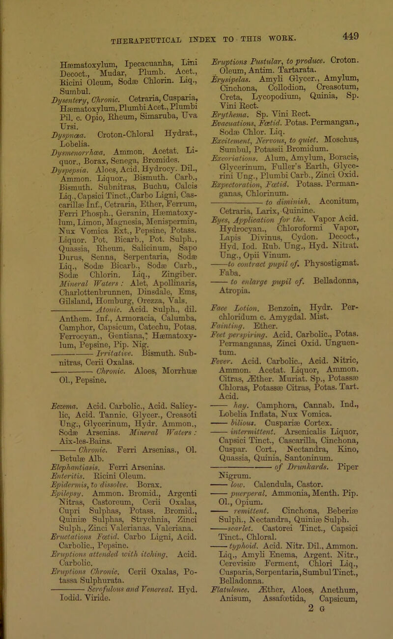 Haematoxylum, Ipecacuanha, Lini Decoct., Mudar, Plumb. Acet., Eicini Oleum, Sod® Chlorin. Liq., Sumbul. . Dysentery, Chronic. Cetraria, Cuspana, Hamatoxylum, Plumbi Acct., Plumbi Pil. c. Opio, Ebeum, Simaruba, Eva Ursi. Dyspnoea. Croton-Chloral Hydrat., Lobeba. Dysmenorrhcca. Ammon. Acetat. Li- quor., Borax, Senega, Bromides. Dyspepsia, Aloes, Acid. Hydrocy. Dil., Ammon. Liquor., Bismuth. Carb., Bismuth. Subnitras, Buchu, Calcis Liq., Capsici Tinct.,Carbo Ligni, Cas- carill® Inf., Cetraria, Ether, FeiTum, Ferri Phosph., Geranin, Hiematoxy- lum, Limon, Magnesia, Menispermin, Nux Vomica Ext., Pepsine, Potass. Liquor. Pot. Bicarb., Pot. Sulph., Quassia, Rheum, Salicinum, Sapo Durus, Senna, Serpentaria, Sod® Liq., Sod® Bicarb., Sod® Carb., Sod® Chlorin. Liq., Zingiber. Mineral Waters: Alet, Apollmaris, Charlottenbrunnen, Dinsdale, Ems, Gilsland, Homburg, Orezza, Vais, Atonic. Acid. Sulph., dil. Anthem. Inf., Armoracia, Calumba, Camphor, Capsicum, Catechu, Potas. Ferrocyan., Gentiana,! Hmmatoxy- lum, Pepsine, Pip. Nig. Irritative. Bismuth. Sub- nitras, Cerii Oxalas. Chronic. Aloes, Morrhu® 01., Pepsine. Eczema. Acid. Carbolic., Acid. Salicy- lic, Acid. Tannic. Glycer., Creasoti IJng., Glycerinum, Hydr. Ammon., Sod® Arsenias. Mineral Waters : Aix-les-Bains. Chronic. Ferri Arsenias., 01. Betul® Alb. Elephantiasis. Ferri Arsenias. Enteritis. Ricini Oleum. Epidermis, to dissolve. Borax. Epilepsy. Ammon. Bromid., Argenti Nitras, Castoroum, Cerii Oxalas, Cupri Sulphas, Potass. Bromid., Quiniro Sulphas, Strychnia, Zinci Sulph., Zinci Valcrianas, Valeriana. Eructations Foetid. Carbo Ligni, Acid. Carbolic., Pepsine. Eruptions attended with itching. Acid. Carbolic. Eruptions Chronic. Cerii Oxalas, Po- tassa Sulphurata. Scrofulous and Venereal. Hyd. Iodid. Viride. Eruptions Pustular, to produce. Croton. Oleum, Antim. Tartarata. Erysipelas. Amyli Glycer., Amylum, Cinchona, Collodion, Creasotum, Creta, Lycopodium, Quinia, Sp. Vini Rect. Erythema. Sp. Vini Rect. Evacuations, Fcetid. Potas. Permangan., Sod® Chlor. Liq. Excitement, Nervous, to quiet. Moschus, Sumbul, Potassii Bromidum. Excoriations. Alum, Amylum, Boracis, Glycerinum, FuUer’s Earth, Glyce- rini Ung., Plumbi Carb., Zinci Oxid. Expectoration, Fcetid. Potass. Perman- ganas, Chlorinum. to diminish. Aconitum, Cetraria, Larix, Quinine. Eyes, Application for the. Vapor Acid. Hydrocyan., Chloroformi Vapor, Lapis Divinus, Cydon. Decoct., Hyd. Iod. Rub. Hng., Hyd. Nitrat. IJng., Opii Vinum. to contract pupil of. Physostigmat. Faba. to enlarge pupil of. Belladonna, Atropia. Face Lotion. Benzoin, Hydr. Per- ehloridum c. Amygdal. Mist. Fainting. Ether. Feet perspiring. Acid. Carbolic., Potas. Permanganas, Zinci Oxid. Unguen- tum. Fever. Acid. Carbolic., Acid. Nitric, Ammon. Acetat. Liquor, Ammon. Citras, .ZEther. Muriat. Sp., Potass® Chloras, Potass® Citras, Potas. Tart. Acid. hay. Camphora, Cannab. Ind., Lobelia Inflata, Nux Vomica. bilious. Cuspari® Cortex. intermittent. Arsenicalis Liquor, Capsici Tinct., Cascarilla, Cinchona, Cuspar. Cort., Nectandra, Kino, Quassia, Quinia, Santoninum. of Drunkards. Piper Nigrum. low. Calendula, Castor. puerperal. Ammonia, Menth. Pip. 01., Opium. remittent. Cinchona, Beberi® Sulph., JS'ectandra, Quini® Sulph. scarlet. Castorei Tinct., Capsici Tinct., Chloral. typhoid. Acid. Nitr. Dil., Ammon. Liq., Amyli Enema, Argent. Nitr., Cereyisi® Ferment, Chlori Liq., Cusparia, Serpentaria, Sumbul Tinct., Belladonna. Flatulence. ZEther, Aloes, Anethum, Anisum, Assafoetida, Capsicum, 2 G