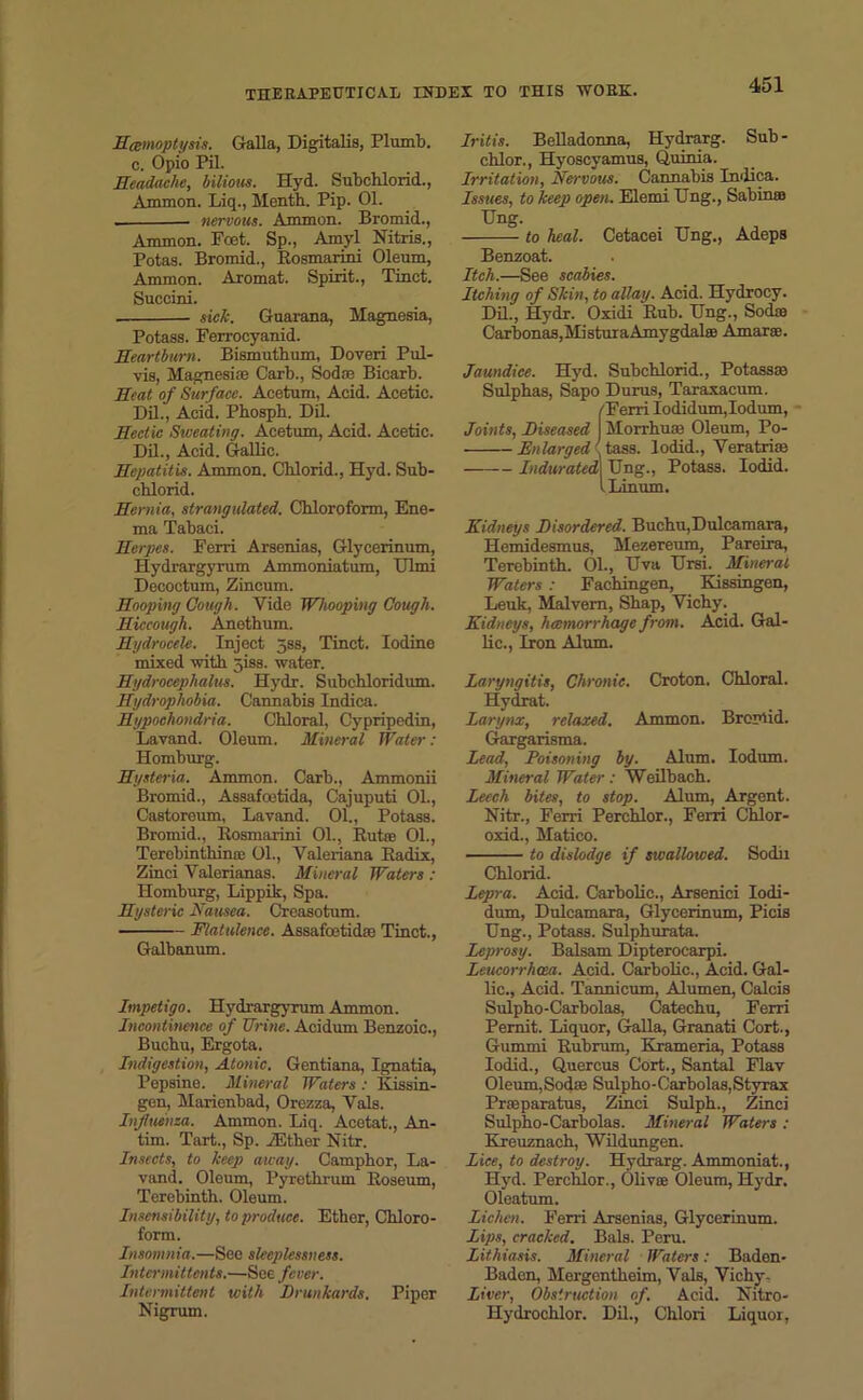 Hemoptysis. Galla, Digitalis, Plumb, c. Opio Pil. Headache, bilious. Hyd. Subchlorid., Ammon. Liq., Mentb. Pip. 01. . nervous. Ammon. Bromid., Ammon. Foet. Sp., Amyl Nitris., Potas. Bromid., Rosmarini Oleum, Ammon. Aromat. Spirit., Tinct. Succird. sick. Guarana, Magnesia, Potass. Ferrocyanid. Heartburn. Bismutbum, Doveri Pul- vis, Magnesia; Carb., Soda; Bicarb. Heat of Surface. Acetum, Acid. Acetic. Dil., Acid. Pbospb. Dil. Hectic Sweating. Acetum, Acid. Acetic. Dil., Acid. Gallic. Hepatitis. Ammon. Chlorid., Hyd. Sub- cblorid. Hernia, strangulated. Chloroform, Ene- ma Tabaci. Herpes. Ferri Arsenias, Glycerinum, Hydrargyrum Ammoniatum, Ulmi Decoctum, Zincum. Hooping Cough. Vide Whooping Cough. Hiccough. Anethum. Hydrocele. Inject jss, Tinct. Iodine mixed with 5iss. water. Hydrocephalus. Hydr. Subchloridum. Hydrophobia. Cannabis Indica. Hypochondria. Chloral, Cypripedin, Lavand. Oleum. Mineral Water : Homburg. Hysteria. Ammon. Carb., Ammonii Bromid., Assafcetida, Cajuputi 01., Castoreum, Lavand. 01., Potass. Bromid., Rosmarini 01., Rut® 01., Terebintliin® 01., Valeriana Radix, Zinci Valerianas. Mineral Waters : Homburg, Lippik, Spa. Hysteric Nausea. Creasotum. Flatulence. Assafoetid® Tinct., Galbanum. Impetigo. Hydrargyrum Ammon. Incontinence of Urine. Acidum Benzoic., Buchu, Ergota. Indigestion, Atonic. Gentiana, Ignatia, Pepsine. Mineral Waters : Kissin- gen, Maricnbad, Orezza, Vais. Influenza. Ammon. Liq. Acetat., An- tim. Tart., Sp. vEther Nitr. Insects, to keep away. Camphor, La- vand. Oleum, Pyrethrum Roseum, Terebinth. Oleum. Insensibility, to produce. Ethor, Chloro- form. Insomnia.—See sleeplessness. Inter mi ttents.—Soe fever. Intermittent with Drunkards. Piper Nigrum. Iritis. Belladonna, Hydrarg. Sub - chlor., Hyoscyamus, Quinia. Irritation, Nervous. Cannabis Indica. Issues, to keep open. Elemi Ung., Sabinas Hng. to heal. Cetacei Hng., Adeps Benzoat. Itch.—See scabies. Itching of Skin, to allay. Acid. Hydrocy. Dil., Hydr. Oxidi Rub. Hng., Sod® Carbonas, Mi sturaAmygdala: Amar®. Jaundice. Hyd. Subchlorid., Potass® Sulphas, Sapo Durus, Taraxacum. !Ferri Iodidum, Iodum, Morrhu® Oleum, Po- tass. lodid., Veratri® Ung., Potass. Iodid. Linum. Kidneys Disordered. Buchu,Dulcamara, Hemidesmus, Mezereum, Pareira, Terebinth. 01., Hva Hrsi. Mineral Waters : Fachingen, Kissingen, Leuk, Malvern, Shap, Vichy. Kidneys, haemorrhage from. Acid. Gal- lic., Iron Alum. Laryngitis, Chronic. Croton. Chloral. Hydrat. Larynx, relaxed. Ammon. Bromid. Gargarisma. Lead, Poisoning by. Alum. Iodum. Mineral Water: Weilbach. Leech bites, to stop. Alum, Argent. Nitr., Ferri Perchlor., Ferri Chlor- oxid., Matico. to dislodge if swallowed. Sochi Chlorid. Lepra. Acid. Carbolic., Arsenici Iodi- dum, Dulcamara, Glycerinum, Picis Ung., Potass. Sulphurata. Leprosy. Balsam Dipterocarpi. Leucorrhcea. Acid. Carbolic., Acid. Gal- lic., Acid. Tannicum, Alumen, Calcis Sulpho-Carbolas, Catechu, Ferri Pernit. Liquor, Galla, Granati Cort., Gummi Rubrum, Krameria, Potass Iodid., Quercus Cort., Santal Flav Oleum,Sod® Sulpho-Carbolas,Styrax Pr®paratus, Zinci Sulph., Zinci Sulpho-Carbolas. Mineral Waters : Rreuznach, Wildungen. Lice, to destroy. Hydrarg. Ammoniat., Hyd. Perchlor., Oliv® Oleum, Hydr. Oleatum. Lichen. Ferri Arsenias, Glycerinum. Lips, cracked. Bals. Peru. Lithiasis. Mineral Waters: Baden- Baden, Mergentheim, Vais, Vichy - Liver, Obstruction of. Acid. Nitro- Hydrochlor. Dil., Chlori Liquor,