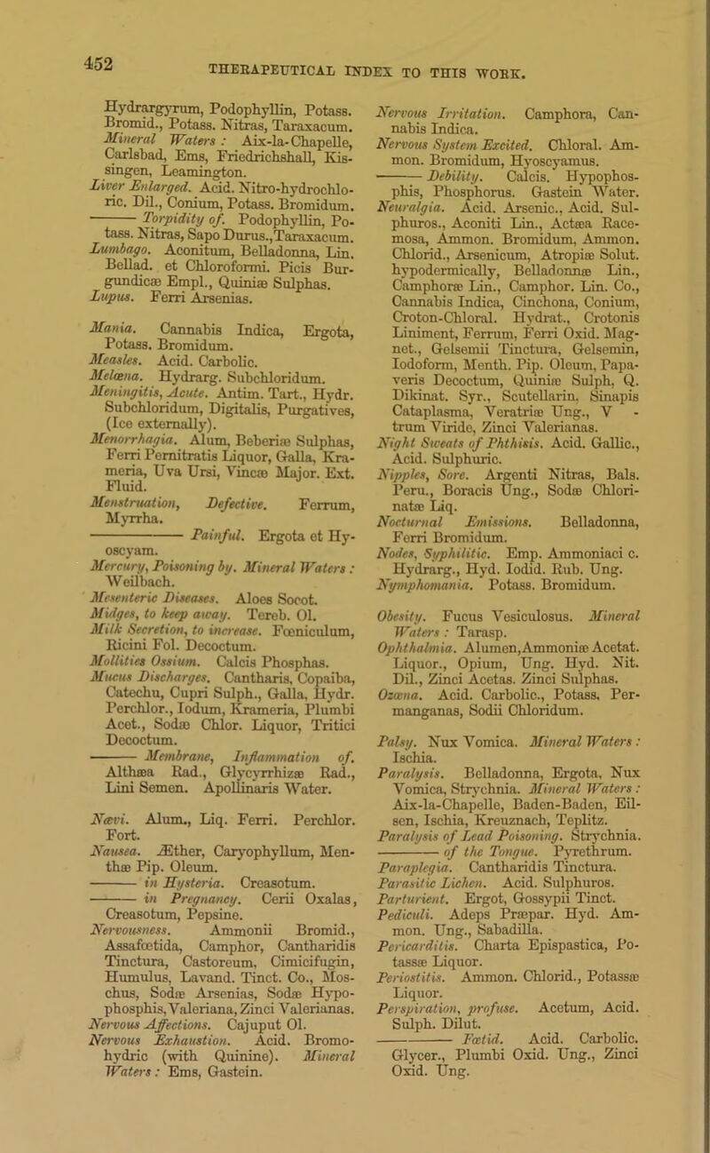 THERAPEUTICAL INDEX TO THIS WORK. Hydrargyrum, PodophyUin, Potass. Bromid., Potass. Nitras, Taraxacum. Mineral Waters: Aix-la-Chapelle, Carlsbad, Ems, Friedrichshall, Kis- singcn, Leamington. Liver Enlarged. Acid. Nitro-hydrochlo- ric. Dil., Conium, Potass. Bromidum. Torpidity of. PodophyUin, Po- tass. Nitras, Sapo Durus.,Taraxacum. Lumbago. Aconitum, Belladonna, Lin. BeUad. et Chloroformi. Picis Bur- gundies Empl., Quinias Sulphas. Lupus. Ferri Arsenias. Mania. Cannabis Indica, Ergota, Potass. Bromidum. Measles. Acid. Carbolic. Melcena. Hydrarg. Subchloridum. Meningitis, Acute. Antim. Tart., Hydr. Subchloridum, Digitalis, Purgatives, (Ice externally). Menorrhagia. Alum, Beberias Sulphas, Ferri Pemitratis Liquor, GaUa, Kra- meria, Uva Ursi, Vines Major. Ext. Fluid. Menstruation, Defective. Ferrum, Myrrha. Painful. Ergota et Hy- oscyam. Mercury, Poisoning by. Mineral Waters : Weilbach. Mesenteric Diseases. Aloes Socot. Midges, to keep away. Tereb. 01. Milk Secretion, to increase. Foeniculum, Ricini Fol. Decoctum. Mollities Ossium. Calcis Phosphas. Mucus Discharges. Cantharis, Copaiba, Catechu, Cupri Sulph., Qalla, Hydr. Perchlor., Iodum, Krameria, Plumbi Acet., Sods Chlor. Liquor, Tritici Decoctum. Membrane, Inflammation of. Althasa Rad., Glycyrrhizai Rad., Lini Semen. Apollinaris Water. Navi. Alum., Liq. Ferri. Perchlor. Fort. Nausea, either, CaryophyUum, Men- tha Pip. Oleum. in Hysteria. Creasotum. in Pregnancy. Cerii Oxalas, Creasotum, Pepsine. Nervousness. Ammonii Bromid., Assafoetida, Camphor, Cantharidis Tinctura, Castoreum, Cimicifugin, Hiunulus, Lavand. Tinct. Co., Mos- chus, Sods Arsenias, Sods Ilypo- phosphis, Valeriana, Zinci Valerianas. Nervous Affections. Cajuput 01. Ncii'ous Exhaustion. Acid. Bromo- hydric (with Quinine). Mineral Waters: Ems, Gastein. Nervous Irritation. Camphora, Can- nabis Indica. Nervous System Excited. Chloral. Am- mon. Bromidum, Hyoscyamus. ■ Debility. Calcis. Hypophos- phis, Phosphorus. Gastein Water. Neuralgia. Acid. Arsenic., Acid. Sul- phuros., Aconiti Lin., Acteea Race- mosa, Ammon. Bromidum, Ammon. Chlorid., Arsenicum, Atropioe Solut. hypodermicaUy, BdladonnaB Lin., Camphors Lin., Camphor. Lin. Co., Cannabis Indica, Cinchona, Conium, Croton-Chloral. Hydrat., Crotonis Liniment, Ferrum, Ferri Oxid. Mag- net., Gelsemii Tinctura, Gelsemin, Iodoform, Menth. Pip. Oleum, Papa- veris Decoctum, Quiniic Sulph, Q. Dikinat. Syr., Scutellarin. Sinapis Cataplasma, Veratrire Ung., V trum Viride, Zinci Valerianas. Night Sweats of Phthisis. Acid. Gallic., Acid. Sulphuric. Nipples, Sore. Argenti Nitras, Bals. Peru., Boracis Ung., Sodas Chlori- nate Liq. Nocturnal Emissions. Belladonna, Ferri Bromidum. Nodes, Syphilitic. Emp. Ammoniaci c. Hydrarg., Hyd. Iodid. Rub. Ung. Nymphomania. Potass. Bromidum. Obesity. Fucus Vesiculosus. Mineral Waters: Tarasp. Ophthalmia. Alumen,Ammonias Acetat. Liquor., Opium, Ung. Hyd. Nit. Dil., Zinci Acetas. Zinci Sulphas. Ozxna. Acid. Carbolic., Potass. Per- manganas, Sodii Chloridum. Palsy. Nux Vomica. Mineral Waters : Ischia. Paralysis. Belladonna, Ergota. Nux Vomica, Strychnia. Mineral Waters: Aix-la-Chapelle, Baden-Baden, Eil- sen, Ischia, Kreuznach, Teplitz. Paralysis of Lead Poisoning. Strychnia. of the Tongue. Pyrethrum. Paraplegia. Cantharidis Tinctura. Parasitic Lichen. Acid. Sulphuros. Parturient. Ergot, Gossypii Tinct. Pediculi. Adeps Prscpar. Hyd. Am- mon. Ung., Sabadilla. Pericarditis. Charta Epispastica, Po- tassse Liquor. Periostitis. Ammon. Chlorid., Potassa; Liquor. Perspiration, profuse. Acetum, Acid. Sulph. Dilut. Ext id. Acid. Carbolic. Glycer., Plumbi Oxid. Ung., Zinci Oxid. Ung.