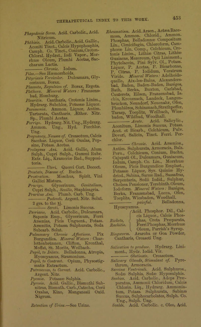 Phagedenic Sores. Acid. Carbolic., Acid. Nitricum. Phthisis. Acid. Carbolic., Acid. Gallic., Aconiti Tinct., Calcis Hypophospbis, Camph. Co. Tinct., Conium,Croton- Chloral. Hydrat., Iodi Vapor., Mor- rhuai Oleum, Plumbi Acetas, Sac- charum Lactis. Chronic. Iodum. Piles.—See Haemorrhoids. Pityriasis Versicolor. Dulcamara, Gly- cerinum, Borax. Placenta, Expulsion of. Borax, Ergota. Plethora. Mineral Waters : Franzens- bad, Homburg. Pleuritic. Cantharis, Crotonis Linim., Hydrarg. Subchlor, Potass® Liquor. Pneumonia. Ammon. Liquor, Antim. Tartarata, Cantharis. iEther. Nitr. Sp., Plumbi Acetas. Porrigo. Hydrarg. Nit. TJng., Hydrarg. Ammon. Ung., Hyd. Perchlor. Ung. Pregnancy, Nausea of. Creasotum, Calcis Sacchar. Liquor, Cerii Oxalas, Pep- sine, Potass. Acetas. Prolapsus Ani. Acid. Gallic, Alum Sulph., Cupri Sulph., Gummi Rubr. Extr. Liq., Krameri® Rad., Supposi- toria. Uteri. Querci Cort. Decoct. Prostate, Disease of. Buchu. Prostration. Moschus, Spirit. Vini Gallici Mistura. Prurigo. Glycerinum, Genitalium, Cupri Sulph., Senilis, Staphisagria. Pruritus Ani. Plumb. Carb. TJng. Pudendi. Argent. Nitr. Solut. 2 gi's. to the gj. Scroti. Limonis Succus. Psoriasis. Acid. Carbolic., Dulcamara, Saponis Emp., Glycerinum, Ferri Arscnias, Picis Unguent., Potass. Arsenitis, Potassa Sulphurata, Soda Subcarb. Solut. Pulmonary Chronic Affections. Pix Burgundica. Mineral Waters : Char- lottenbriinnen, Clifton, Kronthal, Moffat, St. Moritz, Weilbach. Pupil, to Dilate. Belladonna, Atropia, Hyoscyamus, Stramonium. Pupil, to Contract. Opium, Physostig- matis Extractum. Putrescence, to Correct. Acid. Carbolic., Argent. Nitr. Pyemia. Potass® Sulphis. Pyrosis. Acid. Gallic., Bismuthi Sub- nitras, Bismuth. Carb.,Catechu, Cerii Oxalas, Kino, Manganesii Oxid. Nigrum. Retention of Urine.—See Urine. Rheumatism. Acid. Arsen., ActseaRace- mosa, Ammon. Chlorid., Ammon. Phosphas, Belladonna' Compositum Lin., Cimicifugin, Chloroform, Cam- phor® Lin. Comp., Colchicum, Cro- tonis Linim., Lithiae Citras, Lithise Guaiacas, Mezereum, Opii Liniment., Phytolaccin, Pini Sylv. 01., Potass. Liquor, P. Acetas, P. Bicarbonas, P. Citras, P. Iodidum, Veratrum Viride. Mineral Waters: Adelheids- quelle, Aix-les-Bains, Alexanders- bad, Baden, Baden-Baden, Bareges, Bath, Berka, Buxton, Carlsbad, Cauterets, Eilsen, Franzensbad, Is- chia, Kreuznach, Landeck, Langen- bnicken, Nenndorf, Neuenahr, Ofen, Plombieres, Schinznach.Strathpeffer, Tarasp, Toeplitz, Weilbach, Wies- baden, Wildbad, Woodhall. __ Acute. Acid. Salicylic., Aconitum, Limonis Succus, Potass. Acet. et Bicarb., Colchicum, Pulv. Doveri, Salicin, Tinct. Ferri. Per- chlor. Chronic. Acid. Arsenios., Antim. Sulphurata, Armoracia, Bals. Peru., Colchicum, Conium, Buchu, Cajuputi 01., Dulcamara, Guaiacum, Iodum, Camph. Co. Lin., Morrhu® Oleum, Picis Burgundica} Emplast., Potass® Liquor, Syr. Quini® Hy- driod., Sabina, Sarz;e Rad., Sassafras, Serpentaria, Sodii Iodid., Sulphur, Chelsea Pensioner, Terebinth. Oleum, Iodoform. Mineral Waters : Bareges, Berka, Franzensbad, Lucca, Ofen, Toeplitz, Wiesbaden, Woodhall. painful. Belladonna, Hyoscyamus. /Acid. Phosphor. Dil., Cal- cis Liquor., Calcis Phos- Rickets, ' phas, Creta Pr®parata, Rachitis. | Ferri Phosphas, Morrhu® V, Oleum, Parrish’s Syrup. Ringworm. Araroba or Goa Powder, Cantharis, Creasoti Ung. Salivation to produce. Hydrarg. Lini- ment., Hydr. Iodid. Vir. . Obstinate. Creasotum. Salivary Glands, Stimulant of. Pyre- thrum, Armoracia. Sarcina Ventriculi. Acid. Sulphuros., Sod® Sulphis, Sod® Hyposulphis. Scabies. Acid. Carbolic., Adeps Pr®- paratus, Ammonii Chloridum, Calcis Chlorin. Liq., Hydrarg. Ammonia- tum, Potass. Sulphurata, Sabin® Succus, Sulphocarbolates, Sulph. Co. Ung., Sulph. Ung. Scalds. Acid. Carbolic, c. Oleo, Acid.