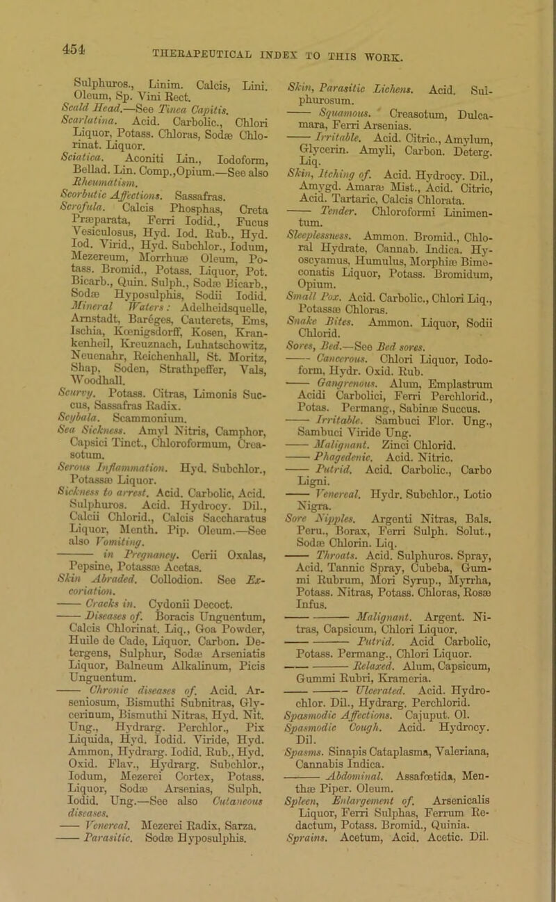 451. Sulphuros., Linim. Calcis, Lini. Oleum, Sp. Vini Beet. Scald Head.—See Tinea Capitis. Scarlatina. Acid. Carbolic., Chlori Liquor, Potass. Chloras, Sod® Chlo- rinat. Liquor. Sciatica. Aconiti Lin., Iodoform, Bellad. Lin. Comp,,Opium.—See also Rheumatism. Scorbutic Affections. Sassafras. Scrofula. Calcis Phosphas, Creta Prmparata, Ferri Iodid., Fucus Yesieulosus, Hyd. Iod. Bub., Hyd. Iod. Yirid., Hyd. Subcblor., lodum, Mezereum, Morrhum Oleum, Po- tass. Bromid., Potass. Liquor, Pot. Bicarb., Qmn. Sulph., Sod® Bicarb., Sod® Hyposulphis, Sodii Iodid. Mineral IVaters: Adelheidsquelle, Arnstadt, Bareges, Cauterets, Ems, Ischia, Kxenigsdorff, Kosen, Kran- kenheil, Kreuznach, Luhatschowitz, Neucnahr, Beichenball, St. Moritz, Shap, Soden, Strathpeffer, Vais, WoodbaU. Scurry. Potass. Citras, Limonis Suc- cus, Sassafras Badix. Scybala. Scammonium. Sea Sickness. Amyl Nitris, Camphor, Capsiei Tinct., Chloroformum, Crea- sotum. Serous Inflammation. Hyd. Subchlor., Potass® Liquor. Sickness to aircst. Acid. Carbolic, Acid. Sulphuros. Acid. Hydrocy. Dil., Calcii Chlorid., Calcis Saccharatus Liquor, Menth. Pip. Oleum.—See also Vomiting. in Pregnancy. Cerii Oxalas, Pepsino, Potass® Acetas. Skin Abraded. Collodion. See Ex- coriation. Cracks in. Cydonii Decoct. Diseases of. Boracis ITnguentum, Calcis Chlorinat. Liq., Goa Powder, Huilo de Cade, Liquor. Carbon. De- tergens, Sulphur, Sod® Arseniatis Liquor, Balneum Alkalinum, Picis Unguentum. Chronic diseases of. Acid. Ar- seniosum, Bismuthi Subnitras, Glj’- cerinum, Bismuthi Nitras, Hyd. Nit. Ung., Hydrarg. Perclilor., Pix Liquids, Hyd. Iodid. Viride, Hyd. Ammon, Hydrarg. Iodid. Bub., Hyd. Oxid. Flav., Hydrarg. Subchlor., Iodum, Mezerci Cortex, Potass. Liquor, Sod® Arsenias, Sulph. Iodid. Ung.—See also Cutaneous diseases. Venereal. Mezerei Badix, Sarza. Parasitic. Sod® Hyposulphis. Skin, Parasitic Lichens. Acid. Sul- phurosum. Squamous. Creasotum, Dulca- mara, Ferri Arsenias. Irritable. Acid. Citric., Amylum, Glycerin. Amyli, Carbon. Detorg. Liq. Skin, Itching of. Acid. Hydrocy. Dil., Amygd. Amar® Mist., Acid. Citric, Acid. Tartaric, Calcis Chlorata. Tender. Chloroform! Linimen- tum. Sleeplessness. Ammon. Bromid., Chlo- ral Hydrate, Cannab. Indica. Hy- oscyamus, Humulus, Morphi® Bimo- conatis Liquor, Potass. Bromidum, Opium. Small Pox. Acid. Carbolic., Chlori Liq., Potass® Chloras. Snake Rites. Ammon. Liquor, Sodii Chlorid. Sores, Red.—See Red sores. Cancerous. Chlori Liquor, Iodo- form, Hydr. Oxid. Bub. • Gangrenous. Alum, Emplastrum Acidi Carbolici, Ferri Perchlorid., Potas. Pcrmang., Sabin® Succus. Irritable. Sambuci Flor. Ung., Sambuci Yiride Ung. Malignant. Zinci Chlorid. Phagedenic. Acid. Nitric. Putrid. Acid. Carbolic., Carbo Ligni. Venereal. Hydr. Subchlor., Lotio Nigra. Sore Hippies. Argenti Nitras, Bals. Peru., Borax, Ferri Sulph. Solut., Sod® Chlorin. Liq. Throats. Acid. Sulphuros. Spray, Acid. Tannic Spray, Cubeba, Gum- mi Bubrum, Mori Syrup., Myrrha, Potass. Nitras, Potass. Chloras, Bos® Infus. Malignant. Argent. Ni- tras, Capsicum, Chlori Liquor. Putrid. Acid Carbolic, Potass. Permang., Chlori Liquor. Relaxed. Alum, Capsicum, Gummi Rubri, Krameria. Ulcerated. Acid. ITydro- chlor. Dil., Hydrarg. Perchlorid. Spasmodic Affections. Cajuput. 01. Spasmodic Cough. Acid. Hydrocy. Dil. Spasms. Sinapis Cataplasms, Valeriana. Cannabis Indica. Abdominal. Assafoetida, Men- th® Piper. Oleum. Spleen, Enlargement of. Arsenicalis Liquor, Ferri Sulphas, Ferrum Bo- daefum, Potass. Bromid., Quinia. Sprains. Acetum, Acid. Acetic. Dil.