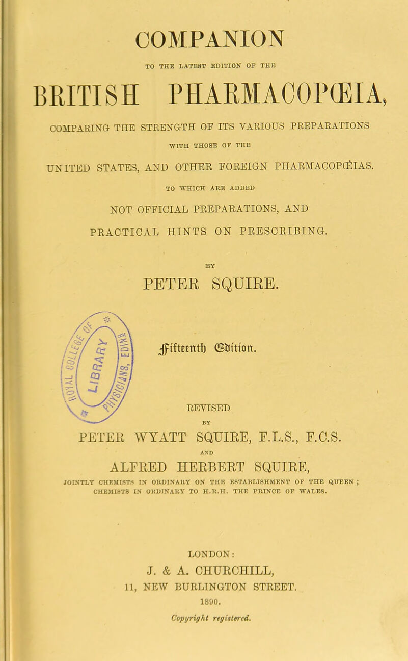 TO THE LATEST EDITION OP THE BRITISH PHARMACOPOEIA, COMPARING THE STRENGTH OF ITS VARIOUS PREPARATIONS WITH THOSE OF THE UNITED STATES, AND OTHER FOREIGN PHARMACOPOEIAS. TO WHICH ARE ADDED NOT OFFICIAL PREPARATIONS, AND PRACTICAL HINTS ON PRESCRIBING. BY PETER SQUIRE. PETEE WYATT SQUIEE, F.L.S., E.C.S. ALFEED HEEBEET SQTJIKE, JOINTLY CHEMISTS IN ORDINARY ON THE ESTABLISHMENT OF THE QUEEN ; CHEMISTS IN ORDINARY TO H.R.H. THE PRINCE OF WALES. LONDON: J. & A. CHURCHILL, 11, NEW BURLINGTON STREET. 1890. Copyright registered.