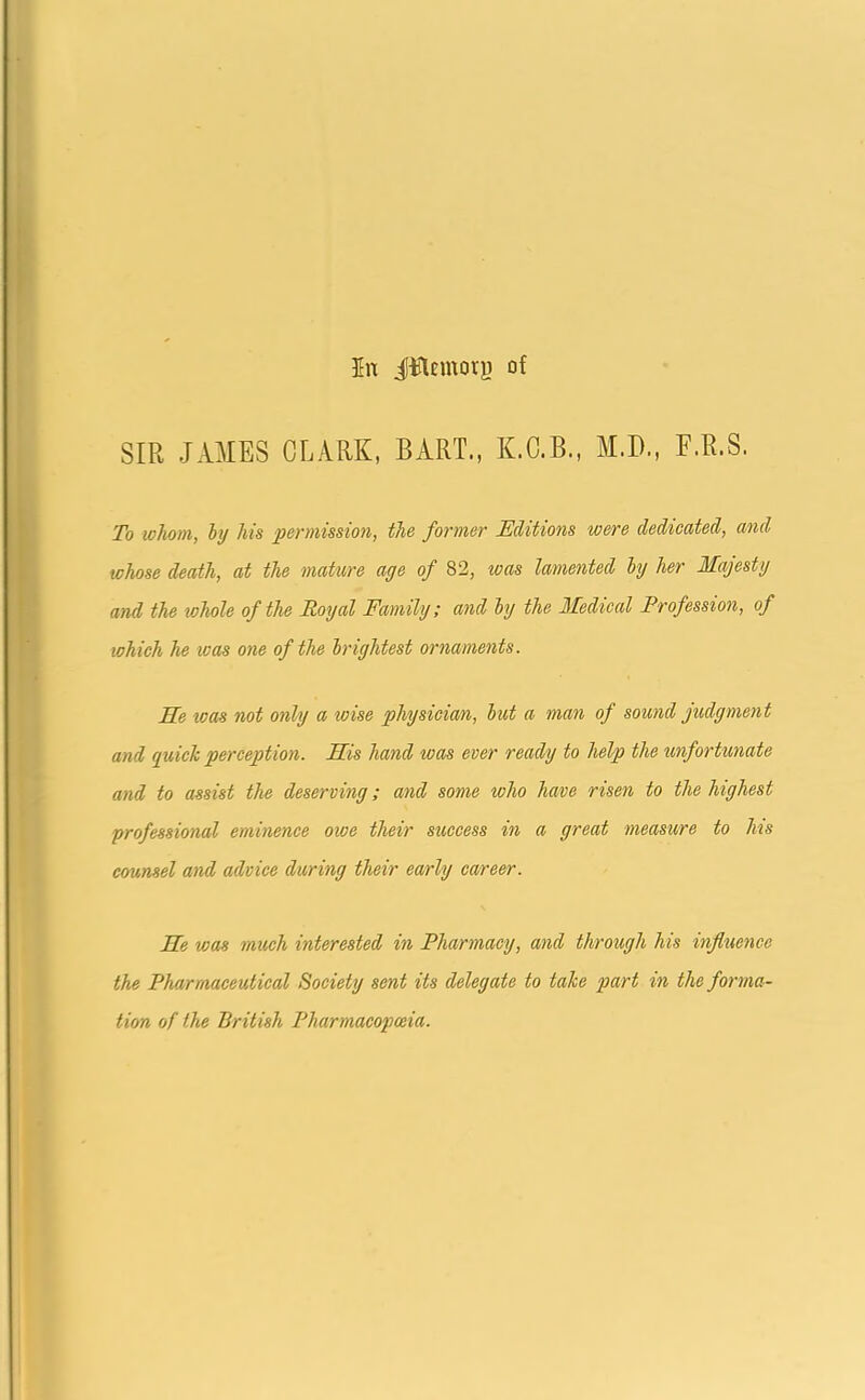 In jffllemorj) of SIR JAMES CLARK, BART., K.C.B., M.D., E.R.S. To whom, by his permission, the former Editions were dedicated, and whose death, at the mature age of 82, was lamented by her Majesty and the whole of the Royal Family; and by the Medical Profession, of which he was one of the brightest ornaments. Me was not only a wise physician, but a man of sound judgment and quick perception. Mis hand teas ever ready to help the unfortunate and to assist the deserving; and some who have risen to the highest professional eminence owe their success in a great measure to his counsel and advice during their early career. Me was much interested in Pharmacy, and through his influence the Pharmaceutical Society sent its delegate to take part in the forma- tion of the British Pharmacopoeia.