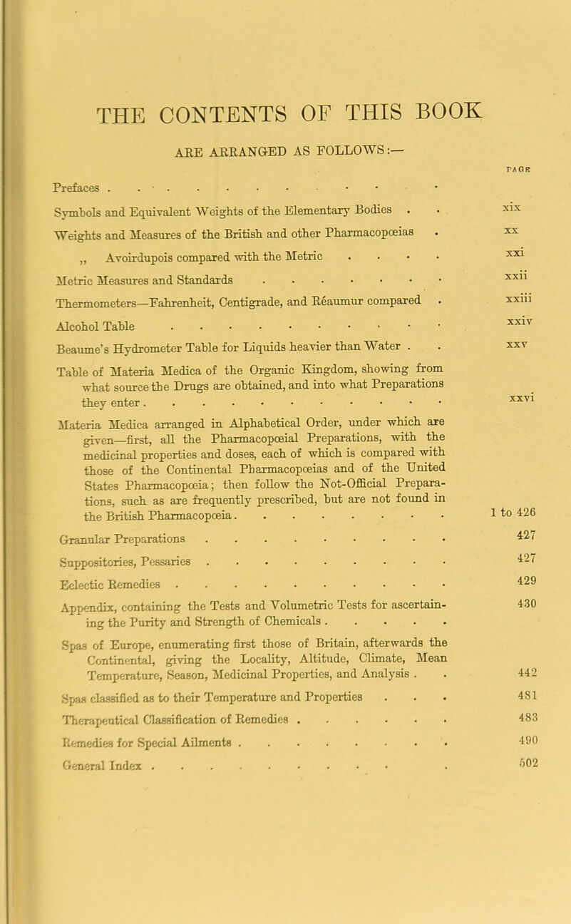 THE CONTENTS OF THIS BOOK ARE ARRANGED AS FOLLOWS Prefaces . ... Symbols and Equivalent Weights of the Elementary Bodies Weights and Measures of the British and other Pharmacopoeias „ Avoirdupois compared with the Metric .... Metric Measures and Standards Thermometers—Fahrenheit, Centigrade, and Reaumur compared Alcohol Table Beaume’s Hydrometer Table for Liquids heavier than Water . Table of Materia Medica of the Organic Kingdom, showing from what source the Drugs are obtained, and into what Preparations they enter Materia Medica arranged in Alphabetical Order, under which are given—first, all the Pharmacopoeial Preparations, with the medicinal properties and doses, each of which is compared with those of the Continental Pharmacopoeias and of the United States Pharmacopoeia; then follow the Not-Official Prepara- tions, such as are frequently prescribed, but are not found in the British Pharmacopoeia Granular Preparations Suppositories, Pessaries ......... Eclectic Remedies Appendix, containing the Tests and Volumetric Tests for ascertain- ing the Purity and Strength of Chemicals Spas of Europe, enumerating first those of Britain, afterwards the Continental, giving the Locality, Altitude, Climate, Mean Temperature, Season, Medicinal Properties, and Analysis . Spas classified as to their Temperature and Properties Therapeutical Classification of Remedies Remedies for Special Ailments General Index TAOR xix xx xxi xxii xxiii xxiv xxv XXVI 1 to 426 427 427 429 430 442 4S1 483 490 502