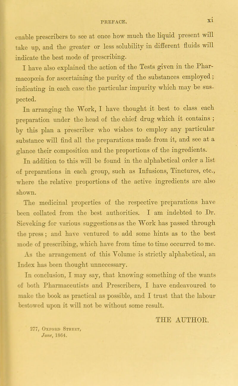 enable prescribes to see at once how much tbe liquid present will take up, and tbe greater or less solubility in different fluids will indicate tbe best mode of prescribing. I have also explained tbe action of tbe Tests given in tbe Phar- macopoeia for ascertaining tbe purity of tbe substances employed ; indicating in each case tbe particular impurity wbicb may be sus- pected. In arranging tbe YV ork, I bave tbougbt it best to class eacb preparation under tbe bead of tbe chief drug wbicb it contains ; by this plan a prescriber who wishes to employ any particular substance will find all the preparations made from it, and see at a glance then' composition and tbe proportions of tbe ingredients. In addition to this will be found in tbe alphabetical order a list of preparations in eacb group, such as Infusions, Tinctures, etc., where tbe relative proportions of tbe active ingredients are also shown. Tbe medicinal properties of tbe respective preparations bave been collated from the best authorities. I am indebted to Dr. Sieveking for various suggestions as the Work has passed through tbe press; and have ventured to add some bints as to tbe best mode of prescribing, wbicb bave from time to time occurred to me. As tbe arrangement of this Volume is strictly alphabetical, an Index has been tbougbt unnecessary. In conclusion, I may say, that knowing something of tbe wants of both Pharmaceutists and Prescribers, I bave endeavoured to make tbe book as practical as possible, and I trust that tbe labour bestowed upon it will not be without some result. 277, Oxford Street June, 1864. THE AUTHOR,