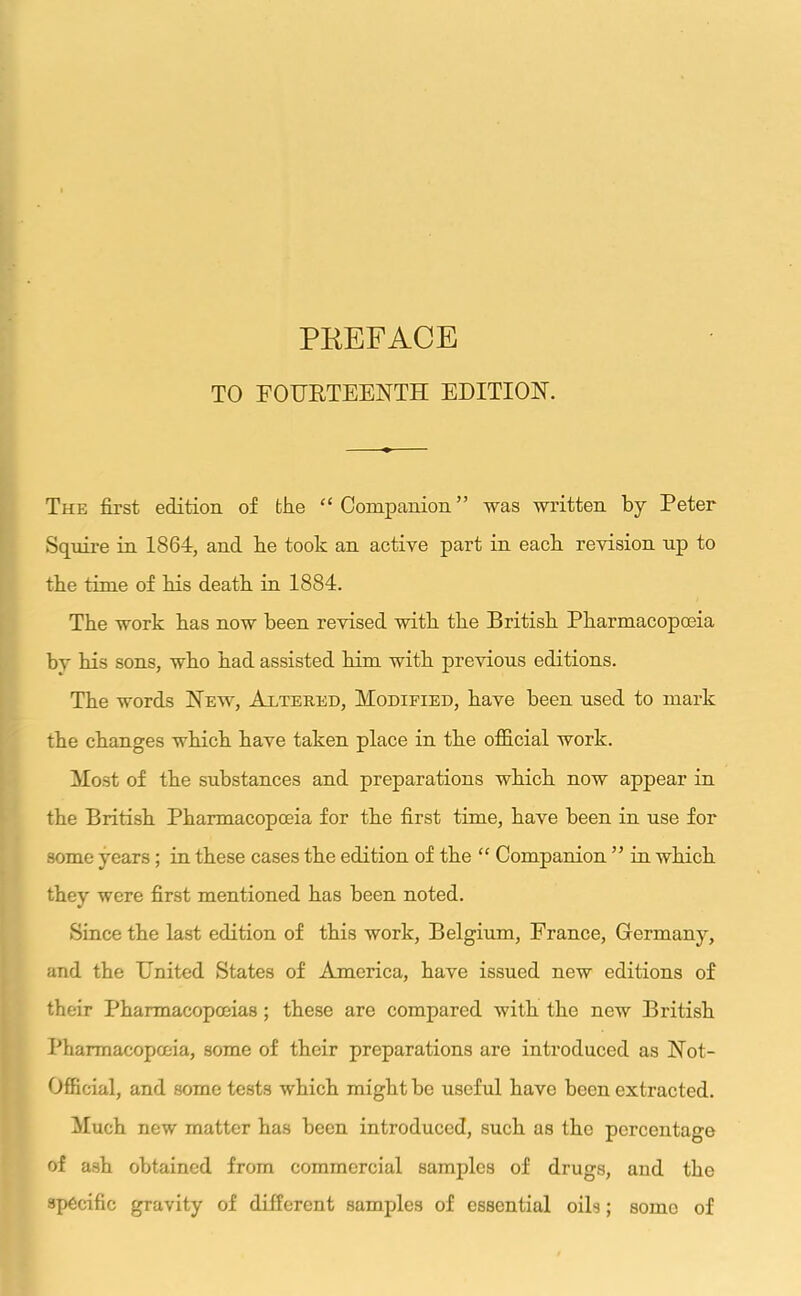 TO FOURTEENTH EDITION. The first edition of the “Companion” was written by Peter Squire in 1864, and be took an active part in each revision up to the time of his death in 1884. The work has now been revised with the British Pharmacopoeia by his sons, who had assisted him with previous editions. The words New, Altered, Modified, have been used to mark the changes which have taken place in the official work. Most of the substances and preparations which now appear in the British Pharmacopoeia for the first time, have been in use for some years ; in these cases the edition of the “ Companion ” in which they were first mentioned has been noted. Since the last edition of this work, Belgium, France, Germany, and the United States of America, have issued new editions of their Pharmacopoeias; these are compared with the new British Pharmacopoeia, some of their preparations are introduced as Not- Offieial, and some tests which might be useful have been extracted. Much new matter has been introduced, such as the percentage of ash obtained from commercial samples of drugs, and the specific gravity of different samples of essential oils; some of