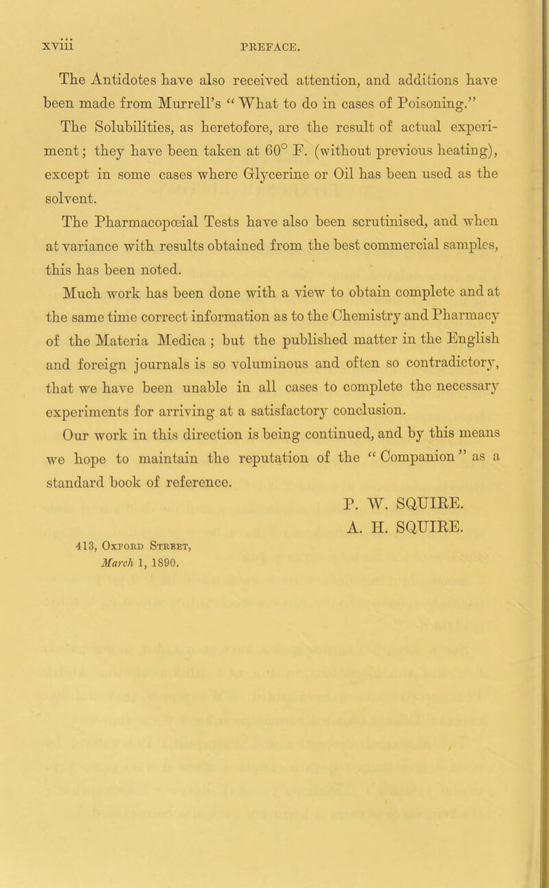 The Antidotes have also received attention, and additions have been made from Murrell’s “ What to do in cases of Poisoning.” The Solubilities, as heretofore, are the result of actual experi- ment; they have been taken at 60° F. (without previous heating), except in some cases where Glycerine or Oil has been used as the solvent. The Pharmacopceial Tests have also been scrutinised, and when at variance with results obtained from the best commercial samples, this has been noted. Much work has been done with a view to obtain complete and at the same time correct information as to the Chemistry and Pharmacy of the Materia Medica ; but the published matter in the English and foreign journals is so voluminous and often so contradictory, that we have been unable in all cases to complete the necessary experiments for arriving at a satisfactory conclusion. Our work in this direction is being continued, and by this means we hope to maintain the reputation of the “ Companion ” as a standard book of reference. 413, Oxford Street, March 1, 1890. P. W. SQUIRE. A. H. SQUIRE.