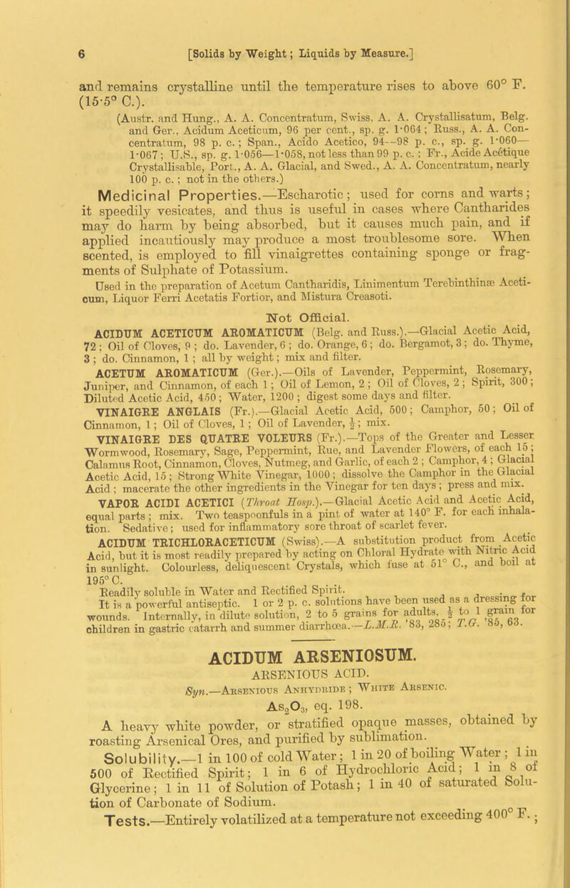 anrl remains crystalline until the temperature rises to above 60° E. (15-5° C.). (Austr. and Hung., A. A. Concentratum, Swiss, A. A. Crystallisatum, Belg. and Ger., Acidum Aceticum, 96 per cent., sp. g. 1-064; Russ., A. A. Con- centratum, 98 p. c.; Span., Acido Acetico, 94—98 p. c., sp. g. 1-060— 1-067; U.S., sp. g. 1 056—1-058, not less than 99 p. c.; Fr., Acide Acetique Crystallisable, Port., A. A. Glacial, and Swed., A. A. Concentratum, nearly 100 p. c. : not in the others.) Medicinal Properties.— Escharotic ; used for corns and warts; it speedily vesicates, and thus is useful in cases where Cantharides may do harm by being absorbed, but it causes much pain, and if applied incautiously may produce a most troublesome sore. When scented, is employed to fill vinaigrettes containing sponge or frag- ments of Sulphate of Potassium. Used in the preparation of Acetum Cantharidis, Linimentum Terebinthin® Aceti- cum, Liquor Ferri Acetatis Fortior, and Mistura Creasoti. !Not Official. ACIDUM ACETICUM AU0MATICUM (Belg. and Russ.).—Glacial Acetic Acid, 72 ; Oil of Cloves, 9 ; do. Lavender, 6 ; do. Orange, 6 ; do. Bergamot, 3; do. Thyme, 3 ; do. Cinnamon, 1 ; all by weight; mix and filter. ACETUM AROMATICUM (Ger.).—Oils of Lavender, Peppermint, Rosemary, Juniper, and Cinnamon, of each 1; Oil of Lemon, 2 ; Oil of Cloves, 2 ; Spirit, 300 , Diluted Acetic Acid, 450 ; Water, 1200 ; digest some days and filter. VINAIGRE ANGLAIS (Fr.).—Glacial Acetic Acid, 500; Camphor, 50; Oil of Cinnamon, 1; Oil of Cloves, 1; Oil of Lavender, J; mix. VINAIGRE DES QUATRE V0LEURS (Fr.).—Tops of the Greater and Lesser Wormwood, Rosemary, Sage, Peppermint, Rue, and Lavender Flowers, of each 15 ; Calamus Root, Cinnamon, Cloves, Nutmeg, and Garlic, of each 2 ; Camphor, 4 ; Glacial Acetic Acid, 15; Strong mite Vinegar, 1000; dissolve the Camphor m the Glacial Acid ; macerate the other ingredients in the Vinegar for ten days ; press and mix. VAPOR ACIDI ACETICI (Throat Eosp.).—Glacial Acetic Acid and Acetic Acid, equal parts ; mix. Two teaspoonfuls in a pint of water at 140° F. for each inhala- tion. Sedative; used for inflammatory sore throat of scarlet fever. ACIDUM TRICHLORACETICUM (Swiss).—A substitution product from Acetic Acid, but it is most readily prepared by acting on Chloral Hydrate with Nitric Acid in sunlight. Colourless, deliquescent Crystals, which fuse at oP C., and boil at 195° C. Readily soluble in Water and Rectified Spirit. . . It is a powerful antiseptic. 1 or 2 p. c. solutions have been used as a dressine for wounds. Internally, in dilute solution, 2 to 5 grains for adults, ? to 1 children in gastric catarrh and summer diarrhoea.— L.M.K. 83, 280, l.u. ao, oo. ACIDUM ARSENIOSUM. ARSENIOUS ACID. ,Syn.—Aksexious Anhyduide ; White Arsenic. As203, eq. 198. A heavy white powder, or stratified opaque masses, obtained by roasting Arsenical Ores, and purified by sublimation. Solubility.—1 in 100 of cold Water ; 1 in 20 of boiling Water ; 1 m 500 of Rectified Spirit; 1 in 6 of Hydrochloric Acul; 1 m 8 oi Glycerine; 1 in 11 of Solution of Potash; 1 m 40 of saturated Solu- tion of Carbonate of Sodium. Tests.—Entirely volatilized at a temperature not exceeding 400 r.;