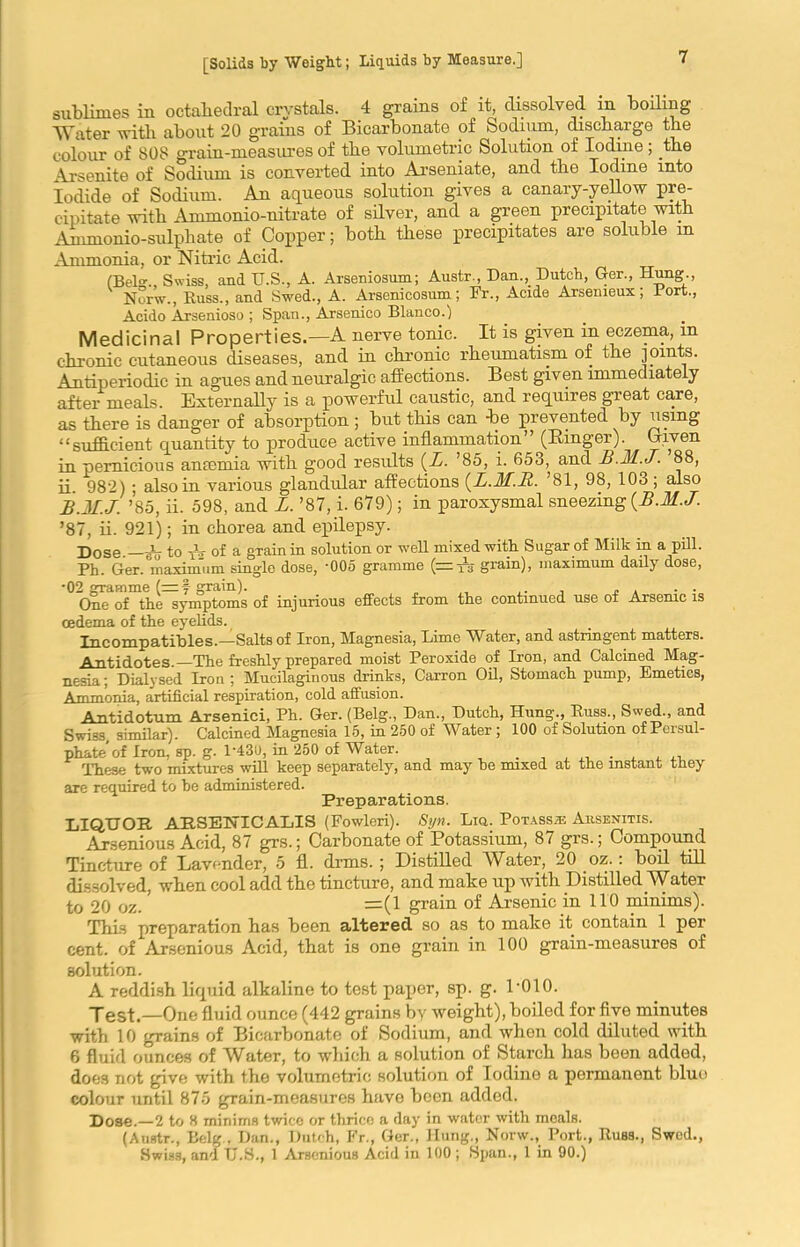 sublimes in octahedral crystals. 4 grains of it dissolved in boiling Water with about 20 grains of Bicarbonate of Sodium, discharge the colour of SOS grain-measures of the volumetric Solution of Iodine; the Arsenite of Sodium is converted into Arseniate, and the Iodine into Iodide of Sodium. An aqueous solution gives a canary-yellow pre- cipitate with Ammonio-nitrate of silver, and a green precipitate with Ammonio-sulphate of Copper; both these precipitates are soluble in Ammonia, or Nitric Acid. (Bel. Swiss, and U.S., A. Arseniosum; Austr., Dan.,. Dutch, Ger., Hung., V Nor’w., Buss., and Swed., A. Arseni cosum; Fr., Acide Arsemeux; Port., Acido Arsenioso ; Span., Arsenico Blanco.) Medicinal Properties.—A nerve tonic. It is given in eczema, in chronic cutaneous diseases, and in chronic rheumatism of the joints. Antiperiodic in agues and neuralgic affections. Best given immediately after meals. Externally is a powerful caustic, and requires great care, as there is danger of absorption ; but this can be prevented by using “sufficient quantity to produce active inflammation (Ringer). Given in pernicious ancemia with good results (L. ’85, i. 653, and h.M.J. 88, ii. 982) ; also in various glandular affections (L.M.R. 81, 98, 103 ; also B.M.J. ’85, ii. 598, and L. ’87, i. 679); in paroxysmal sneezing {B.M.J. ’87, ii. 921); in chorea and epilepsy. Dose.—A to TV of a grain in solution or well mixed with Sugar of Milk in a pill. Ph. Ger. maximum single dose, '005 gramme (~ A grain), maximum daily dose, •02 gramme (=f grain). ,. . ~ , . . One of the symptoms of injurious effects from the continued use of Arsenic is oedema of the eyelids. Incompatibles.—Salts of Iron, Magnesia, Lime Water, and astringent matters. Antidotes.—The freshly prepared moist Peroxide of Iron, and Calcined Mag- nesia ; Dialysed Iron ; Mucilaginous drinks, Carron Oil, Stomach pump, Emetics, Ammonia, artificial respiration, cold affusion. Antidotum. Arsenici, Ph. Ger. (Belg., Dan., Dutch, Hung., Buss., Swed., and Swiss similar). Calcined Magnesia 15, in 250 of Water ; 100 of Solution ofPersul- phate'of Iron, sp. g. 1*430, in 250 of Water. . , x A , ., These two mixtures will keep separately, and may he mixed at the instant tney are required to he administered. Preparations. LIQUOR AHSELnCALIS (Fowleri). Syn. Liq. Potass* Ausenitis. Arsenious Acid, 87 grs.; Carbonate of Potassium, 87 grs.; Compound Tincture of Lavender, 5 fl. drms. ; Distilled Water, 20 oz.: boil till dissolved, when cool add the tincture, and make up with Distilled Water to 20 oz. =(1 grain of .Arsenic in 110 minims). This preparation has been altered so as to malte it contain 1 per cent, of Arsenious Acid, that is one grain in 100 grain-measures of solution. A reddish liquid alkaline to test paper, sp. g. P010. Test.—One fluid ounce (442 grains by weight), boiled for five minutes with 10 grains of Bicarbonate of Sodium, and when cold diluted with 6 fluid ounces of Water, to which a solution of Starch has been added, does not give with the volumetric solution of Iodine a permanent blue colour until 875 grain-measures have been added. Dose.—2 to 8 minims twice or thrice a day in water with meals. (Anstr., Belg., Dan., Dutch, Fr., Ger., Hung., Norw., Port., Buss., Swed., Swiss, and TJ.S., 1 Arsenious Acid in 100 ; Span., 1 in 90.)
