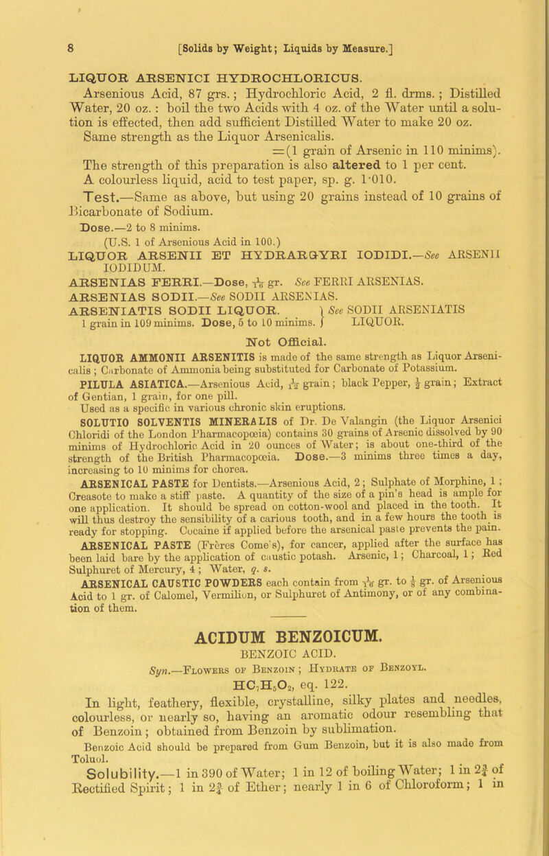 LIQUOR ARSEHICI HYDROCHLORICUS. Arsenious Acid, 87 grs.; Hydrochloric Acid, 2 fl. drms. ; Distilled Water, 20 oz. : boil the two Acids with 4 oz. of the Water until a solu- tion is effected, then add sufficient Distilled Water to make 20 oz. Same strength as the Liquor Arsenicalis. = (1 grain of Arsenic in 110 minims). The strength of this preparation is also altered to 1 per cent. A colourless liquid, acid to test paper, sp. g. L010. Test.—Same as above, but using 20 grains instead of 10 grains of bicarbonate of Sodium. Dose.—2 to 8 minims. (U.S. 1 of Arsenious Acid in 100.) LIQUOR ARSENII ET HYDRARGYRI IODIDI.—See ARSENI I IODIDUM. ARSENIAS FERRI.—Dose, * gr. See FERRI ARSENI AS. ARSENIAS SODII.—See SODII ARSENIAS. ARSENIATIS SODII LIQUOR. ) See SODII ARSENIATIS 1 grain in 109 minims. Dose, 6 to 10 minims. ) LIQUOR. Hot Official. LIQUOR AMMONII ARSENITIS is made of the same strength as Liquor Arseni- calis ; Carbonate of Ammonia being substituted for Carbonate of Potassium. PILULA ASIATICA.—Arsenious Acid, & grain ; black Pepper, £ grain; Extract of Gentian, 1 grain, for one pill. Used as a specific in various chronic skin eruptions. SOLUTIO SOLVENTIS MINERA LIS of Dr. De Valangin (the Liquor Arsenici Chloridi of the London Pharmacopoeia) contains 30 grains of Arsenic dissolved by 90 minims of Hydrochloric Acid in 20 ounces of Water; is about one-third of the strength of the British Pharmacopoeia. Dose.—3 minims three times a day, increasing to 10 minims for chorea. ARSENICAL PASTE for Dentists.—Arsenious Acid, 2; Sulphate of Morphine, 1 ; Creasote to make a stiff paste. A quantity of the size of a pin’s head is ample for one application. It should be spread on cotton-wool and placed in the tooth. It will thus destroy the sensibility of a carious tooth, and in a few hours the tooth is ready for stopping. Cocaine if applied before the arsenical pasle prevents the pam. ARSENICAL PASTE (Freres Come s), for cancer, applied after the surface has been laid bare by the application of caustic potash. Arsenic, 1; Charcoal, 1; Red Sulphuret of Mercury, 4 ; Water, q. s. ARSENICAL CAUSTIC POWDERS each contain from & gr. to J gr. of Arsenious Acid to 1 gr. of Calomel, Vermiliun, or Sulphuret of Antimony, or of any combina- tion of them. ACIDTJM BENZOICUM. BENZOIC ACID. Syn,—Flowers of Benzoin ; Hydrate of Benzoyl. HC7Hs02, eq. 122. In light, feathery, flexible, crystalline, silky plates and needles, colourless, or nearly so, having an aromatic odour resembling that of Benzoin ; obtained from Benzoin by sublimation. Benzoic Acid should be prepared from Gum Benzoin, but it is also made from Toluol. Solubility.—1 in 390 of Water; 1 in 12 of boiling Water; 1 in 2} of Rectified Spirit; 1 in 2|- of Ether; nearly 1 in 6 of Chloroform; 1 in