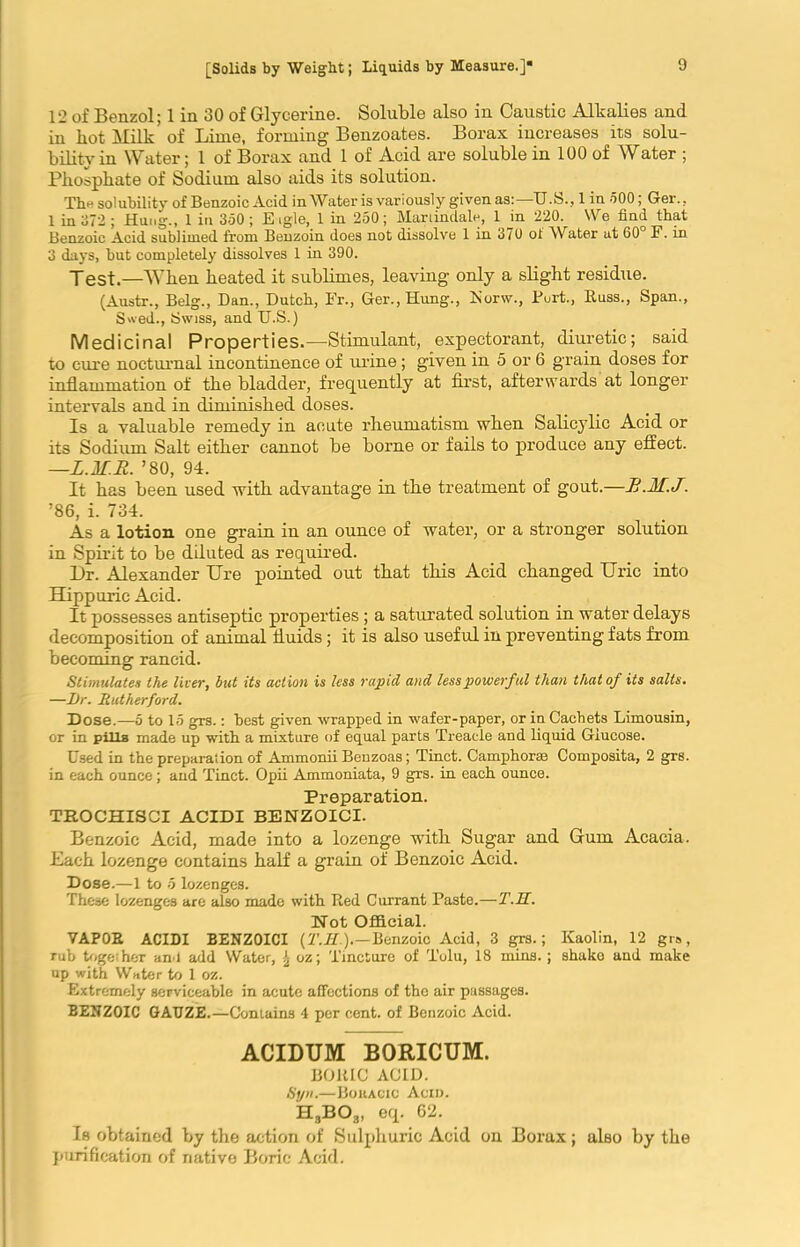 12 of Benzol; 1 in 30 of Glycerine. Soluble also in Caustic Alkalies and in bot Aim- of Lime, forming Benzoates. Borax increases its solu- bility in Water; 1 of Borax and 1 of Acid are soluble in 100 of Water ; Phosphate of Sodium also aids its solution. The solubility of Benzoic Acid in Water is variously given as:—U.S., 1 in 500; Ger., 1 in 372 ; Hung., 1 in 350; E igle, 1 in 250; Mari indale, 1 in 220. We find that Benzoic Acid sublimed from Benzoin does not dissolve 1 in 370 ol Water at 60 F. in 3 days, but completely dissolves 1 in 390. Test.—When heated it sublimes, leaving only a slight residue. (Austr., Belg., Dan., Dutch, Fr., Ger., Hung., Korw., Fort., Russ., Span., S'ved., Swiss, and TJ.S.) Medicinal Properties.—Stimulant, expectorant, diuretic; said to cure nocturnal incontinence of urine; given in 5 or 6 grain doses for inflammation of the bladder, frequently at first, afterwards at longer intervals and in diminished doses. Is a valuable remedy in acute rheumatism when Salicylic Acid or its Sodium Salt either cannot be borne or fails to produce any effect. —L.lf.R. ’80, 94. It has been used with advantage in the treatment of gout.—R.M.J. ’86, i. 734. As a lotion one grain in an ounce of water, or a stronger solution in Spirit to be diluted as required. Dr. Alexander Ure pointed out that this Acid changed Uric into Hippuric Acid. It possesses antiseptic properties; a saturated solution in water delays decomposition of animal fluids; it is also useful in preventing fats from becoming rancid. Stimulates the liver, but its action is less rapid and less powerful than that of its salts. —l)r. Rutherford. Dose.—5 to 15 grs.: best given wrapped in wafer-paper, or in Cachets Limousin, or in pills made up with a mixture of equal parts Treacle and liquid Glucose. Used in the preparation of Ammonii Benzoas; Tinct. Camphorse Composita, 2 grs. in each ounce; and Tinct. Opii Ammoniata, 9 grs. in each ounce. Preparation. TROCHISCI ACIDI BENZOICI. Benzoic Acid, made into a lozenge with Sugar and Gum Acacia. Each lozenge contains half a grain of Benzoic Acid. Dose.—1 to 5 lozenges. These lozenges are also made with Red Currant Paste.—T.H. Not Official. VAPOR ACIDI BENZOICI (T.H.).—Benzoic Acid, 3 grs.; Kaolin, 12 grs, rub together an l add Water, \ oz; Tincture of Tolu, 18 mins.; shake and make up with Water to 1 oz. Extremely serviceable in acute affections of the air passages. BENZOIC GAUZE.—Contains 4 per cent, of Benzoic Acid. ACIDUM BORICUM. BORIC ACID. Syn.—Bohacic Acid. H3B03, eq. 62. Is obtained by the action of Sulphuric Acid on Borax; also by the purification of native Boric Acid.