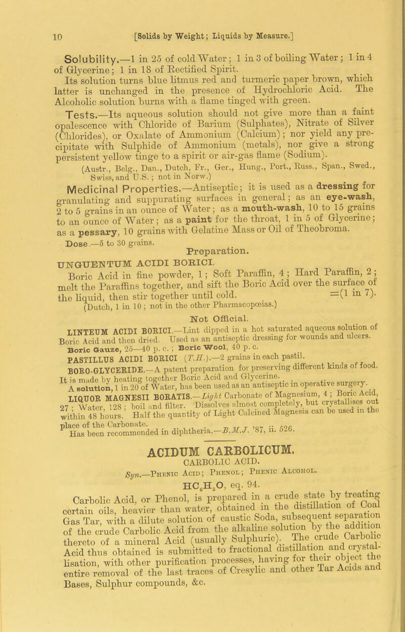 Solubility.—1 in 25 of cold Water; 1 in 3 of boiling Water ; 1 in 4 of Glycerine; 1 in 18 of Rectified Spirit. Its solution turns blue litmus red and turmeric paper brown, which latter is unchanged in the presence of Hydrochloric Acid. The Alcoholic solution burns with a flame tinged with green. Tests.—Its aqueous solution should not give more than a faint opalescence with Chloride of Barium (Sulphates), Nitrate of Silver (Chlorides), or Oxalate of Ammonium (Calcium); nor yield any pre- cipitate with Sulphide of Ammonium (metals), nor give a strong persistent yellow tinge to a spirit or air-gas flame (Sodium). (Austr., Belg., Dan., Dutch, Fr., Ger., Hung., Port., Russ., Span., Swed., Swiss, and U.S. ; not in Norw.) Medicinal Properties.—Antiseptic; it is used as a dressing for granulating and suppurating surfaces in general; as an eye-wash, 2 to 5 grains in an ounce of Water; as a mouth-wash, 10 to 15 grams to an ounce of Water; as a paint for the throat, 1 in 5 of Glycerine; as a pessary, 10 grains with Gelatine Mass or Oil of Theobxoma. Dose.—5 to 30 grains. Preparation. UNGUENTTJM ACIDI BORICI. Boric Acid in fine powder, 1 ; Soft Paraffin, 4 ; Hard Paraffin, 2 ; melt the Paraffins together, and sift the Boric Acid over thejmrface of the liquid, then stir together until cold. —t1 m ')• (Dutch, 1 in 10 ; not in the other Pharmacopoeias.) Not Official. LINTEUM ACIDI BORICI.—Lint dipped in a hot saturated aqueous solution of Boric Acid and then dried. Used as an antiseptic dressing for wounds and ulcers. Boric Gauze, 25—40 p. c. ; Boric Wool, 40 p. C. PASTILLUS ACIDI BORICI (AiT.).—2 grains in each pastil. BORO-GLYCERIDE. —A patent preparation for preserving different kinds of food. Tt is made bv heating together Boric Acid and Glycerine. _ A solution, 1 in 20 of Water, has been used as an antiseptic in operative surgery. LIQUOR MAGNESII BORATIS.—Light Carbonate of Magnesium, 4 ; Boric Acid, 07 • Water 128 ; boil and filter. Dissolves almost completely, but crystallises out within 48 hours. Half the quantity of Light Calcined Magnesia can be used in the place of the Carbonate. r ,R_ .. -26 Has been recommended in diphtheria.—B.M.J. 87. u. ozb. ACIDUM CARBOLICUM. CARBOLIC ACID. gyti,—Phenic Acid; Phenol; Phenic Alcohol. HC0H,,O, eq. 94. Carbolic Acid, or Phenol, is prepared in a evade state _by treating certain oils, heavier than water, obtained m the distillation of Coa Gas Tar, with a dilute solution of caustic Soda, subsequent separafao of the crude Carbolic Acid from the alkaline solution by the addition thereto of a mineral Acid (usually Sulphuric). ®. 1 , , i Acid thus obtained is submitted to fractional distillation and .crystal- lisation, with other purification processes, having for then:^object the entire removal of the last traces of Cresylic and other Tai Acids and Bases, Sulphur compounds, &c.