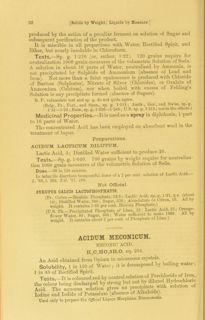 produced by the action of a peculiar ferment on solution of Sugar and subsequent purification of tbe product. It is miscible in all proportions with Water, Rectified Spirit, and Ether, but nearly insoluble in Chloroform. Jests.—Sp. g. 1-210 (or, rather, 1-22). 120 grains require for neutralization 1000 grain-measures of the volumetric Solution of Soda. A solution in about 10 parts of Water, neutralized by Ammonia, is not precipitated by Sulphide of Ammonium (absence of Lead and Iron). Not more than a faint opalescence is produced with Chloride of Barium (Sulphates), Nitrate of Silver (Chlorides), or Oxalate of Ammonium (Calcium), nor when boiled with excess of Eehling’s Solution is any precipitate formed (absence of Sugars). B. P. volumetric test and sp. g. do not quite agree. (Belg., Fr., Port., and Span., sp. g. 1-215; Austr., Ger., and Swiss, sp. g. 1-21—1-22 ; Russ., sp. g. 1-236—1-240; U.S. sp. g. L212; not in the others.) Medicinal Properties.—It is used as a spray in diphtheria, 1 part to 16 parts of Water. The concentrated Acid has been employed on absorbent wool in the treatment of lupus. Preparations. ACIDUM LACTICUM DILUTUM. Lactic Acid, 3 ; Distilled Water sufficient to produce 20. Tests.—Sp. g. 1-040. 700 grains by weight require for neutraliza- tion 1000 grain-measures of the volumetric Solution of Soda. Dose.—30 to 120 minims. _ . In infantile diarrhoea teaspoonful doses of a 2 per cent, solution of Lactic Acid. L. ’88, i. 292, T.G. ’87, 480. Not Official. SYRUPTJS CALCIS LACTOFHOSPHATIS. (Fr. Codex-Bicalcic Phosphate, 12-5; Lactic Acid, sp. g. L21, q.s. (about 14); Distilled Water, 340 ; Sugar, 630 ; Alcoolaturo de Citron, 10. All b> weight. It contains 1 -25 per cent. Bicalcic Phosphate.) (U.S. Ph.—Precipitated Phosphate of Lime, 22 ; Lactic Acid. 33 ; Orange- flower Water, 80; Sugar, 600; Water sufficient to make 1000. All by weight. It contains about 2 per cent, of Phosphate of Lime.) ACIDUM MECONICUM. MECOEIC ACID. H3C7H073H;0, eq. 254. An Acid obtained from Opium in micaceous crystals. Solubility, 1 in 150 of Water; it is decomposed by boiling water; 1 in 45 of Rectified Spirit. . ., , T Tpc+S it is coloured red by neutral solution oi Percliloride of Iron, the colour being discharged by strong but Ye^hth solution°”f Acid. The aqueous solution gives no precipitate with solution Iodine and Iodide of Potassium (absence of Alkaloids). Used only to prepare the Official Liquor Morpliime Bimeconatis.