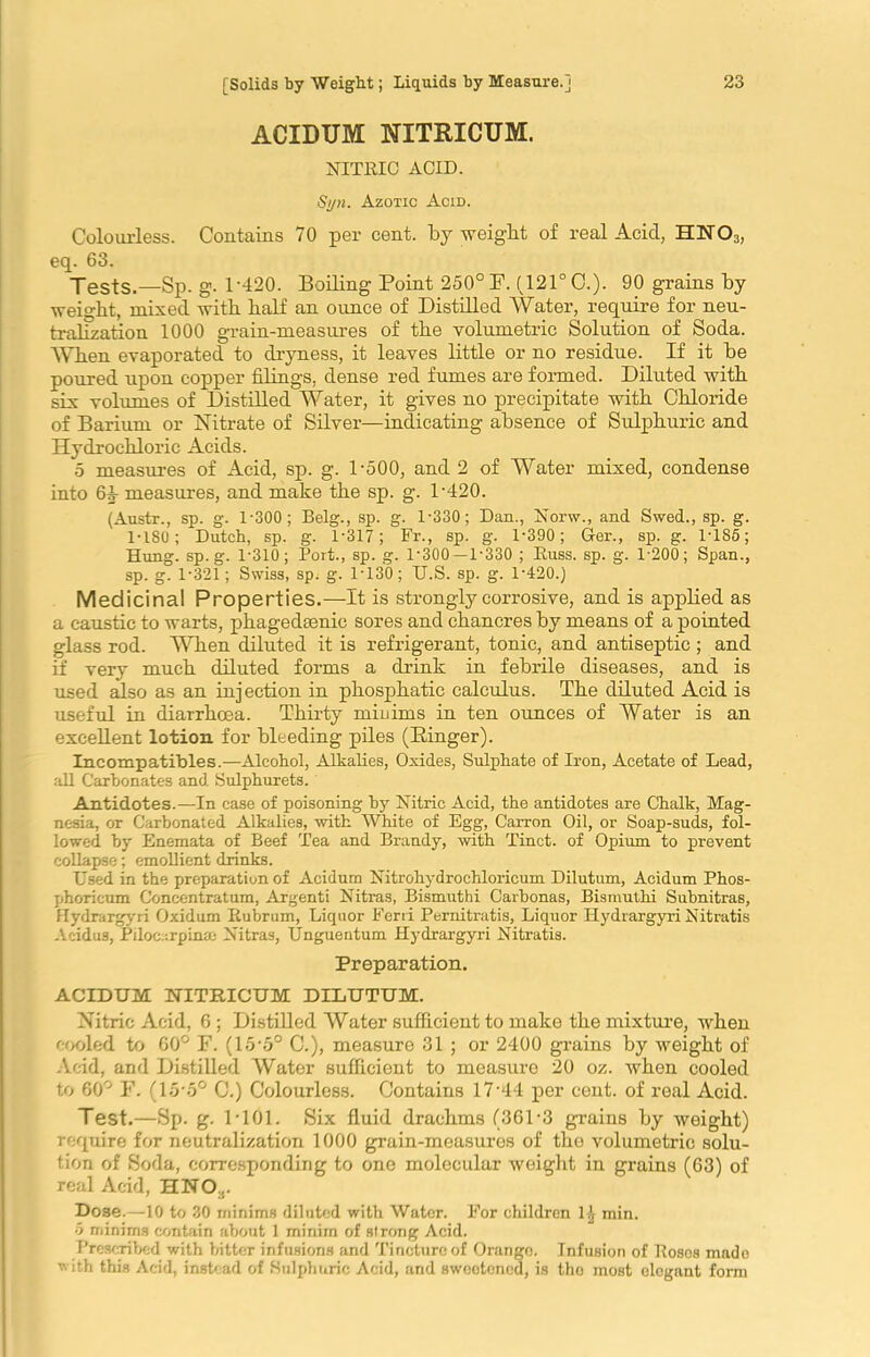 ACIDUM NXTRICUM. NITRIC ACID. Si/n. Azotic Acid. Colourless. Contains 70 per cent, by weight of real Acid, HN03, eq. 63. Tests.—Sp. g. L420. Boiling Point 250° F. (121° C.). 90 grains by weight, mixed with half an ounce of Distilled Water, require for neu- tralization 1000 grain-measures of the volumetric Solution of Soda. When evaporated to dryness, it leaves little or no residue. If it be poured upon copper filings, dense red fumes are formed. Diluted with six volumes of Distilled Water, it gives no precipitate with Chloride of Barium or Nitrate of Silver—indicating absence of Sulphuric and Hydrochloric Acids. 5 measures of Acid, sp. g. 1-500, and 2 of Water mixed, condense into 61- measures, and make the sp. g. L420. (Austr., sp. g. 1-300; Belg., sp. g. 1-330; Dan., Norw., and Swed., sp. g. 1-180; Dutch, sp. g. 1-317; Fr., sp. g. 1-390; G-er., sp. g. 1-185; Hung. sp. g. 1-310; Port., sp. g. 1-300—1-330 ; Russ. sp. g. 1-200; Span., sp. g. 1-321; Swiss, sp. g. 1-130; U.S. sp. g. 1-4-20.) Medicinal Properties.—It is strongly corrosive, and is applied as a caustic to warts, phagedsenic sores and chancres by means of a pointed glass rod. When diluted it is refrigerant, tonic, and antiseptic ; and if very much diluted forms a drink in febrile diseases, and is used also as an injection in phosphatic calculus. The diluted Acid is useful in diarrhoea. Thirty minims in ten ounces of Water is an excellent lotion for bleeding piles (Binger). Incompatibles.—Alcohol, Alkalies, Oxides, Sulphate of Iron, Acetate of Lead, all Carbonates and Sulphurets. Antidotes.—In case of poisoning by Nitric Acid, the antidotes are Chalk, Mag- nesia, or Carbonated Alkalies, -with White of Egg, Carron Oil, or Soap-suds, fol- lowed by Enemata of Beef Tea and Brandy, with Tinct. of Opium to prevent collapse; emollient drinks. Used in the preparation of Acidum Nitrohydrochloricum Dilutum, Acidum Phos- phoricum Concentratum, Argenti Nitras, Bismuthi Carbonas, Bismuthi Subnitras, Hydrargyri Oxidum Rubrum, Liquor Ferii Pernitratis, Liquor Hydrargyri Nitratis Aeidus, Piloc:-.rpinm Nitras, Unguentum Hydrargyri Nitratis. Preparation. ACIDUM NITRICUM DILUTUM. Nitric Acid, 6 ; Distilled Water sufficient to make the mixture, when cooled to 60° F. (15-5° C.), measure 31 ; or 2400 grains by weight of Acid, and Distilled Water sufficient to measure 20 oz. when cooled to 60° F. (15*5° C.) Colourless. Contains 17-44 per cent, of real Acid. Test.—Sp. g. 1-101. Six fluid drachms (361-3 grains by weight) require for neutralization 1000 grain-measures of the volumetric solu- tion of Soda, corresponding to one molecular weight in grains (63) of real Acid, HNO,. Dose.—10 to 30 minims diluted with Water. For children 1-J min. 5 minims contain about 1 minim of strong Acid. Prescribed with bitter infusions and Tincture of Orange. Infusion of Roses made with this Acid, instead of Sulphuric Acid, and sweetened, is tho most elegant form