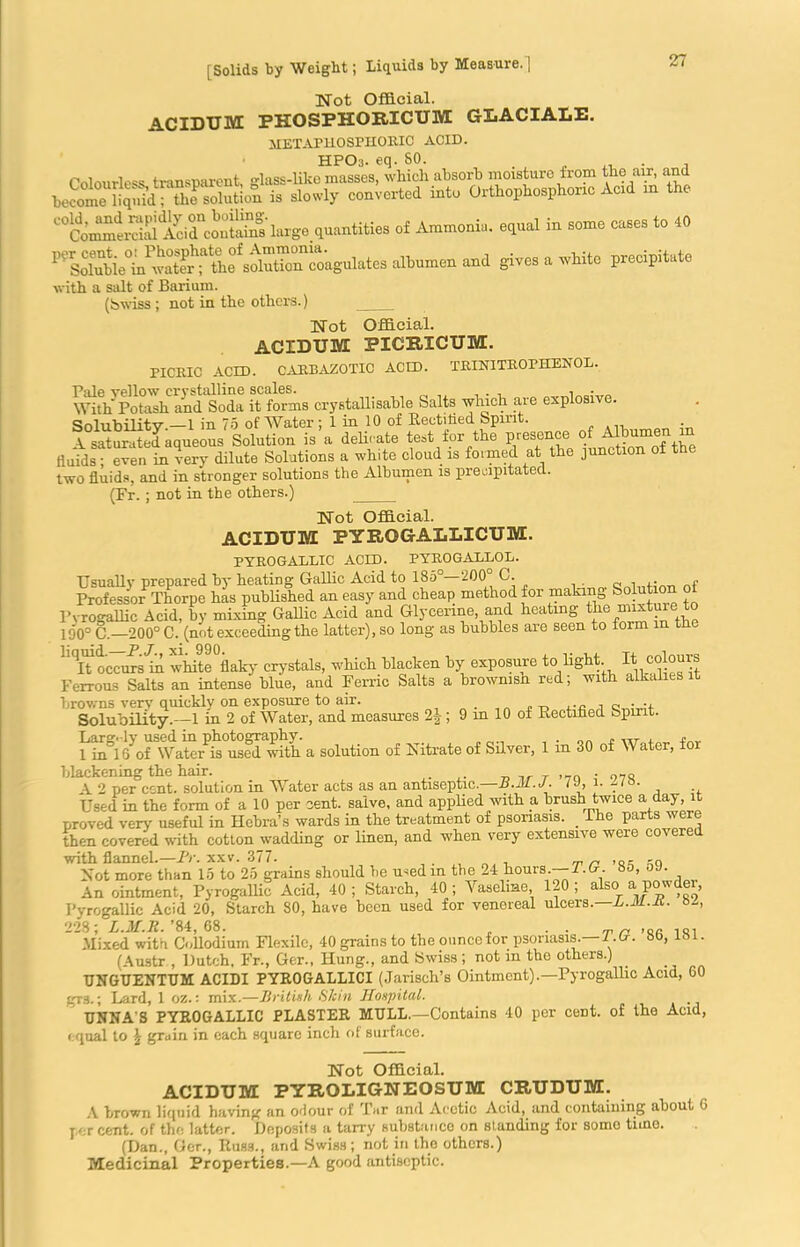 Not Official. ACIDTJM FKOSFHORICTJM GLACIALE. JIETAPHOSPHORIC ACID. HPOa. eq. SO. Colourless transparent, lass-like masses, which absorb moisture from the air, and become liquid; the solution is slowly converted into Orthophosphonc Acid in «< Ammo™. npd in some coses to 40 ^ Sdubie'Avato “tta^autocosgoletos albumen and gives a white precipitate with a salt of Barium. (Swiss; not in the others.) ___ Not Official. ACIDUM PICRXCTJM. PICRIC ACID. GARB AZOTIC ACID. TRTNITROMIENOL. Pale yellow crystalline scales. , - „ With Potash and Soda it forms crystallisable halts which are explosive. Solubility.—1 in 75 of Water ; 1 in 10 of Rectified Spirit. . A saturated aqueous Solution is a delicate test for the presence.of fluids; even in very dilute Solutions a white cloud is formed at the junction ot the two fluids, and in stronger solutions the Albumen is precipitated. (Fr.; not in the others.) Not Official. ACIDTJM PYROGALLICUM. TYRO GALLIC ACID. PYROGALLOL. Usually prepared by heating GalRc Acid to 185°—200 C. ,. ,. Professor Thorpe has published an easy and cheap method for making Solution o Pyrogallic Acid, by mixing Gallic Acid and Glycerine, and heating the mixtuie to 190° C.—200° C. (not exceeding the latter), so long as bubbles are seen to form in the KqiToccrram whiteVky crystals, which blacken by exposure to light. K colours Ferrous Salts an intense blue, and Ferric Salts a browmsn red; with alkalies it 2|; 9 in 10 of Rectified Spirit. S^orWaSr^eT^th a solution of Nitrate of Silver, 1 in 30 of Water, for blackening the hair. ,. _ ,, T • 97S A 2 per cent, solution in Water acts as an antiseptic.—B.M.J. IJ, i. jio. Used in the form of a 10 per cent, salve, and applied with a. brush twice a day, it proved very useful in Hebra’s wards in the treatment of psoriasis. The parts were then covered with cotton wadding or linen, and when very extensive were covered with flannel.—Fr. xxv. 377. , „ . „„ ,Q- Not more than 15 to 25 grains should be usedm the 24 hours.-— T. G. 85, oJ. Anointment, Pyrogallic Acid, 40; Starch, 40; Vaseline, 120; also a powder, Pyrogallic Acid 20, Starch 80, have been used for venereal ulcers.—h.M.K. 228; L.M.R. ’84, 68. . . . Mixed with Collodium Flexile, 40 grains to the ounce for psoriasis.—1. (r. 8b, lbi. (Austr , Dutch. Fr., Ger., Hung., and Swiss ; not m the others.) UNGUENTUM ACIDI PYROGALLICI (Jarisch’s Ointment).—Pyrogallic Acid, 60 gr3.; Lard, 1 oz.: mix.—British Skin Hospital. TJNNA'S PYROGALLIC PLASTER MULL.—Contains 40 per cent, of the Acid, equal to \ grain in each square inch of surface. Not Official. ACIDTJM FYROLIGNEOSUM CRTJDTJM. A brown liquid having an odour of Tar and Acetic Acid, and containing about 0 per cent, of the latter. Deposits a tarry substance on standing for somo time. (Dan., Ger., Russ., and Swiss; not in the others.) Medicinal Properties.—A good antiseptic.