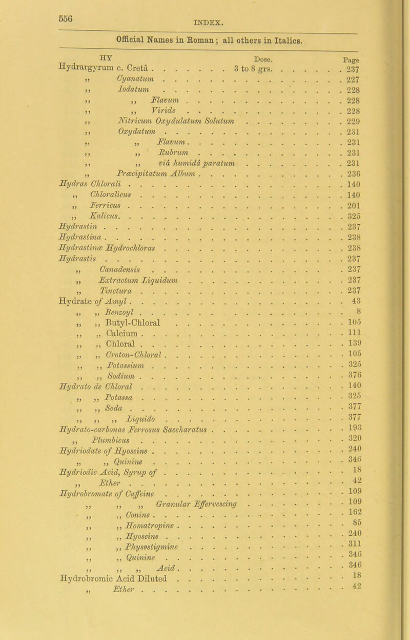 INDEX. Official Names in Koman; all others in Italics. HY Dose. Hydrargyrum c. Creta 3 to 8 grs. „ Cyanatim ,, Iodatum ,, ,, Flavum ,i ,, Viride ,, Nitrieum Oxydulatmn Solutum . . . ,, Oxy datum „ „ Flavum j, „ Rubrum ,, ,, vi& humidd par at um . . . „ Prcccipitatum Album Hydras Chlorali ,, Chlor aliens „ Ferricus ,, Kalicus Hydrastin Hydrastina Hydrastincc Hydrochloras Hydrastis ,, Canadensis ,, Fxtractum liquidum „ Tinctures Hydrate of Amyl „ „ Benzoyl .... „ ,, Butyl-Chloral ,, ,, Calcium ,, ,, Chloral „ ,, Croton-Chloral ,, ,, Potassium ,, ,, Sodium Hydrato de Chloral „ ,, Potassa ,, ,, Soda j) $) jj Liquido .......... Hydrato-carbonas Fcrrosus Saccharatus . ,, Plumbicus Hydriodate of Hyoscine „ ,, Quinine . Hydriodic Acid, Syrup of ,, Ether Hydrobromate of Caffeine ,, ,, „ Granular Effervescing . ■ . „ ,, Conine ,, ,, Homatropine ,, ,, Hyoscine ,, ,, Physostigmine . ,, ,, Quinine jj >> Acid Hydrobromic Acid Diluted „ Ether Page . 237 . 227 . 228 . 228 . 228 . 229 . 231 . 231 . 231 . 231 . 236 . 140 . 140 . 201 . 325 . 237 . 238 . 238 . 237 . 237 . 237 . 237 . 43 . 8 . 105 . Ill . 139 . 105 . 325 . 376 . 140 . 325 . 377 . 377 . 193 . 320 . 240 . 346 . 18 . 42 . 109 . 109 . 162 . S5 . 240 . 311 . 346 . 346 . 18 . 42