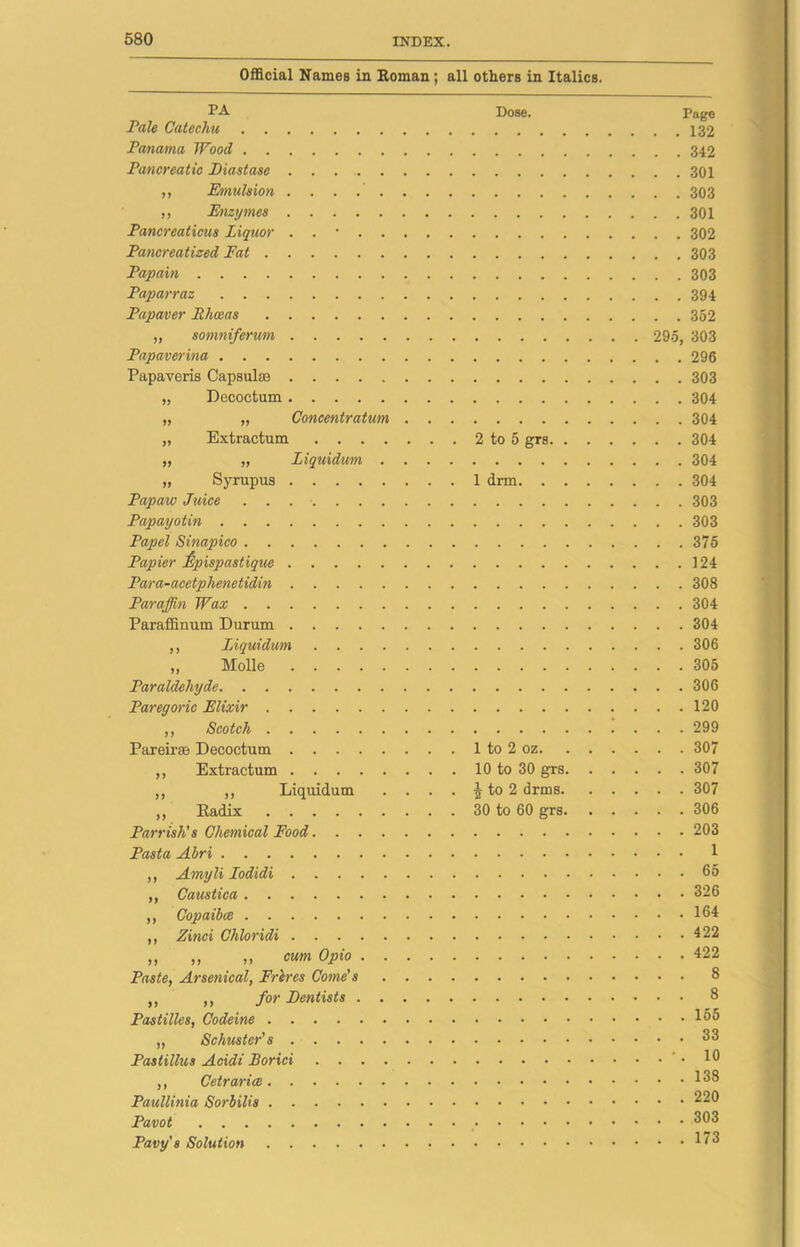 Official Names in Roman; all others in Italics. PA Dose. Page Pale Catechu 132 Panama Wood 342 Pancreatic Diastase 301 ,, Emulsion 303 ,, Enzymes 301 Pancreaticus Liquor . . • 302 Pancreatized Fat 303 Papain 303 Paparraz 394 Papaver Rhceas 352 „ somniferum 295, 303 Papaver ina 296 Papaveris Capsulso 303 „ Decoctum 304 Concentratum 304 2 to 5 grs 304 Ziquidum 304 „ Syrupus 1 drm 304 Papaw Juice 303 Papayotin 303 Papel Sinapico 375 Papier ftpispastique 124 Para-acetplienetidin 308 Paraffin Wax 304 Paraffinum Durum 304 ,, Liquidum 306 „ Molle 305 Paraldehyde 306 Paregoric Elixir 120 „ Scotch 299 Pareirse Decoctum 1 to 2 oz 307 ,, Extractum 10 to 30 grs 307 ,, ,, Liquidum . . . . § to 2 drms 307 „ Kadix 30 to 60 grs 306 Parrish's Chemical Food 203 Pasta Ahri 1 ,, Amyli Iodidi 65 ,, Caustica 326 ,, Copaibce 164 ,, Zinci Chloridi 422 ,, ,, ,, cum Opio 422 Paste, Arsenical, Frlres Come' 8 ,, „ for Dentists 8 Pastilles, Codeine 165 „ Schuster's 33 Pastillus Acidi Borici '.10 ,, 168 Paullinia Sorbilis 220 Pavot 303 Pavy's Solution I?3