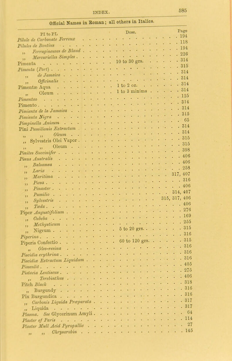 Official Names in Roman; all others in Italics. PI to PL Pilule de Carbonate Ferreux Pilules de Pontius .... ,, Ferrugineuses de Bland . ,, Mercurielles Simples. . Pimenta Pimenta (Port) „ de Jamaica .... „ Officinalis . . . . Pimenttc Aqua „ Oleum Pimentao Pimento Pimienta de la Jamaica . . . Pimisuta Nigra Pimpinella Anisum . . . • Pint Pumilionis Extraction . „ „ Oleum . . . ,, Sylvestris Olei Yapor . . „ „ Oleum . . . Pinites Sucemifer Pinus Australis „ Balsamea .... „ Larix ,, Maritima „ Picea „ Pinaster „ Pumilio „ Sylvestris .... „ Teed a Piper Angustifolium . . . ,, Cubeba ,, Methysticum . . . „ Nigrum Piperina Piperis Confectio .... „ Oleo-resina . . ■ Piscidia erythrina .... Piscidiee Extractum Liquidum Pissenlit Pistaeia leniiseus ,, Terebinthus .... Pitch Black „ Burgundy PLx Burgundica ,, Carbonis Liquida Preeparata „ Liquida Plasma. See Glycerinum Amyli Plaster oj Paris Plaster Hull Acid Pyrogallic . „ ,, Chrysarobin . . Dose. 10 to 30 grs. 1 to 2 oz. 1 to 3 minims 5 to 20 grs. . 60 to 120 grs. Poge . . .194 . . .118 . . .194 . . .226 . . .314 . . . 315 . . .314 . . .314 . . .314 . . .314 . . .125 . . .314 . . .314 . . . 315 ... 65 . . .314 . . .314 . . . 315 . . .315 . . .398 . . .406 . . .406 . . .258 . 317, 407 . . .316 . . .406 . 314, 407 315, 317, 406 . . .406 . . .276 . . .169 . . .255 . . .315 . . .316 . . .315 . ... 316 . . .316 . . .316 . . . .405 . ... 275 . ... 406 . ... 318 . ... 316 . . . .316 . ... 317 . ... 317 . ... 64 . ... 114 . ... 27 . ... 145