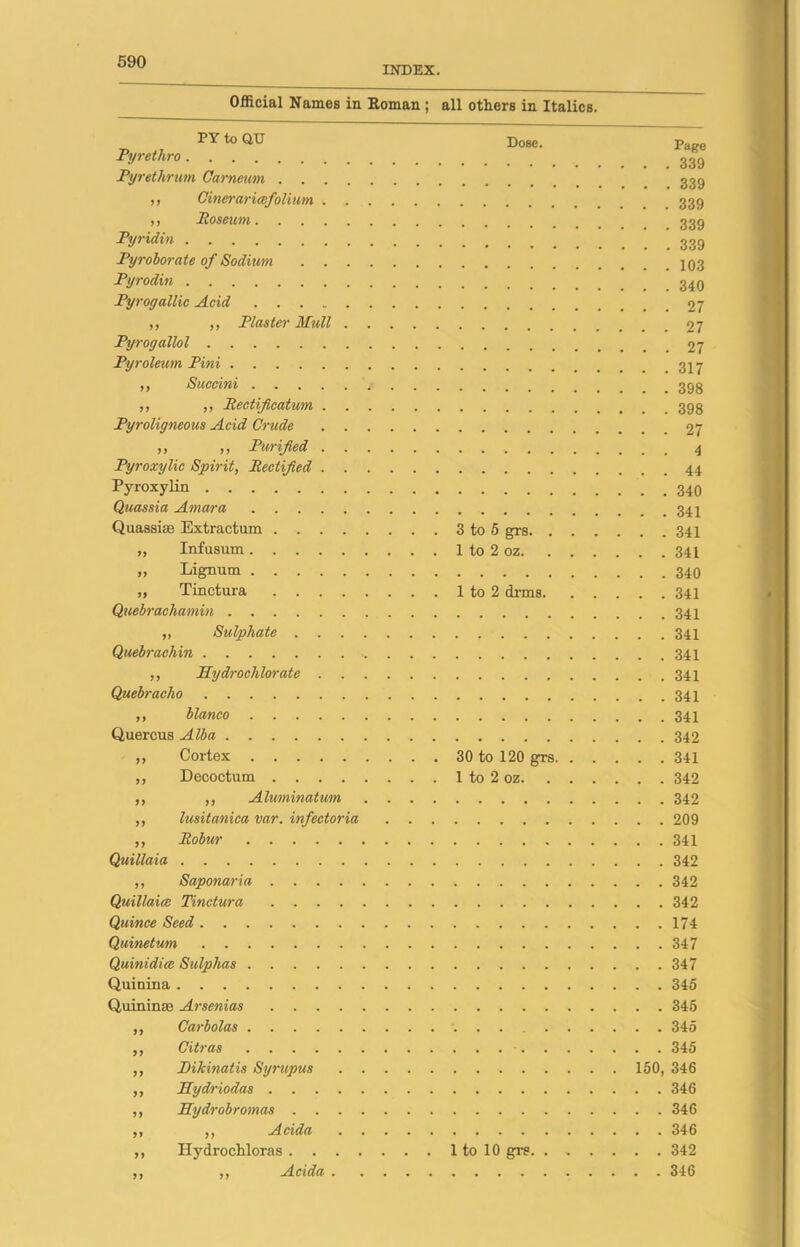 INDEX. Official Names in Roman ; all others in Italics. PYtoQU Pyrethro Pyrethrum Carneum . . . ,, Cineraria;fo limn . ,, Roseum.... Pyridin Pyroborate of Sodium Pyrodin Pyrogallic Acid ,, „ Plaster Mull Pyrogallol Py roleurn Pini ,, Succini .... ,, ,, Rectificatum . Pyroligneous Acid Crude ,, ,, Purified . Pyroxylic Spirit, Rectified . Pyroxylin Quassia Amara .... Quassia Extractum . . . „ Infusum .... „ Lignum .... „ Tinctura . . . Quebrachamin „ Sulphate . . Quebraehin ,, Hydrochlorate . . Quebracho ,, bianco Quercus Alba „ Cortex ,, Decoctum .... ,, „ Alwninatum ,, lusitaniea var. infectoria ,, Robur Quillaia ,, Saponaria . . . Quillaice Tinctura . . . Quince Seed Quinetum Quinidice Sulphas .... Quinina Quininse Arsenias . . ,, Carbolas .... ,, Citras .... ,, Hikinatis Syrupus ,, Hydriodas . . ,, Hydrobromas . ,, ,, A ctda ,, Hydrochloras . . .. .. Ai cida Dose. 3 to 5 grs, 1 to 2 oz. 1 to 2 drms, 30 to 120 grs, 1 to 2 oz. 1 to 10 grs. . > . Page . . 339 . . 339 . . 339 . . 339 . . 339 . . 103 . . 340 . . 27 . . 27 . . 27 . . 317 . . 398 . . 398 . . 27 . . 4 . . 44 . . 340 . . 341 . . 341 . . 341 . . 340 . . 341 . . 341 . . 341 . . 341 . . 341 . . 341 . . 341 . . 342 . . 341 . . 342 . . 342 . . 209 . . 341 . . 342 . . 342 . . 342 . . 174 . . 347 . . 347 . . 345 . . 345 . . 345 . . 345 150, 346 . . 346 . . 346 . . 346 . . 342 . . 346