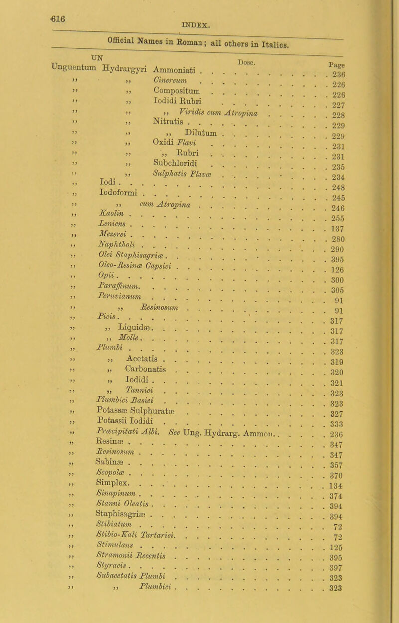 INDEX. Official Names in Roman; all others in Italics. UN Unguentum Hydrargyri Ammoniati . ” >> Cinereum ” >, Compositum >* >» Iodidi Eubri Dose. >> )> Viridis cum Atropina >’ ,, Nitratis ” » »> Dilutum ” .) Oxidi Flavi ” i) ,, Eubri >> >) Subchloridi .... ” >> Sulphatis Flav at • ,, Iodi ,, Iodoformi . . . ft J) ft ft ft ft 11 f t ft 11 ft ft ft ft ft ft ft ft 11 ft ft f) ft ft ft ft ft ft ft ft ft ft ft ft ft ft ft 11 ,, cum Atropina Kaolin Leniens Mezerei Naphtholi Old Staphisagrice...... Oleo-Fesince Capsici Opii Faraffinum Feruvianwn >, Besinosum Picis ,, Liquidas ,, Molle Plwnbi ,, Acetatis „ Carbonatis „ Iodidi „ Tannici Plumbici Basici Potassas Sulphurate Potassii Iodidi Pracipitati Albi. See Ung. Hydrarg. Ammon.. Eesinas Besinosum Sabin® Scopolce Simplex Sinapinicm Stanni Oleatis Staph isagri to Stibiatum Stibio-Kali Tartarici Stimulam Stramonii Becentis Styracis Subacetatis Plumbi ,, Plumbici Page 236 226 226 227 228 229 229 231 231 235 234 248 245 246 255 137 280 290 395 126 300 305 91 91 317 317 317 323 319 320 321 323 323 327 333 236 347 347 357 370 134 374 394 394 72 72 125 395 397 323 323