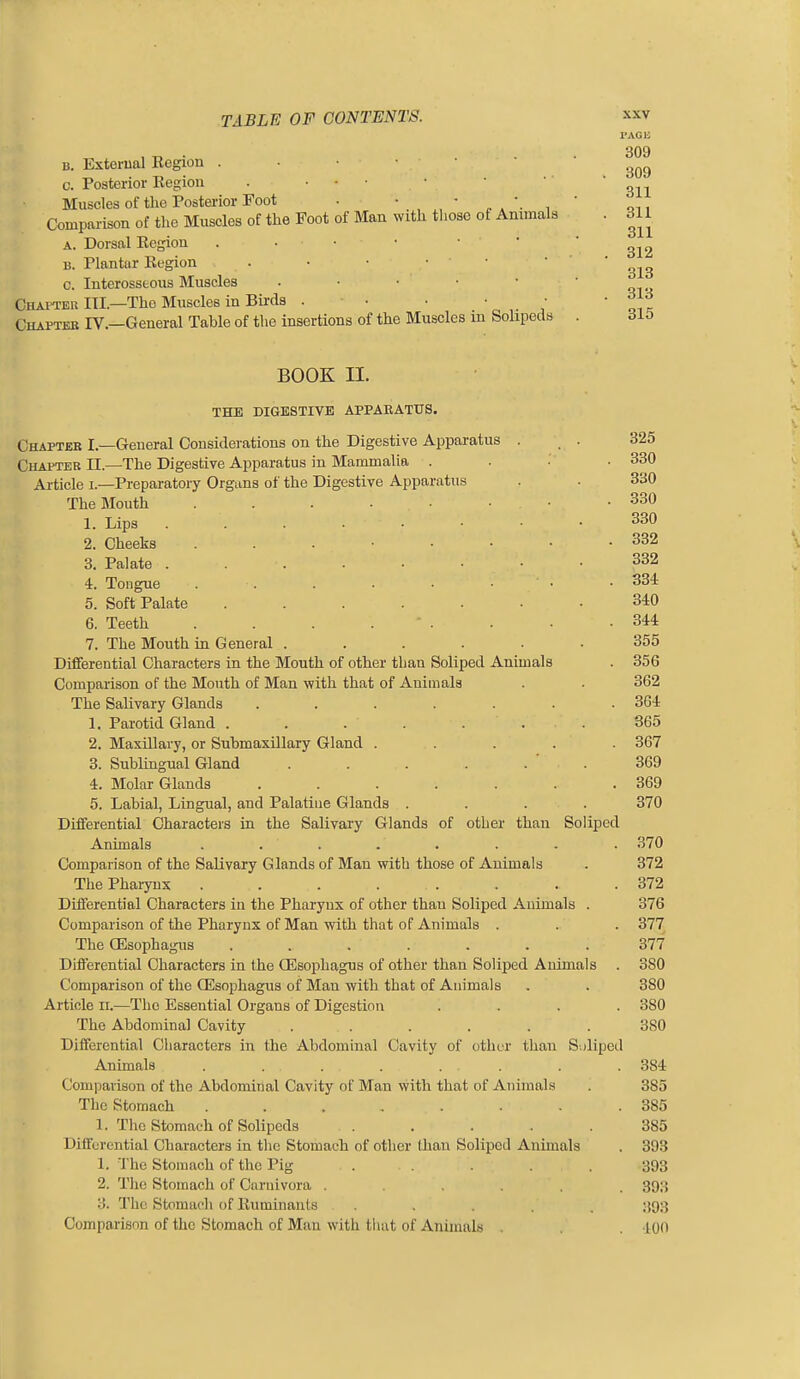B. Exterual Region . ■ • • • c. Posterior Begion . ... Muscles of the Posterior Foot • • • , . , Comparison of the Muscles of the Foot of Man with those of Animals A. Dorsal Ecgion . . • • • • B. Plantar Region . ■ • • • c. Interosseous Muscles . • ■ • • Chapter III.—The Muscles in Birds . . . . • Chapteb IV.—General Table of the insertions of the Muscles in Solipeds I'AGIi 309 309 311 311 311 312 318 313 315 BOOK II. THE DIGESTIVE APPAEATUS. Chapter I.—General Considerations on the Digestive Apparatus . , . Chapter II.—The Digestive Apparatus in Mammalia . . : . Article i.—Preparatory Orgnns of the Digestive Apparatus The Mouth 1. Lips 2. Cheeks 3. Palate 4. Tongue . . . ■ • • • 5. Soft Palate ....... 6. Teeth . . . . ■ . 7. The Mouth in General ...... Differential Characters in the Mouth of other than Soliped Animals Comparison of the Mouth of Man with that of Animals The Salivary Glands ....... 1. Parotid Gland ....... 2. Maxillary, or Submaxillary Gland ..... 3. Sublingual Gland ...... 4. Molar Glands ....... 5. Labial, Lingual, and Palatine Glands .... Diiferential Characters in the Salivary Glands of other than Soliped Animals ........ Comparison of the Salivary Glands of Man with those of Animals The Pharynx . . . . . Diiferential Characters in the Pharynx of other than Soliped Animals . Comparison of the Pharynx of Man with that of Animals . The OEsophagus ....... Differential Characters in the OEsophagus of other than Soliped Animals Comparison of the CEsophagus of Man with that of Animals Article n.—The Essential Organs of Digestion .... The Abdominal Cavity ...... Differential Characters in the Abdominal Cavity of other than Soliped Animals . . . . . . Comparison of the Abdominal Cavity of Man with that of Animals The Stomach ........ 1. The Stomach of Solipeds ..... Diiferential Characters in the Stomach of other than Soliped Animals 1. The Stomach of the Pig ..... 2. The Stomach of Caruivora ...... 3. The Stomach of Ruminants . Comparison of the Stomach of Man with tluit of Animals . 325 330 330 330 330 332 332 334 340 344 355 356 362 364 S65 367 369 369 370 370 372 372 376 377 377 380 380 380 380 384 385 385 385 393 393 393 393 40O