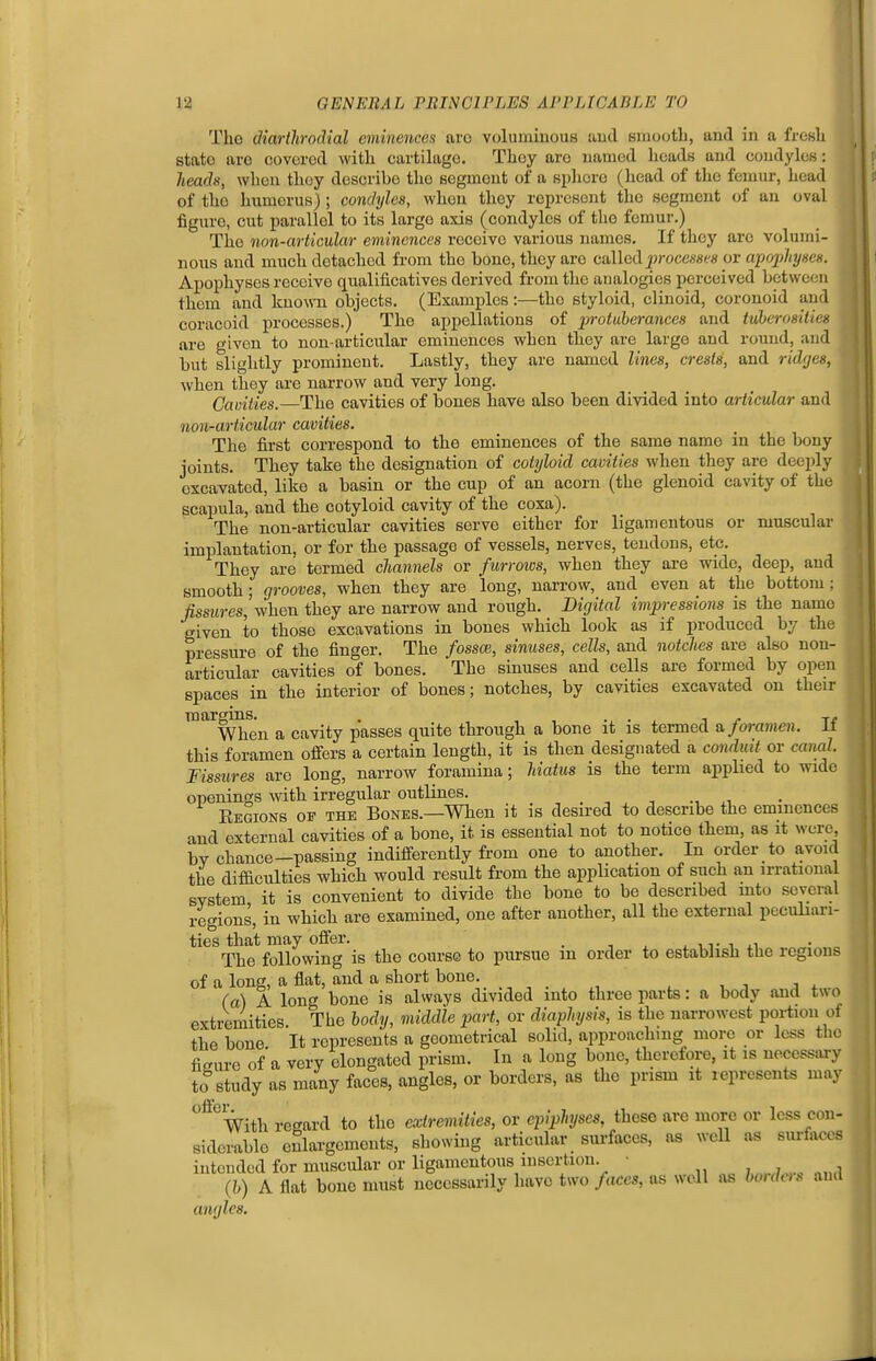 Tho diarllirodial eminences arc volumiuous aud smooth, and in a fresli state arc covered with cartilage. They are named heads and condyles: heads, when they describe the segment of a sphere (liead of the femur, head of tho humerus) ; condyles, when they represent the segment of an oval figure, cut parallel to its large axis (condyles of tho femur.) The non-articular eminences receive various names. If they are volumi- nous and much detached from the bono, they are called^jrocesscs or apojjhyscs. Apophyses receive qualificatives derived from the analogies perceived between them and known objects. (Examples:—tho styloid, clinoid, coronoid ami coracoid processes.) The appellations of protuberances and tuherositicK are given to non-articular eminences when they are large and round, and but slightly prominent. Lastly, they are named lines, crests, and ridges, when they are narrow and very long. Camties.—The cavities of bones have also been divided into articular and non-articular cavities. The first correspond to the eminences of the same name in the bony joints. They take the designation of cotyloid cavities when they are deeply excavated, like a basin or the cup of an acorn (the glenoid cavity of the scapula, and the cotyloid cavity of the coxa). The non-articular cavities serve either for ligamentous or muscular implantation, or for the passage of vessels, nerves, tendons, etc. They are termed channels or furroics, when they are wide, deep, and smooth; grooves, when they are long, narrow, and even at the bottom; fissures, when they are narrow and rough. Digital impressions is the name given to those excavations in bones which look as if produced by the pressure of the finger. The fossce, sinuses, cells, and notches are also non- articular cavities of bones. The sinuses and cells are formed by open spaces in the interior of bones; notches, by cavities excavated on their margins. . , , , . . j r When a cavity passes quite through a bone it is termed & foramen, it this foramen offers a certain length, it is then designated a conduit or caml. Fissures are long, narrow foramina; hiatus is the term applied to wide openings with irregular outlines. Kegions of the Bones.—When it is desired to describe the eminences and external cavities of a bone, it is essential not to notice them, as it were by chance-passing indifferently from one to another. In order to avoid the difficulties which would result from the application of such an irrational system it is convenient to divide the bone to be described mto several regions, in which are examined, one after another, all the external peculiari- ties that may offer. . -, ^ ^ vt i The following is the course to pursue m order to establish the regions of a lone, a flat, and a short bone. (a) A long bone is always divided into three parts: a body and two extremities The body, middle part, or diaphysis, is the narrowest portion of the bone It represents a geometrical solid, approaching more or less the figure of a very elongated prism. In a long bone, therefore, it is necessary to study as many faces, angles, or borders, as the prism it lepresents may ^ With regard to the extremities, ov epiphyses, these are more or less con- siderable enlargements, showing articular sui-faces, as well as surfaces intended for muscular or ligamentous insertion. • ; .,.,7.... .,,,,1 (h) A flat bone must necessarily have two faces, as well as houh-ts and angles.