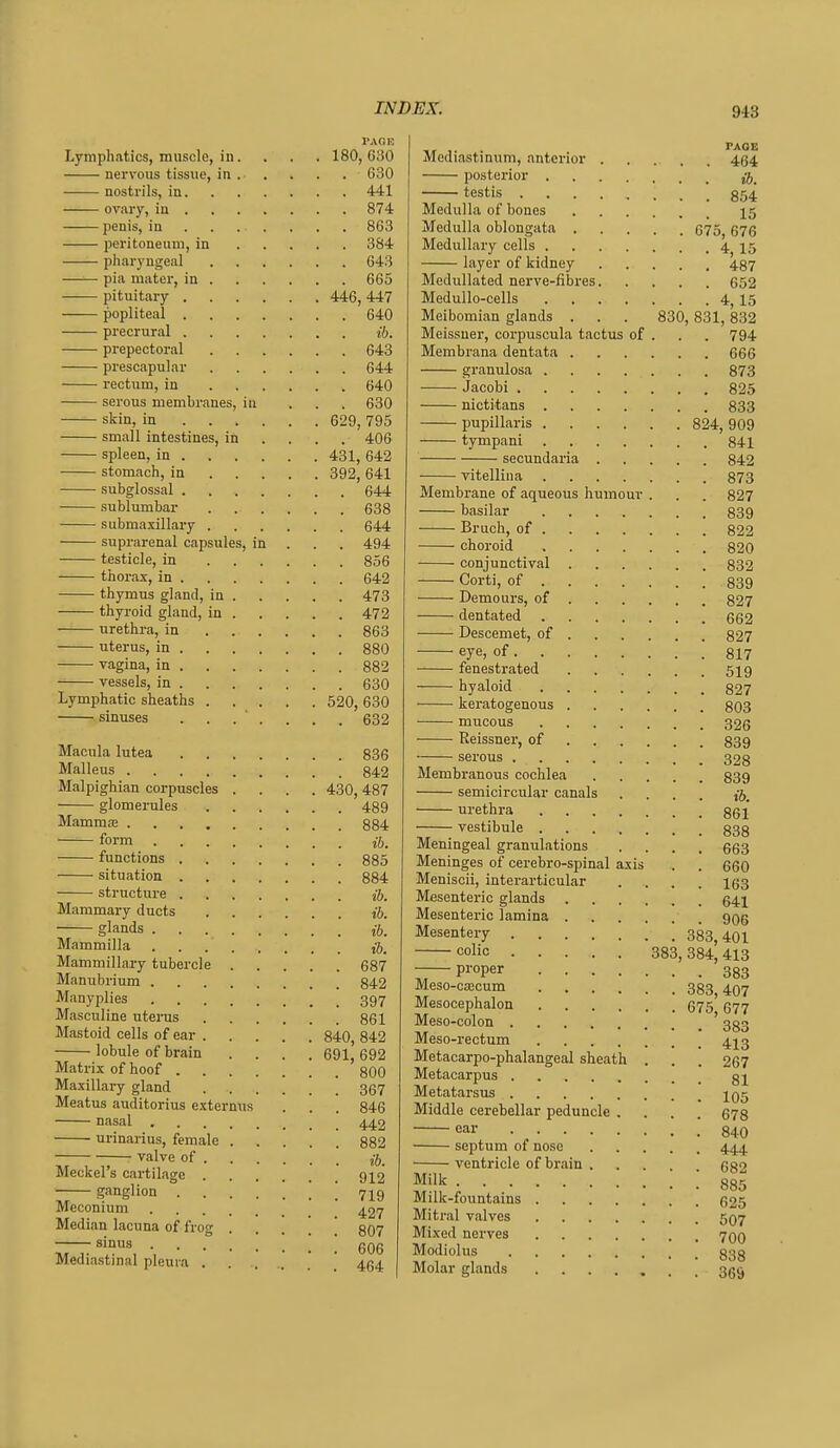 PACK Lymphatics, muscle, in. . . . 180,630 nervous tissue, in . . . . . 630 nostrils, in 441 ovary, in 874 penis, in 863 peritoneum, in 384 pharyngeal 643 —■— pia mater, in 665 pituitary 446, 447 popliteal 640 precrural ib. prepectoral 643 prescapular 644 rectum, in 640 serous membranes, in ... 630 skin, in 629, 795 small intestines, in ... . 406 spleen, in 431, 642 stomach, in 392, 641 subglossal 644 sublumbar 638 submaxillary 644 suprarenal capsules, in . . . 494 testicle, in 856 thorax, in 642 thymus gland, in 473 thyroid gland, in 472 —— urethra, in 863 uterus, in 880 vagina, in 882 vessels, in 630 Lymphatic sheaths 520, 630 sinuses ....... 632 Macula lutea 836 Malleus 842 Malpighian corpuscles .... 430,487 glomerules 489 Mammae 884 form ih. functions 885 situation 884 structure iJ. Mammary ducts j'J. glands {ft. Mammilla ,-6. Manimillary tubercle 687 Manubrium 842 Manyplies 397 Masculine uterus 861 Mastoid cells of ear 840, 842 lobule of brain .... 691, 692 Matrix of hoof 800 Maxillary gland 367 Meatus auditorius externus . . . 846 nasal 4^2 urinarius, female 882 valve of Meckel's cartilage 9X2 ganglion ! 719 Meconium ^27 Median lacuna of frog .... 807 sinus gQg Mediastinal pleura ' ' 454 Mediastinum, anterior 434 posterior testis 854 Medulla of bones 15 Medulla oblongata 675, 676 Medullary cells 4 15 layer of kidney 437 Medullated nerve-fibres 652 Medullo-cells 4^ 15 Meibomian glands . . . 830,831,832 Meissuer, corpuscula tactus of . . . 794 Membrana dentata 666 granulosa 873 Jacobi 825 nictitans 833 pupillaris 824, 909 tympani 841 secundaria 842 vitelliiia 873 Membrane of aqueous humour . . . 827 basilar 839 Bruch, of 822 choroid 820 conjunctival 832 Corti, of 839 Demours, of 827 dentated 662 Descemet, of 827 eye, of 817 fenestrated 5^9 hyaloid §27 keratogenous 803 mucous 326 Reissner, of 839 serous 323 Membranous cochlea 839 semicircular canals .... ib. urethra 861 vestibule 838 Meningeal granulations .... 663 Meninges of cerebro-spinal axis . . 660 Meniscii, interarticular .... 163 Mesenteric glands 641 Mesenteric lamina ggg Mesentery 383,401 colic 383, 384,413 Pi'oper 383 Meso-cajcum 333 4Q7 Mesocephalon 675 677 Meso-colon ' 333 Meso-rectum 4J3 Metacarpo-phalangeal sheath . . . 267 Metacarpus gj Metatarsus jqj Middle cerebellar peduncle .... 678 ear 840 septum of nose 444 ventricle of brain .... 682 Milk 885 Milk-fountains 625 Mitral valves 5Q7 Mixed nerves rjQQ Modiolus Molar glands 36^