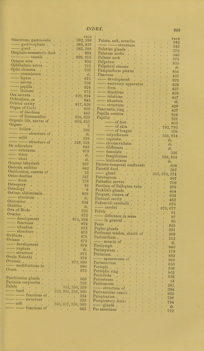 I'AGE Omentum, gastro-colic .... 382, 389 gastro-splenic 383, 429 great 382, 389 Omphalo-mesentei-ic duct .... 894 vessels 899, 915 Opaque area 892 Ophthalmic nerve 711 Optic chiasma 707 . commissure 16. layers 675 nerves 706 papilla 824 thalami 675 Ora serrata 820 824 Orbiculare, os 843 Orbital cavity 817, 828 Organ of Corti 839 of Jacobson 443 of Rosenmiiller .... 876,923 Organic life, nerves of ... . 652, 653 Organs 5 hollow 326 structure of ib. solid 328 structure of . . . 328,329 Os orbiculare 843 externum 879 tricfe uteri ; Osseous labyrinth 837 Ossicula auditus 842 Ossification, centres of 16 Osteo-dentine 347 desm 118 Osteogeny 16 Osteology 6 Ostium abdominalis 876 uterinum jft. Otoconites 839 Otoliths j-j Ova of Birds 925 Ovaries 872 development 874, 924 functions 874 situation 872 structure 873 Oviducts \ 876 Ovisacs 873 development 874 rupture structure 873 Ovula Nabothi 879 OyxAnm ; ; 873,890 modifications in 890 P^um ! ! 873 Pacchionian glands 663 Pacinian corpuscles 703 Palate 332^ 356,359 hard .... 333,356,359,360 functions of 334 structure 333 soft .... 340,357,359,360 functions of .... 343 Palate, soft, muscles 342 structure 342 Palatine glands 370 Palatum molle \ ' 34Q Palmar arch ' ' 5/75 PalpebrsB ' Palpebral sinuses Pampinifo]'m plexus 856 Pancreas 427 development 922 excretory apparatus .... 428 form 427 functions 423 relations 427 situation structure 428 Pancreatic ring 427 Papilla cornica 824 Papilla ! ! ! .' 327 of foot 803 of skin 792,793 of tongue 336 calycifonnes 336, 814 capitatse circumvallataj .... ib. filiformes j5_ fossulate 336 fungiformes 336, 814 lenticulares jj, Parieto-temporal confluents . . . 608 Parotid duct 357 gland 365, 370, 371 Parovarium 867 Pathetici nerves 709 Pavilion of Fallopian tube .... 876 Pecklin's glands 404 Pecquet, cistern of 634 Pectoral cavity 452 Pedunculi cerebelli 675 —-cerebri \ 675,677 Pelvis 91 difference in sexes .... 97 in general 95 Penis 865 Peptic glands 391 Perforans tendon, sheath of ... 269 Pericardium 512 muscle of j-j Perilymph . . . 840 Perimysium 179 Perineum . . aponeuroses of 882 863 653 806 Perineurium Periople . Perioplic ring 803 Periorbita g.jg Periosteum ] ' 1^ Peritoneum structure of 384 Perivascular canals ...... 665 Perspiration ' 737 Perspiratory duels ...  794 r— ■ • • • '• '. '. t6. Pes ansermus 712