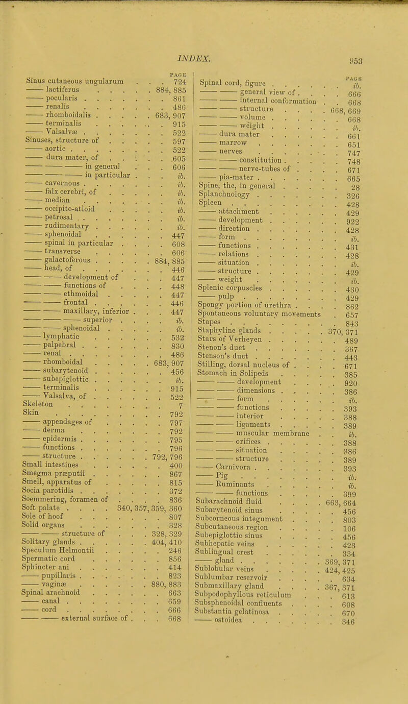 PAOE Sinus cutaneous uugularum . . . 724 hictiferus 884, 885 pocularis 8G1 renal is 48(3 rhomboidalis 683, 907 terminalis . . . . , . 915 ValsalviB 522 Sinuses, structure of 597 aortic 522 dura mater, o( . . : . , 605 in general . . . 606 in particular . . . jj. cavernous j7;. falx cerebri, of j7). median jj_ occipito-atloid Vi. petrosal j5_ rudimentary j-ft. sphenoidal 447 spinal in particular .... 608 transverse 606 galactoferous 884, 885 head, of 445 development of ... 447 functions of .... 448 ethmoidal 447 frontal 446 maxillary, inferior . . . 447 superior .... 16. sphenoidal ib, lymphatic 532 palpebral 830 renal 486 rhomboidal 683, 907 subarytenoid 456 subepiglottic if}. terminalis 915 Valsalva, of 522 Skeleton 7 Skin 792 appendages of 797 derma 792 epidermis 795 functions 796 striicture 792, 796 Small intestines 400 Smegma prasputii 867 Smell, apparatus of 815 Socia parotidis 372 Soemmering, foramen of ... . 836 Soft palate .... 340, 357, 359, 360 Sole of hoof 807 Solid organs 328 structure of . . . 328,329 Solitary glands 404, 410 Speculum Helmontii 246 Spermatic cord 856 Sphincter ani 414 pupillaris 823 vagina 880, 883 Spinal arachnoid 663 canal 659 cord 666 external surface of . . 668 Spinal cord, figure ' j-j] general view of. . . . 666 internal conformation . . 668 structure .... 668,669 volume 6(38 weight dura mater marrow (35]^ nerves . 747 constitution 743 nerve-tubes of . . . . 671 pia-mater 665 Spine, the, in general 28 Splanchnolqgy 326 Spleen 423 attachment 429 development 922 direction 428 form functions 43^ relations 423 situation j-j^ structure 429 weight Splenic corpuscles 430 pulp 429 Spongy portion of urethra .... 862 Spontaneous voluntary movements . 657 Stapes Staphyline glands 370, 371 Stars of Verheyen 439 Stenon's duct 357 Stenson's duct 443 Stilling, dorsal nucleus of . . . . 671 Stomach in Solipeds 335 development .... 92O dimensions . . . . . 386 form jj_ functions 393 ■ interior 333 ligaments 339 muscular membrane . . if). orifices 333 sitxiation 335 structure 339 Carnivora 393 —Pig ; ; ib. Ruminants ib. functions 399 Subarachnoid fluid .... 663, 664 Subarytenoid sinus 455 Subcorneous integument .... 303 Subcutaneous region Jog Subepiglottic sinus 455 Subhepatic veins 423 Sublingual crest 334 g'-ind 369,371 Sublobular veins 424 425 Sublumbar reservoir 634 Submaxillary gland .... 367 371 Subpodophyllous reticulum . . , ' 613 Subsphenoidal confluents .... 608 Substantia gelatinosa 570 ostoidoa 345