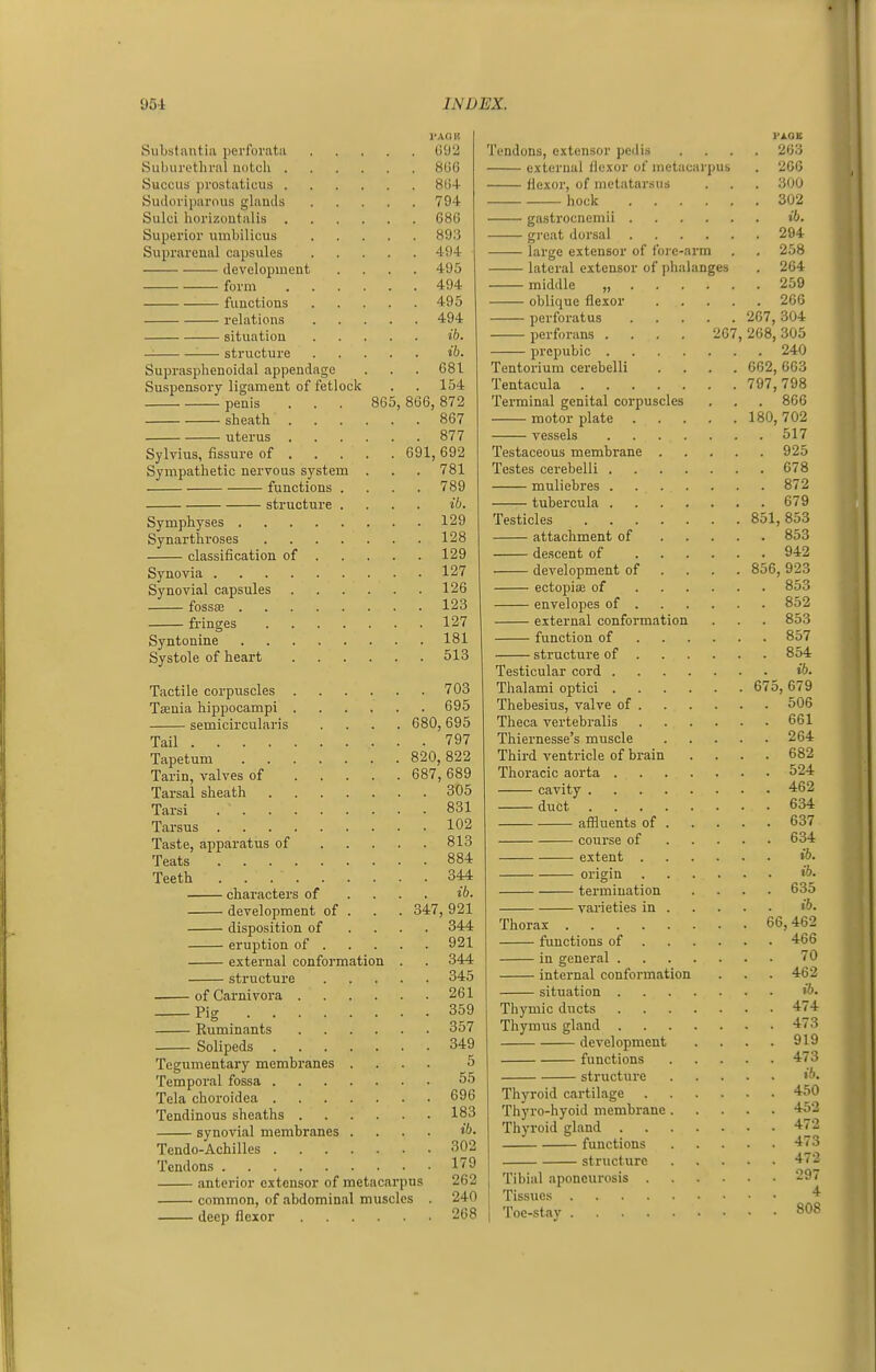 Substantia perforata Suburethral notch . Succus prostaticus . Sudoriparnus ghmds Sulci horizoutalis Superior umbilicus Suprarenal capsules development — ■ form functions relations situation — structure Suprasphenoidal appendage Suspensory ligament of fetlock penis sheath . uterus Sylvius, fissure of . Sympathetic nervous system functions structure Symphyses . Synarthroses classification of Synovia . Synovial capsules fossaj . fringes Syntonine Systole of heart Tactile corpuscles Tjenia hippocampi semicircularis Tail .... Tapetum Tarin, valves of Tarsal sheath Tarsi . . . Tarsus . Taste, apparatus of Teats Teeth . . . characters of development of disposition of eruption of . external conformation structure of Carnivora . Pig .... Ruminants Solipeds Tegumentary membranes Temporal fossa . Tela choroidea . Tendinous sheaths . synovial membranes Tendo-Achilles . Tendons anterior extensor of metacarpui common, of abdominal muscles deep flexor 86 I'AQK 092 806 804 794 080 893 494 495 494 495 494 ib. ib. 681 154 866, 872 867 877 691,692 781 789 ib. 129 128 129 127 126 123 127 181 513 703 695 680,695 . 797 820, 822 687, 689 305 831 102 813 884 344 ib. 347, 921 344 Tendons, extensor pedis external flexor of metacarpus flexor, of nictatar.sus hock 921 344 345 261 359 357 349 5 55 696 183 ib. 302 179 262 240 268 203 206 300 302 gastrocnemii ib. great dorsal 294 large extensor of lore-arm . . 258 lateral extensor of phalanges . 264 middle „ 259 oblique flexor 266 perforatus 267, 304 perforans .... 207, 268,305 prepubic 240 Tentorium cerebelli .... 002, 663 Tentacula 797,798 Terminal genital corpuscles . . . 866 motor plate 180,702 vessels 517 Testaceous membrane 925 Testes cerebelli 078 muliebres 872 tubercula 679 Testicles 851,853 attachment of 853 descent of 942 development of ... . 856, 923 ectopioe of 853 envelopes of 852 external conformation . . . 853 function of 857 structure of 854 Testicular cord ib. Thalami optici 675, 679 Thebesius, valve of 506 Theca vertebralis 601 Thiernesse's muscle 204 Third ventricle of brain .... 682 Thoracic aorta 524 cavity 462 ■ duct 634 aflluents of 637 course of 634 extent ib. origin ib. termination .... 635 varieties in Thorax 66,462 functions of 466 in general 70 intei-nal conformation . . . 462 situation ''->• Thymic ducts 474 Thymus gland 473 development . . . . 919 functions 473 structure Thyroid cartilage 450 Thyro-hyoid membrane 45'^ Thyroid gland functions structure Tibial aponeurosis Tissues Toe-stay 808 472 473 472 297 4