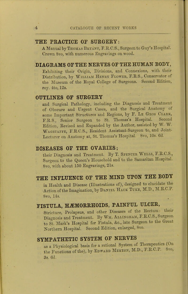 THE PRACTICE OF SURGERY: A Manual by TnoMAs Betant, P.E.C.S., Surgeon to Guy's Hospitar. Crown 8vo, with numerous Engravings on wood. DIAGRAMS OF THE NERVES OF THE HUMAN BODY, Exhibiting their Origin, Divisions, and Connexions, with their Distribution, by William Henhy Eloweh, E.E.S., Conservator of the Museum of the Eoyal College of Surgeons. Second Edition, roy. 4to, 12s. OUTLINES OF SURGERY and Surgical Pathology, including the Diagnosis and Treatment of Obscure and Urgent Cases, and the Surgical Anatomy of some Important Structures and Eegions, by P. Le Geos Clabk, E.E.S., Senior Surgeon to St. Thomas's Hospital. Second Edition, Eevised and Expanded by the Author, assisted by W. W. Waqstaffe, F.E.C.S., Eesident Assistant-Surgeon to, and Joint- Lecturer on Anatomy at, St. Thomas's Hospital. 8vo, 10s. 6d. DISEASES OF THE OVARIES; their Diagnosis and Treatment. By T. Spekcee Wells, E.E.C.S., Surgeon to the Queen's Household and to the Samaritan Hospital. 8vo, with about 150 Engravings, 21s. THE INFLUENCE OF THE MIND UPON THE BODY in Health and Disease (Illustrations of), designed to elucidate the Action of the Imagination, by Daniel Hack Titke, M.D., M.E.C.P. 8vo, 14s. FISTULA, HEMORRHOIDS, PAINFUL ULCER, Stricture, Prolapsus, and other Diseases of the Eectum: their Diagnosis and Treatment. By Wm. Allikgham, F.E.C.S., Surgeon to St. Mark's Hospital for Fistula, &c., late Surgeon to the Great Northern Hospital. Second Edition, enlarged, 8vo. SYMPATHETIC SYSTEM OF NERVES as a Physiological basis for a rational System of Therapeutics (On the Functions of the), by Edwaed Mebtoit, M.D., F.E.C.P. Svo,