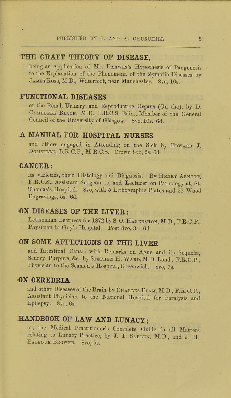 THE GRAFT THEORY OF DISEASE, being an Application of Mr. Darwin's Hypothesis of Pangenesis to the Explanation of the Phenomena of the Zymotic Diseases by James Eoss, M.D., Waterfoot, near Manchester. 8vo, 10s. FUNCTIONAL DISEASES of the Eenal, Urinary, and Eeproductive Organs (On the), by D. Campbell Black, M.D., L.E.C.S. Edin., Member of the General Council of the University of Grlasgow. 8vo, 10s. 6d. A MANUAL FOR HOSPITAL NURSES and others engaged in Attending on the Sick by Edward J. DoMTiLLE, L.E.C.P., M.E.C.S. Crown 8to, 2s. 6d. CANCER: its varieties, their Histology and Diagnosis. By Henrx Arnott, E.E.C.S., Assistant-Surgeon to, and Lecturer on Pathology at, St. Thomas's Hospital. 8vo, with 5 Lithographic Plates and 22 Wood Engravings, 5s. 6d. ON DISEASES OF THE LIVER: Lettsomian Lectures for 1872 by S. O. Habershon, M.D., E.E.C.P., Physician to Guy's Hospital. Post 8vo, 3s. 6d. ON SOME AFFECTIONS OF THE LIVER and Intestinal Canal; with Eemarks on Ague and its Sequel*. Scurvy, Purpura, &c., by Stephen H. Ward, M.D. Lond., E.E.C.P., Physician to the Seamen's Hospital, Greenwich. 8vo, 7s. ON CEREBRIA and other Diseases of the Brain by Charles Elam, M.D., E.E.C.P., Assistant-Physician to the National Hospital for Paralysis and Epilepsy. 8vp, 6s. HANDBOOK OF LAW AND LUNACY; or, the Medical Practitioner's Complete Guide in all Matters relating to Lunacy Practice, by J. T. Sabben, M.D., and J. H. Balfour Browne. 8vo, 5s.