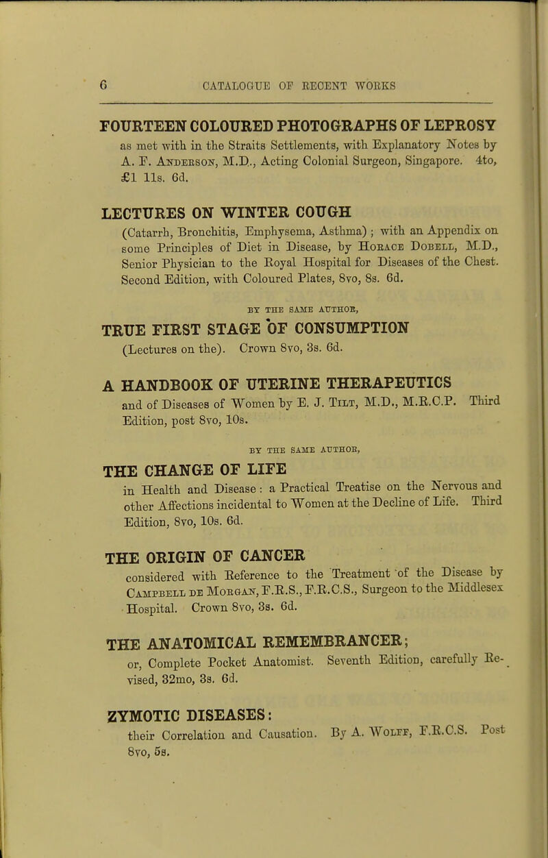 FOURTEEN COLOURED PHOTOGRAPHS OF LEPROSY as met with in the Straits Settlements, with Explanatory Notes by A. r. Andeeson, M.D.., Acting Colonial Surgeon, Singapore. 4to, £1 lis. 6d. LECTURES ON WINTER COUGH (Catarrh, Bronchitis, Emphysema, Asthma) ; with an Appendix on some Principles of Diet in Disease, by Hoeace Dobell, M.D., Senior Physician to the Koyal Hospital for Diseases of the Chest. Second Edition, with Coloured Plates, 8yo, 8s. 6d. BY THE SAME AtJTHOB, TRUE FIRST STAGE OF CONSUMPTION (Lectures on the). Crown 8vo, 3s. 6d. A HANDBOOK OF UTERINE THERAPEUTICS and of Diseases of Women by E. J. Tilt, M.D., M.E.C.P. Third Edition, post Bvo, 10s. BY THE SAME ATTTHOE, THE CHANGE OF LIFE in Health and Disease: a Practical Treatise on the Nervous and other Affections incidental to Women at the Decline of Life. Third Edition, 8vo, IDs. 6d. THE ORIGIN OF CANCER considered with Eeference to the Treatment 'of the Disease by Campbell db Moegan, F.E.S., E.R.C.S., Surgeon to the Middlesex ■ Hospital. Crown 8vo, 3s. 6d. THE ANATOMICAL REMEMBRANCER; or. Complete Pocket Anatomist. Seventh Edition, carefully Ee- vised, 32mo, 3s. 6d. ZYMOTIC DISEASES: their Correlation and Causation. By A. Wolef, F.E.C.S. Post 8vo, 5s.