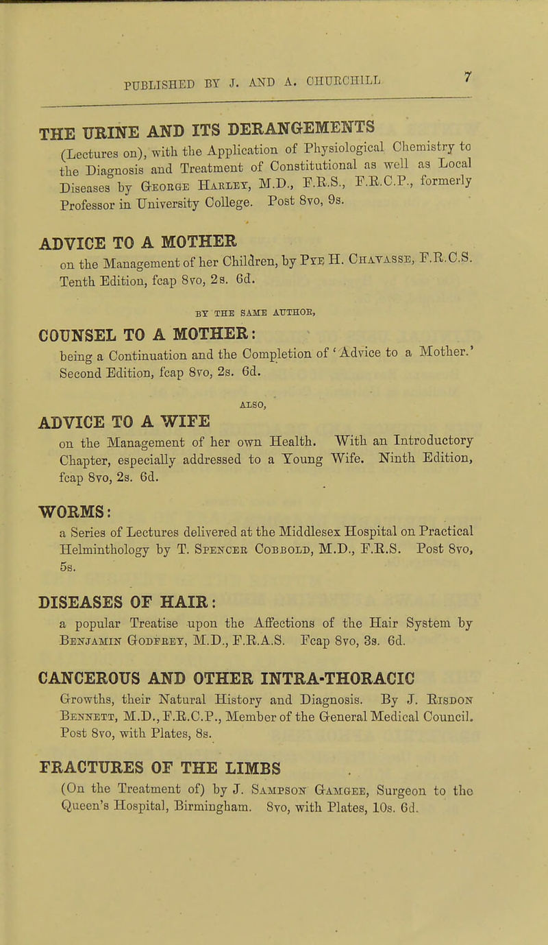 THE URINE AND ITS DERANGEMENTS (Lectures on), with the Application of Physiological Chemistry to the Diat^nosis and Treatment of Constitutional as well as Local Diseases by Geohqe Haklet, M.D., P.R.S., P.E.C.P., formerly Professor in University College. Post 8vo, 9s, ADVICE TO A MOTHER on the Management of her Children, by Ptu H. Chatasse, P.R.C.S. Tenth Edition, fcap 870, 2 s. 6d. BY THE SAME ATITHOE, COUNSEL TO A MOTHER: being a Continuation and the Completion of 'Advice to a Mother.' Second Edition, fcap Svo, 2s. 6d. Also, ADVICE TO A WIFE on the Management of her own Health. With an Introductory Chapter, especially addressed to a Young Wife. Ninth Edition, fcap Svo, 2s. 6d. WORMS: a Series of Lectures delivered at the Middlesex Hospital on Practical Helminthology by T. Spencer Cobbold, M.D., E.E.S. Post Svo, 5b. DISEASES OF HAIR: a popular Treatise upon the Affections of the Hair System by Benjamin Godeeet, M.D., F.E.A.S. Pcap Svo, 3s. 6d. CANCEROUS AND OTHER INTRA-THORACIC Grrowths, their Natural History and Diagnosis. By J. Eisdon Bennett, M.D., E.E.C.P., Member of the Greneral Medical Council. Post Svo, with Plates, 8s. FRACTURES OF THE LIMBS (On the Treatment of) by J. Sampson GtAmgee, Surgeon to tho Queen's Hospital, Birmingham. Svo, with Plates, 10s. 6d.