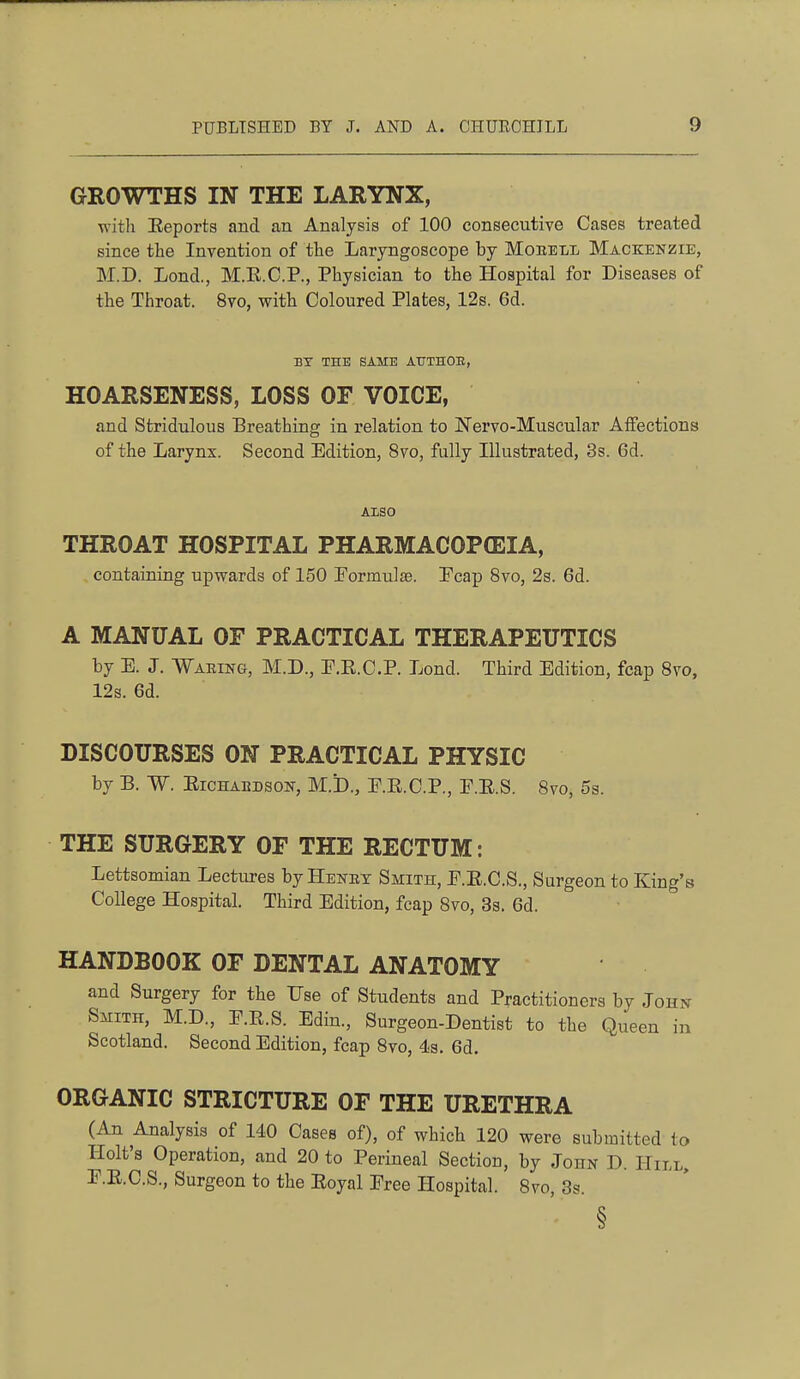 GROWTHS IN THE LARYNX, ^vitll Eeporta and an Analysis of 100 consecutive Cases treated since the Invention of the Laryngoscope by Moeell Mackenzie, M.D. Lond., M.E.C.P., Physician to the Hospital for Diseases of the Throat. 8vo, with Coloured Plates, 12s. 6d. BT THE SAME ATTTHOB, HOARSENESS, LOSS OF VOICE, and Stridulous Breathing in relation to Nervo-Muscular Aifections of the Larynx. Second Edition, 8vo, fully Illustrated, 3s. 6d. ALSO THROAT HOSPITAL PHARMACOPEIA, containing upwards of 150 Pormulse. Pcap 8vo, 2s. 6d. A MANUAL OF PRACTICAL THERAPEUTICS by E. J. Waring, M.D., P.E.C.P. Lond. Third Edition, fcap Svo, 12s. 6d. DISCOURSES ON PRACTICAL PHYSIC by B. W. EiCHABDSON, M.b., P.E.C.P., F.E.S. Svo, 5s. THE SURGERY OF THE RECTUM: Lettsomian Lectures byHENEY Smith, P.E.C.S., Surgeon to King's College Hospital. Third Edition, fcap Svo, Ss. 6d. HANDBOOK OF DENTAL ANATOMY and Surgery for the Use of Students and Practitioners by John SiiiTH, M.D., P.E.S. Edin., Surgeon-Dentist to the Queen in Scotland. Second Edition, fcap Svo, 4s, 6d. ORGANIC STRICTURE OF THE URETHRA (An Analysis of 140 Cases of), of which 120 were submitted to Holt's Operation, and 20 to Perineal Section, by John D. Hill, P.E.C.S., Surgeon to the Eoyal Pree Hospital. Svo, 3s. §