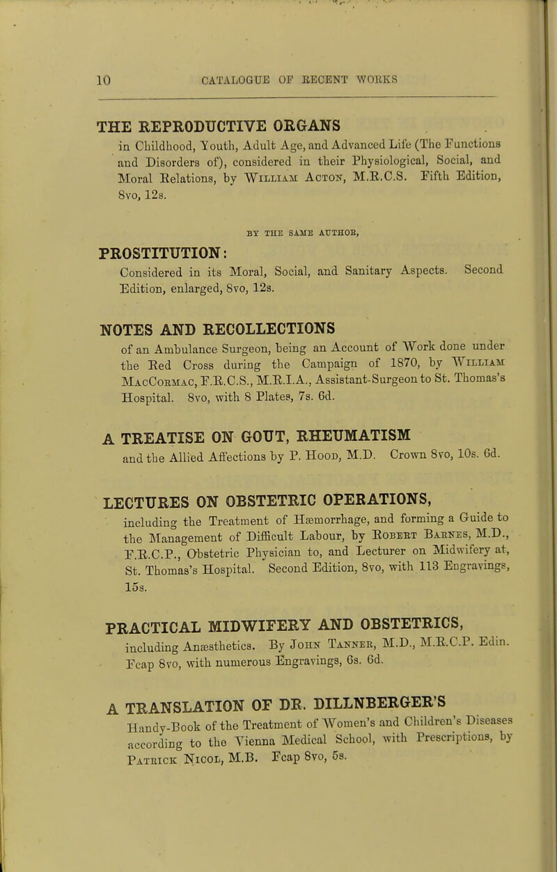 THE REPRODUCTIVE ORGANS in Childhood, Youth, Adult Age, and Advanced Life (The Functions and Disorders of), considered in their Physiological, Social, and Moral Eelations, by William Acton, M.E.C.S. Fifth Edition, 8vo, 128. BY THE SAME ATJTHOH, PROSTITUTION: Considered in its Moral, Social, and Sanitary Aspects. Second Edition, enlarged, 8vo, 12s. NOTES AND RECOLLECTIONS of an Ambulance Surgeon, being an Account of Work done under the Eed Cross during the Campaign of 1870, by William MacCoemac, F.E.C.S., M.E.I.A., Assistant-Surgeon to St. Thomas's Hospital. 8vo, with 8 Plates, 7s. 6d. A TREATISE ON GOUT, RHEUMATISM and the Allied Affections by P. Hood, M.D. Crown 8vo, 10s. 6d. LECTURES ON OBSTETRIC OPERATIONS, including the Treatment of Hsemorrhage, and forming a Guide to the Management of Difficult Labour, by Eobeet Babnes, M.D., F.E.C.P., Obstetric Physician to, and Lecturer on Midwifery at, St. Thomas's Hospital. Second Edition, 8vo, with 113 Engravings, 153. PRACTICAL MIDWIFERY AND OBSTETRICS, including Anesthetics. By John Tannee, M.D., M.E.C.P. Edin. Fcap 8vo, with numerous Engravings, Ga. 6d. A TRANSLATION OF DR. DILLNBERGER'S Handy-Book of the Treatment of Women's and Children's Diseases according to the A'ienna Medical School, with Prescriptions, by Patrick Nicol, M.B. Fcap 8vo, 5s.