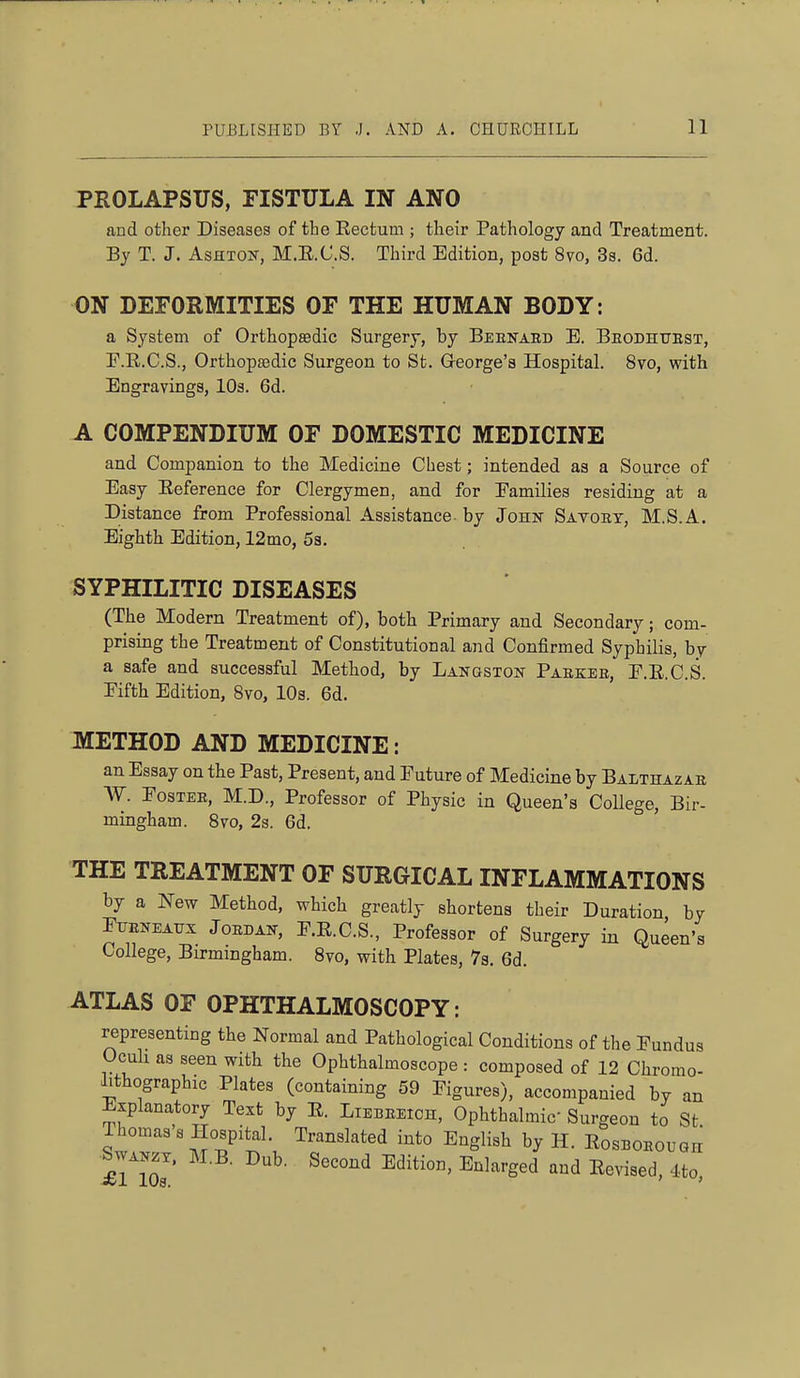 PROLAPSUS, FISTULA IN ANO and other Diseases of the Rectum ; their Pathology and Treatment. By T. J. AsHXOif, M.E.C.S. Third Edition, post 8vo, 3a. 6d. ON DEFORMITIES OF THE HUMAN BODY: a System of OrthopsBdic Surgery, by Beenabd E. Beodhttest, F.R.C.S., Orthop83dic Surgeon to St. George's Hospital. 8vo, with Engravings, lOa. 6d. A COMPENDIUM OF DOMESTIC MEDICINE and Companion to the Medicine Chest; intended as a Source of Easy Eeference for Clergymen, and for Eamilies residing at a Distance from Professional Assistance by John Satoet, M.S.A. Eighth Edition, 12mo, 5s. SYPHILITIC DISEASES (The Modern Treatment of), both Primary and Secondary; com- prising the Treatment of Constitutional and Confirmed Syphilis, by a safe and successful Method, by Langston Paekee, F.E.C.S. Eifth Edition, 8vo, 10s. 6d. METHOD AND MEDICINE: an Essay on the Past, Present, and Future of Medicine by Balthazae W. FosTEE, M.D., Professor of Physic in Queen's College, Bir- mingham. Svo, 2s. 6d. THE TREATMENT OF SURGICAL INFLAMMATIONS by a New Method, which greatly shortens their Duration by Ftjeneatjx Joedak, F.R.C.S., Professor of Surgery in Queen's College, Birmingham. Svo, with Plates, Vs. 6d. ATLAS OF OPHTHALMOSCOPY: representing the Normal and Pathological Conditions of the Fundus Oculi as seen with the Ophthalmoscope : composed of 12 Chromo- lithographic Plates (containing 59 Figures), accompanied by an Explanatory Text by E. Lieeeeich, Ophthalmic Surgeon to St Thomas's Hospital. Translated into English by H. EosBOEOuan SwAKzx. M.B. Dub. Second Edition, Enlarged and Eevised, 4to