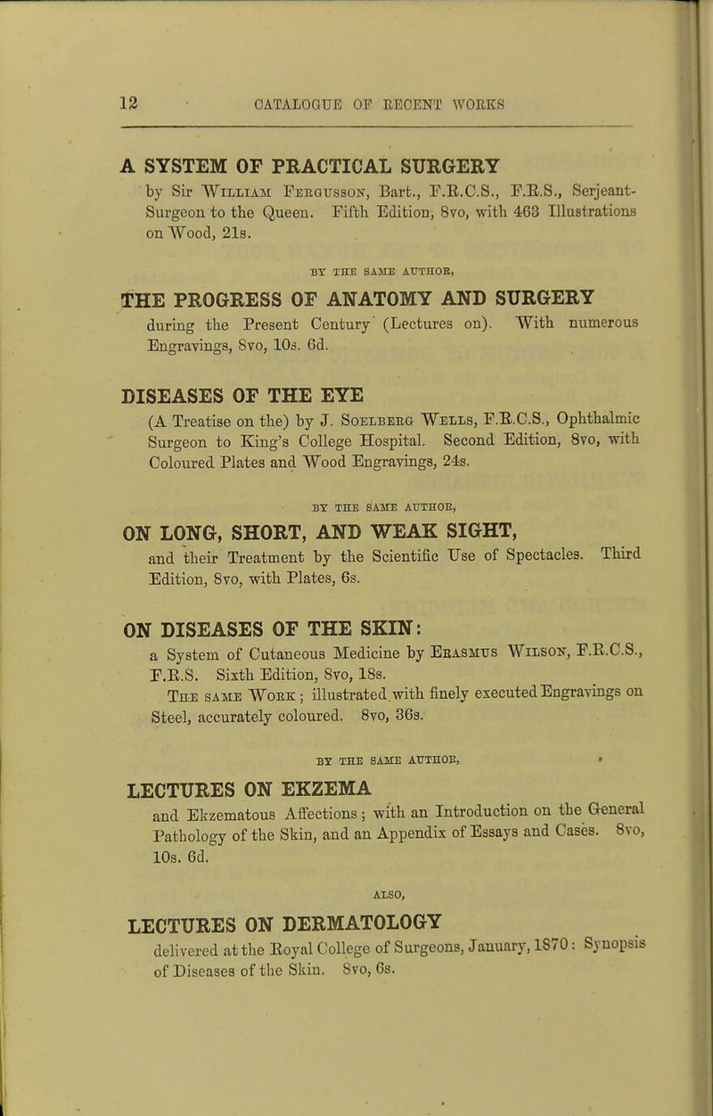 A SYSTEM OF PRACTICAL SURGERY by Sir William Feegusson, Barfc., T.E.C.S., F.E.S., Serjeant- Surgeon to the Queen. Fifth Edition, 8vo, with 463 Illustrations on Wood, 21s. BT THE SAME AtTTHOE, THE PROGRESS OF ANATOMY AND SURGERY during the Present Century' (Lectures on). With numerous Engravings, 8vo, 10s. 6d. DISEASES OF THE EYE (A Treatise on the) by J. Soelbeeg Wells, F.E.C.S., Ophthalmic Surgeon to King's College Hospital. Second Edition, 8vo, with Coloured Plates and Wood Engravings, 24s. BT THE SAME AUTHOB, ON LONG, SHORT, AND WEAK SIGHT, and their Treatment by the Scientific Use of Spectacles. Third Edition, 8vo, with Plates, 6s. ON DISEASES OF THE SKIN: a System of Cutaneous Medicine by Ebasmus Wilson, E.E.C.S., E.E.S. Sixth Edition, 8vo, 18s. The same Wobk ; illustrated , with finely executed Engravings on Steel, accurately coloured. 8vo, 363. BY THE SAME ATTTHOE, t LECTURES ON EKZEMA and Ekzematous Afi'ections ; with an Introduction on the General Pathology of the Skin, and an Appendix of Essays and Cases. 8vo, 10s. 6d. ALSO, LECTURES ON DERMATOLOGY delivered at the Eoyal College of Surgeons, January, 1870: Synopsis of Diseases of the Skin. 8vo, 6s.