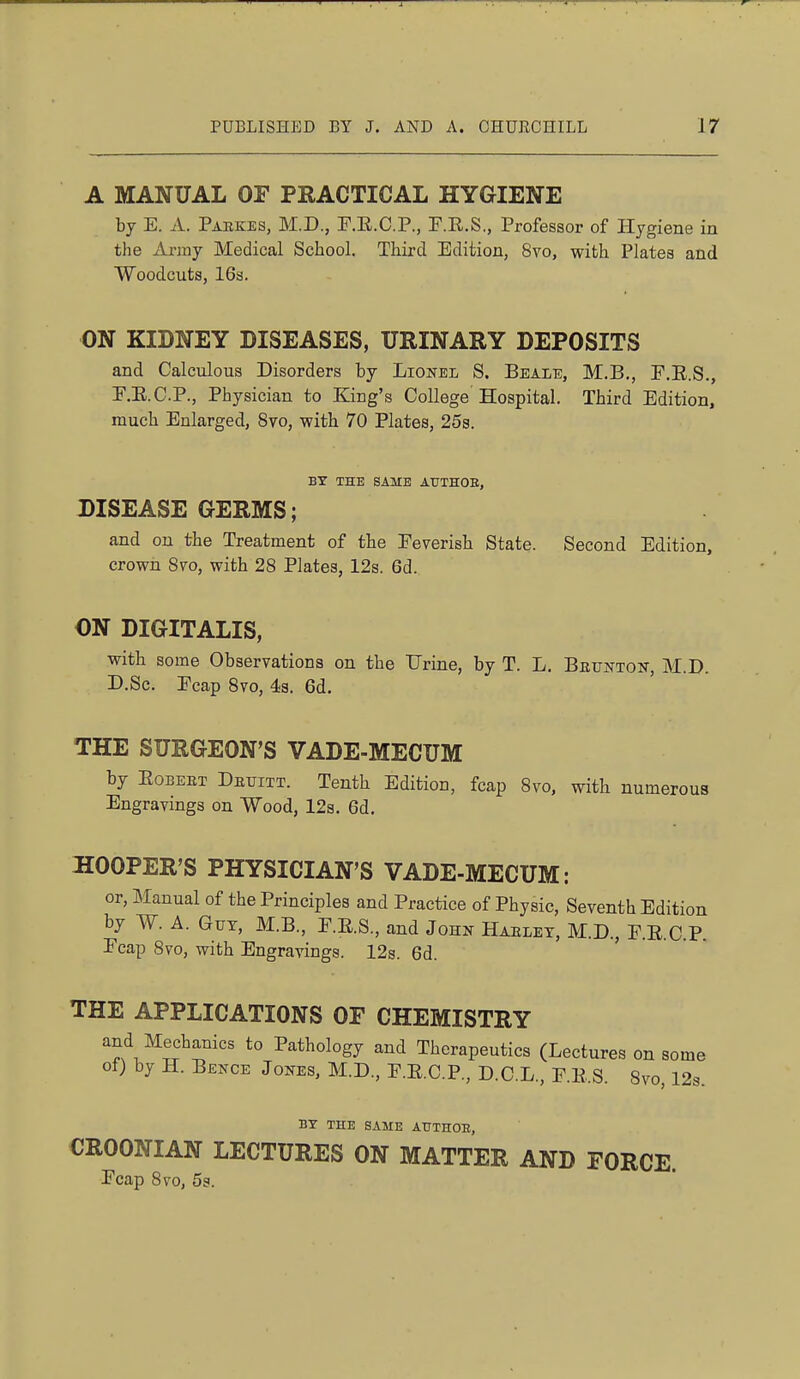 A MANUAL OF PRACTICAL HYGIENE hj E. A. Paekes, M.D., ]7.E.C.P., F.R.S., Professor of Hygiene in the Anny Medical School. Third Edition, 8vo, with Plates and Woodcuts, 16s. ON KIDNEY DISEASES, URINARY DEPOSITS and Calculous Disorders by Lionel S. Beale, M.B., F.R.S., r.E.C.P., Physician to King's College Hospital. Third Edition, much Enlarged, 8vo, with 70 Plates, 25s. BY THE SAME AUTHOE, DISEASE GERMS; and on the Treatment of the Feverish State. Second Edition, crowii 870, with 28 Plates, 12s. 6d. ON DIGITALIS, with some Observations on the Urine, by T. L. Bktjnton-, M.D. D.Sc. Ecap 8vo, 43. 6d. THE SURGEON'S VADE-MECUM by EoBEET Detjitt. Tenth Edition, fcap 8vo, with numerous Engravings on Wood, 123. 6d. HOOPER'S PHYSICIAN'S VADE-MECUM: or. Manual of the Principles and Practice of Physic, Seventh Edition by W. A. Gut, M.B., E.E.S., and John Haelet, M.D., E.E.C.P. Ecap 8vo, with Engravings. 12s. 6d. THE APPLICATIONS OF CHEMISTRY and Mechanics to Pathology and Therapeutics (Lectures on some of) by H. Bence J ONES, M.D., E.E.C.P., D.C.L., F.E.S. 8vo, 12s. BY THE SAME ATITHOE, CROONIAN LECTURES ON MATTER AND FORCE. Ecap 8vo, 5s.