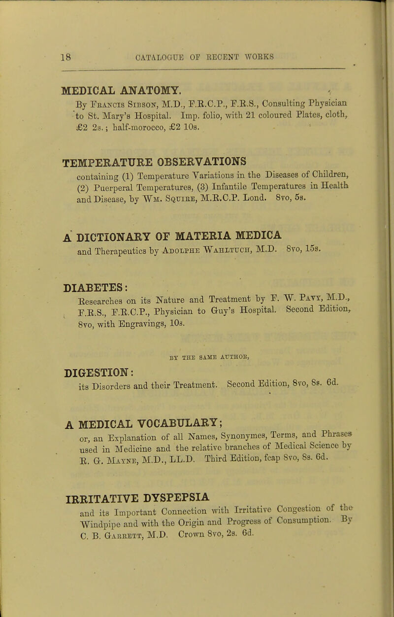 MEDICAL ANATOMY. By Peakcis Sibson, M.D., F.E.C.P., F.E.S., Consulting Physician 'to St. Mary's Hospital. Imp. folio, with 21 coloured Plates, cloth, £2 2s.; half-morocco, £2 IDs. TEMPERATURE OBSERVATIONS containing (1) Temperature Variations in the Diseases of Children, (2) Puerperal Temperatures, (3) Infantile Temperatures in Health and Disease, by Wm. Squire, M.E.C.P. Lond. 8vo, 6s. A DICTIONARY OF MATERIA MEDICA and Therapeutics by Adolphe ■Wahltitch, M.D. 8vo, 15s. DIABETES: Eesearches on its Nature and Treatment by P. W. Pavt, M.D.. P.E.S., P.E.C.P., Physician to Guy's Hospital. Second Edition^ 8vo, with Engravings, 10s. BY THE SAME AUTHOB, DIGESTION: its Disorders and their Treatment. Second Edition, Bvo, 8s. A MEDICAL VOCABULARY; or, an Explanation of all Names, Synonymes, Terms, and Phrases used in Medicine and the relative branches of Medical Science by E. a. JMatne, M.D., LL.D. Third Edition, fcap 8vo, 83. 6d. IRRITATIVE DYSPEPSIA and its Important Connection with Irritative Congestion of the Windpipe and with the Origin and Progress of Consumption. By C. B. Gaheett, M.D. Crown 8vo, 23. 6d.