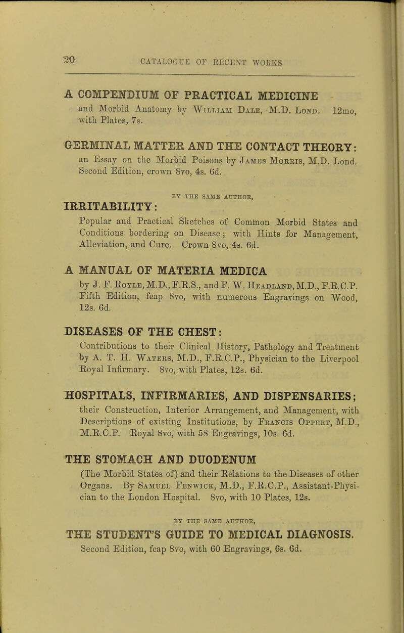 A COMPENDIUM OF PRACTICAL MEDICINE and Morbid Anatomy by William Dale, M.D. Lokd. 12mo, with Plates, 7s. GERMINAL MATTER AND THE CONTACT THEORY: an Essay on the Morbid Poisons by James Moeeis, M.D. Lond. Second Edition, crown 8vo, 4s. 6d. BY THE SAME ATJTHOE, IRRITABILITY: Popular and Practical Sketches of Cointaon Morbid States and Conditions bordering on Disease; with Hints for Management, Alleviation, and Cure. Crown 8vo, 4s. 6d. A MANUAL OF MATERIA MEDICA by J. E. EoxLE, M.D..,E.E.S., and P. W. Headland, M.D., E.E.C.P. Eifth Edition, fcap 8vo, with numerous Engravings on Wood, 12s. 6d. DISEASES OF THE CHEST: Contributions to their Clinical History, Pathology and Treatment by A. T. H. Waters, M.D., E.E.C.P., Physician to the Liverpool Eoyal Infirmary. 8vo, with Plates, 12s. 6d. HOSPITALS, INFIRMARIES, AND DISPENSARIES; their Construction, Interior Arrangement, and Management, with Descriptions of existing Institutions, by Erancis Oppeet, M.D., M.E.C.P. Eoyal 8vo, with 58 Engravings, 10s. 6d. THE STOMACH AND DUODENUM (The Morbid States of) and their Eelations to the Diseases of other Organs. By Samuel Eenwick, M.D,, E.E.C.P., Assistant-Physi- cian to the London Hospital. 8vo, with 10 Plates, 12s. BY THE SAME AUTHOE, THE STUDENT'S GUIDE TO MEDICAL DIAGNOSIS. Second Edition, fcap 8vo, with GO Engravings, 6s. 6d.