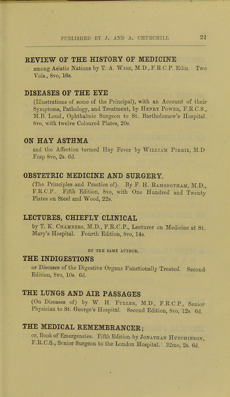 REVIEW OF THE HISTORY OF MEDICINE among Asiatic Nations by T. A. Wise, M.D., F.E.C.P. Edin. Two Vols., 8to, 163. DISEASES OF THE EYE (Illustrations of some of the Principal), witli an Account of their Symptoms, Pathology, and Treatment, by Hbnet Powee, F.E.C.S.,. M.B. Lond., Ophthalmic Surgeon to St. Bartholomew's Hospital.. 870, with twelve Coloured Plates, 20s. ON HAY ASTHMA and the Affection termed Hay Fever by William Pieeie, M.D Fcap Svo, 2s. 6d. OBSTETRIC MEDICINE AND SURGERY. (The Principles and Practice of). By F. H. Eamsbotham, M.D.,, F.E.C.P.. Fifth Edition, Svo, with One Hundred and Twenty Plates on Steel and Wood, 22s. LECTURES, CHIEFLY CLINICAL by T. K. Chambers, M.D., F.E.C.P., Lecturer on Medicine at St. Mary's Hospital, Fourth Edition, Svo, 14s. BY THE SAME ATTTHOE, THE INDIGESTIONS or Diseases of the Digestive Organs Functionally Treated. Second Edition, Svo, 10s. 6d. THE LUNGS AND AIR PASSAGES (On Diseases of) by W. H. Fullee, M.D., F.E.C.P., Senior Physician to St. Qeorge's Hospital. Second Edition, Svo, 12s. 6d. THE MEDICAL REMEMBRANCER; or, Book of Emergencies. Fiftli Edition by Jonathan Hutchinson,. F.E.C.S., Senior Surgeon to the London Hospital. 32mo, 2s. 6d.