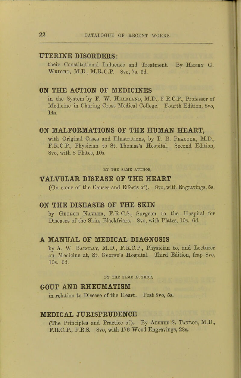 UTERINE DISORDERS: their Constitutional Influence and Treatment. By Heney Gr. Weight, M.D., M.E.C.P. 8vo, 7s. Gd. ON THE ACTION OF MEDICINES in the System by ¥. W. Headlakd, M.D., F.E.C.P., Professor of Medicine in Charing Cross Medical College. Eourth Edition, 8vo, 143. ON MALFORMATIONS OF THE HUMAN HEART, with Original Cases and Illustrations, by T. B. Peacock:, M.D., F.E.C.P., Physician to St. Thomas's Hospital. Second Edition, 8vo, with 8 Plates, 10s. BY THE SAME AITTHOE, VALVULAR DISEASE OF THE HEART (On some of the Causes and Effects of). 8vo, with Engravings, 5s. ON THE DISEASES OF THE SKIN by GrEOEaE jS'aylee, E.E.C.S., Surgeon to the Hospital for Diseases of the Skin, Blackfriars. 8vo, with Plates, 10s. 6d. A MANUAL OF MEDICAL DIAGNOSIS by A. W. BaecI/AT, M.D., F.E.C.P., Physician to, and Lecturer on Medicine at, St. George's Hospital. Third Edition, fcap 8vo, 10s. 6d. BT THE SAME AITTHOE, GOUT AND RHEUMATISM in relation to Disease of the Heart. Post 8vo, 5s. MEDICAL JURISPRUDENCE (The Principles and Practice of). By Alfeed S. Tatloe, M.D., F.E.C.P., E.E.8. 8vo, with 176 Wood Engravings, 28s.