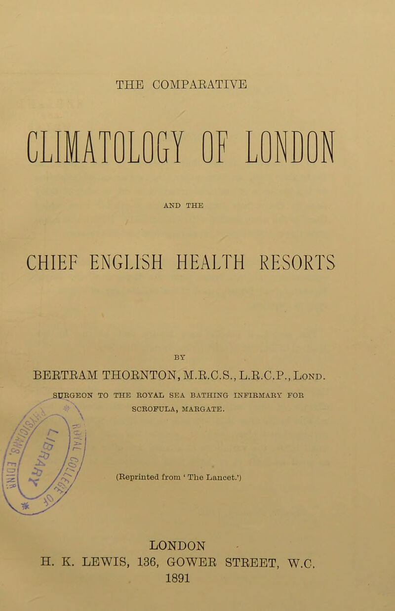 THE COMPARATIVE AND THE CHIEF ENGLISH HEALTH RESORTS BY BERTRAM THORNTON,M.R.C.S.,L.R.C.P.,Bond. SURGEON TO THE ROYAL SEA BATHING INFIRMARY FOR SCROFULA, MARGATE. (Reprinted from ‘ The Lancet.’) LONDON H. K. LEWIS, 136, GOWER STREET, W.C. 1891