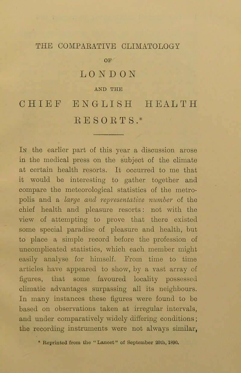 OF LONDON AND THE CHIEF ENGLISH HEALTH RESORTS.* In the earlier part of this year a discussion arose in the medical press on the subject of the climate at certain health resorts. It occurred to me that it would be interesting to gather together and compare the meteorological statistics of the metro- polis and a large and representative number of the chief health and pleasure resorts: not with the view of attempting to prove that there existed some special paradise of pleasure and health, but to place a simple record before the profession of uncomplicated statistics, which each member might easily analyse for himself. From time to time articles have appeared to show, by a vast array of figures, that some favoured locality possessed climatic advantages surpassing all its neighbours. In many instances these figures were found to be based on observations taken at irregular intervals, and under comparatively widely differing conditions; the recording instruments were not always similar, * Reprinted from the “Lancet” of September 20th, 1890.