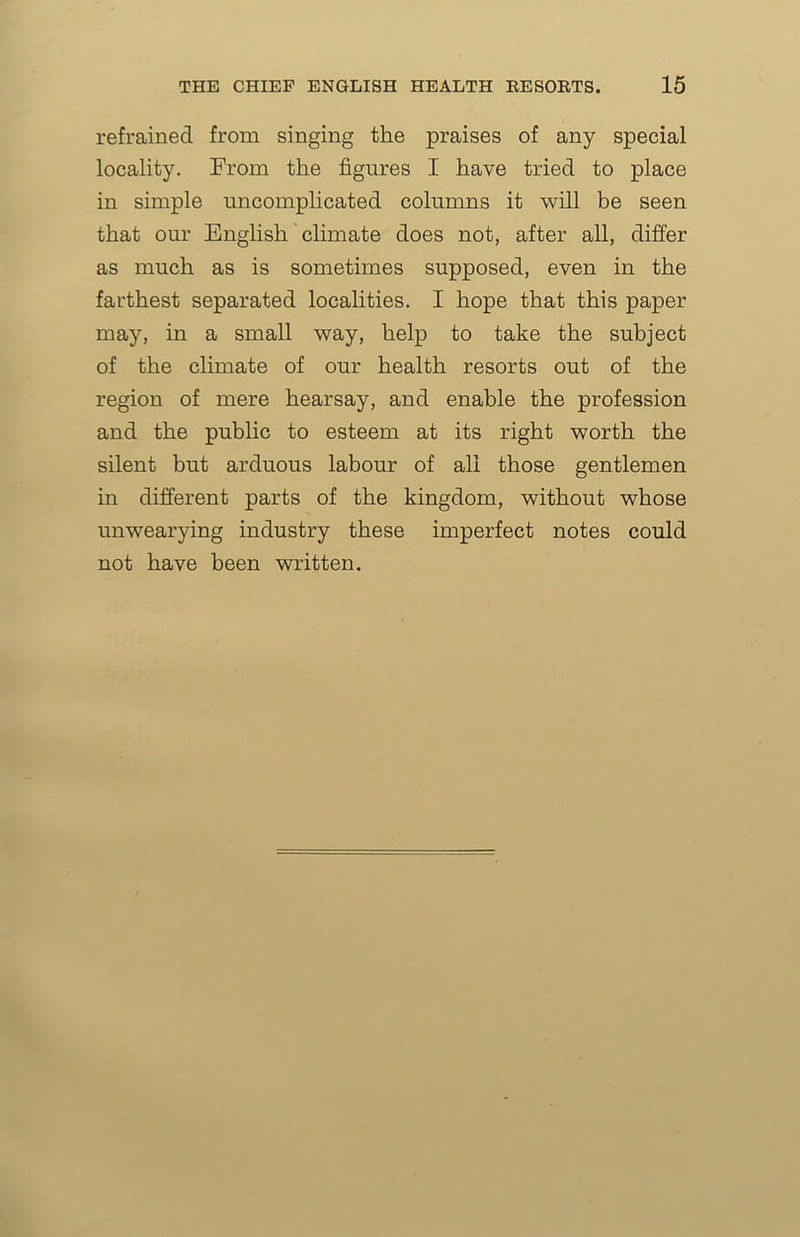 refrained from singing the praises of any special locality. From the figures I have tried to place in simple uncomplicated columns it will be seen that our English climate does not, after all, differ as much as is sometimes supposed, even in the farthest separated localities. I hope that this paper may, in a small way, help to take the subject of the climate of our health resorts out of the region of mere hearsay, and enable the profession and the public to esteem at its right worth the silent but arduous labour of all those gentlemen in different parts of the kingdom, without whose unwearying industry these imperfect notes could not have been written.